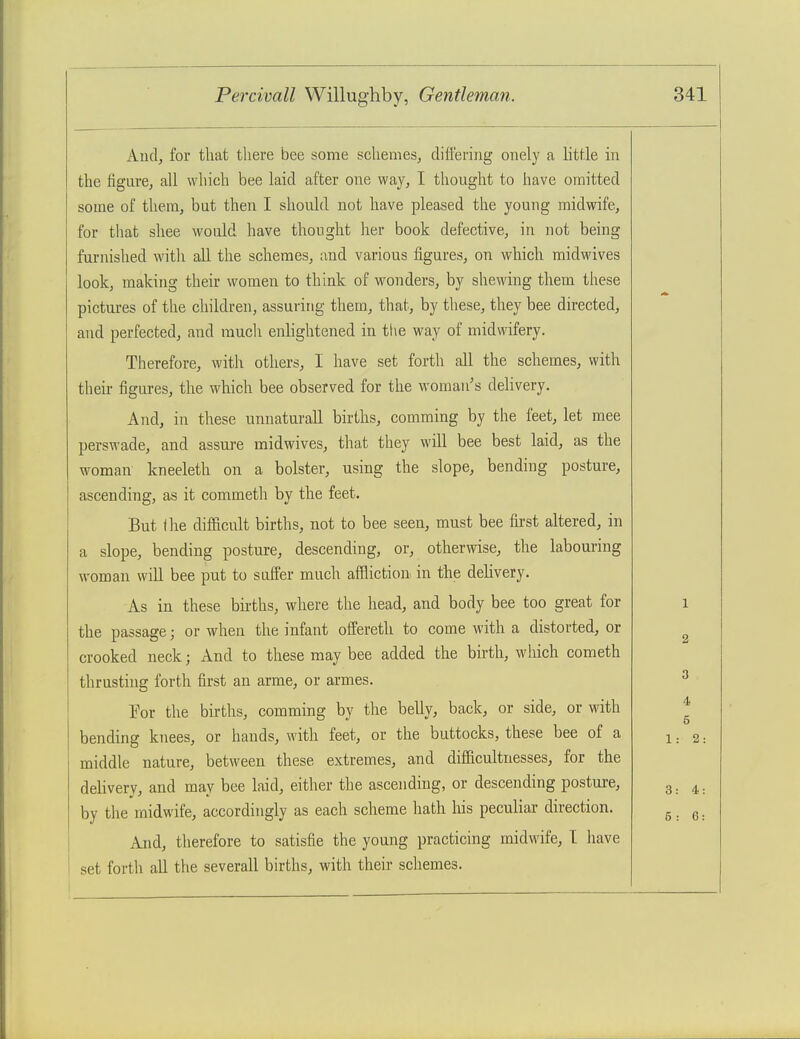 Aud, for that there bee some schemes, differing onely a litf.le in the figure, all which bee laid after one way, I thought to have omitted some of them, but then I should not have pleased the young midwife, for that shee would have thought her book defective, in not being furnished witli all the schemes, and various figures, on which midwives look, making their women to think of wonders, by shewing them these pictures of the children, assuring them, that, by these, they bee directed, and perfected, and mucli enlightened in tl\e way of midwifery. Therefore, with others, I have set forth all the schemes, with theii- figures, the which bee observed for the woman's dehvery. And, in these unnaturall births, comming by the feet, let mee pers^-ade, and assure midwives, that they will bee best laid, as the woman kneeleth on a bolster, using the slope, bending posture, ascending, as it commeth by the feet. But I lie difficult births, not to bee seen, must bee first altered, in a slope, bending posture, descending, or, otherwise, the labouring woman will bee put to suffer much afflictiou in the dehvery. As in these births, where the head, and body bee too great for the passage; or when the infant offereth to come with a distorted, or crooked neck; And to these may bee added the birth, which cometh thrusting forth first an arme, or armes. l^r the births, comming by the belly, back, or side, or with bending knees, or hands, with feet, or the buttocks, these bee of a middle nature, between these extremes, and difficultnesses, for the dehvery, and may bee laid, either the ascending, or descending posture, by the midwife, accordingly as each scheme liath his peculiar direction. And, therefore to satisfie the young practicing midwife, I have set forth all the severall births, with their schemes. 4 5 1: 2: 3: 4: 5 : 6: