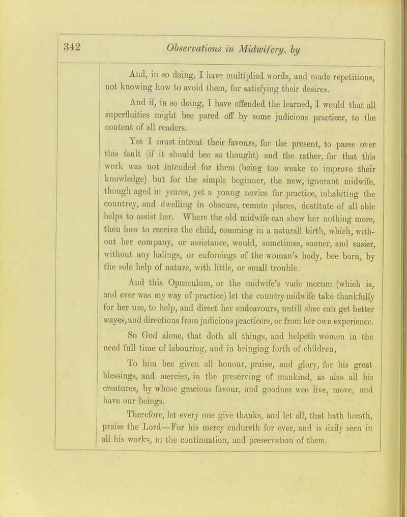 And, in so doing, I have multiplied words, and made repetitious, not knowing how to avoid them, for satisfying their desires. And if, in so doing, I have offended the learned, I would that all superfluities might bee pared off by some judicious practicer, to the content of all readers. Yet I must intreat their favours, for the present, to passe over tliis fault (if it should bee so thought) and the rather, for that this work was not intended for them (being too weake to improve their knowledge) but for the simple beginner, the new, ignorant midwife, though aged in yeares, yet a young novice for practice, inhabiting the couutrey, and dwelling in obscure, remote places, destitute of all able helps to assist her. Where tlie old midwife can shew her nothing more, then how to receive the child, comming in a naturall birth, wliich, with- out her company, or assistance, would, sometimes, sooner, and easier, without any halings, or euforcings of the woman's body, bee born, by the sole help of nature, with Httle, or small trouble. And this Opusculum, or the midwife's vade mecum (which is, and ever was my way of practice) let the country midwife take thankfully for her use, to help, and direct her endeavours, untill shee can get better wayes, and directions from judicious practicers, or from her own experience. So God alone, that doth all things, and helpeth women in the need full time of labouring, and in bringing forth of children. To him bee given all honour, praise, and glory, for his great blessings, and mercies, in the preserving of mankind, as also all his creatures, by whose gracious favour, and goodnes wee live, move, and have our beings. Therefore, let every one give thanks, and let all, that liath breath, praise the Lord—For his mercy endureth for ever, and is daily seen in all his works, in the continuation, and preservation of them.