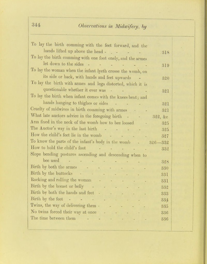 To lay tlie birth comraing with the feet forw<ard, and the hands lifted up above the head - . - - . 31,s To lay the bii-th comming with one foot onely, and the arraes let down to the sides - - . - _ . 33^9 To lay the woman when tlie infant lyeth crosse tlie womb, on its side or back, with hands and feet upwards - 320 To lay the birth with armes and legs distorted, which it is questionable whether it ever was - - . 321 To lay the birtii when infant comes with the knees bent; and hands hanging to thighes or sides - - - 321 Cruelty of midwives in birth couiming with armes - - 321 What late auctors advice in tlie foregoing birth - - 322, &c Arm fixed in the neck of the womb how to bee loosed - 325 The Auctor's way in the last birth - . . . 335 How tlie child's feet lie in the womb .... 327 To know the parts of the infant's body in tlie wonil) - 326—332 How to hold the child's foot - - . . . 332 Slope bending postures ascending and descending when to bee used ........ ^iji^ Birth by both the armes 339 Birth by the buttocks 33 [ Rocking and rolling the woman 33I Birth by the breast or belly 332 Birth by both the hands and feet - - . . . 333 Birth by the feet 334, Twins, the way of delivering them - - - - . 335 No twins forced their way at once . . . . 335 The time between them 336