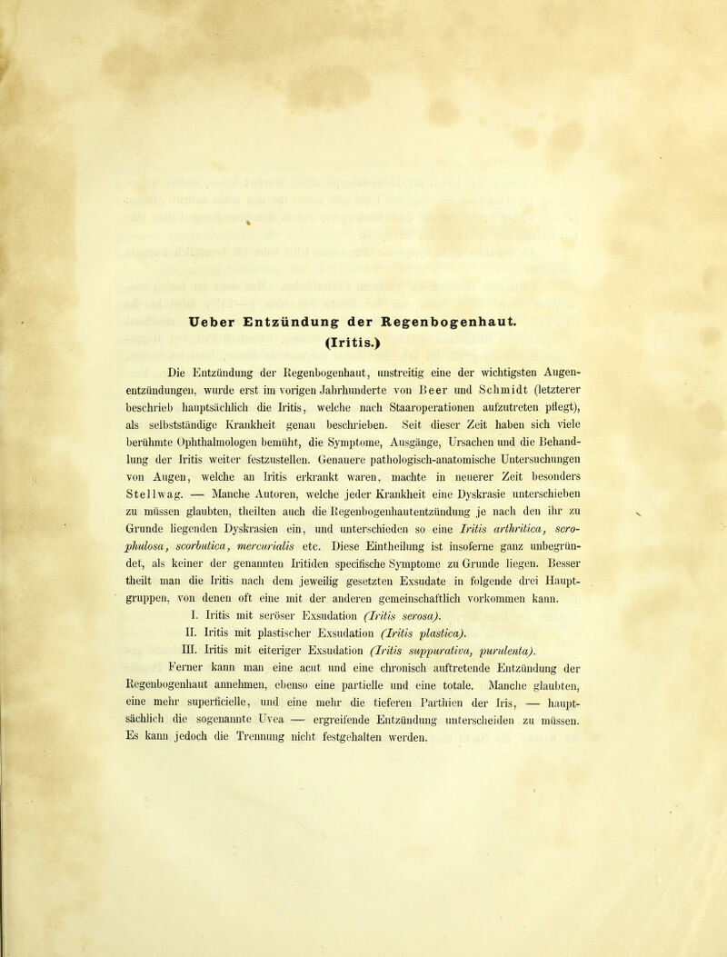 Ueber Entzündung der Regenbogenhaut. (Iritis.) Die Entzündung der Regenbogenhaut, unstreitig eine der wichtigsten Augen- entzündungen, wurde erst im vorigen Jahrhunderte von Beer und Schmidt (letzterer beschrieb hauptsächlich die Iritis, welche nach Staaroperationen aufzutreten pflegt), als selbststcändige Krankheit genau beschi'ieben. Seit dieser Zeit haben sich viele berühmte Ophthalmologen bemüht, die Symptome, Ausgänge, Ursachen und die Behand- lung der Iritis weiter festzustellen. Genauere pathologisch-anatomische Untersuchungen von Augen, welche an Iiitis erkrankt waren, machte in neuerer Zeit besonders Stell wag. — Manche Autoren, welche jeder Krankheit eine Dyskrasie unterschieben zu müssen glaubten, theilten auch die Regenbogenliautentzündung je nach den ihr zu Grunde Kegenden Dyskrasien ein, und unterschieden so eine Iritis arthriüca, scro- phulosa, scorbutica, mercurialis etc. Diese Emtheilung ist insoferne ganz unbegrün- det, als keiner der genannten Iritiden specitische Symptome zu Grunde liegen. Besser theilt man die Iritis nach dem jeweilig gesetzten Exsudate in folgende drei Haupt- gruppen, von denen oft eine mit der anderen gemeinschaftlich vorkommen kann. I. Iritis mit seröser Exsudation (Iritis serosa). II. Iritis mit plastischer Exsudation (Iritis plastica). ni. Iritis mit eiteriger Exsudation (Iritis suppurativa, purulenta). Ferner kann man eine acut und eine chronisch auftretende Entzündung der Regenbogenhaut annehmen, ebenso eine partielle und eine totale. Manche glaubten, eine mehr superficielle, und eine mehr die tieferen Partliien der Iris, — haupt- sächlich die sogenannte Uvea — ergreifende Entzündung unterscheiden zu müssen. Es kann jedoch die Trennung nicht festgehalten werden.