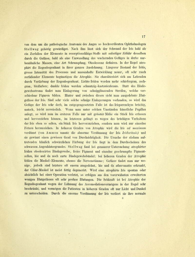 von dem um die pathologische Anatomie des Auges so hochverdienten Ophthalmologen St eil wag gehörig gewürdiget. Nach ihm lässt sich der Schwund der Ms bald als em Zerfallen der Elemente in resorptionsfähige Stoffe mit sofortiger Abfuhr desselben durch die Gefässe, bald als eine Umwandlung des wuchernden Gefüges in derbe nar- benähnhche Massen, eine Art Schrumpfung, Obsolescenz definiren. In der Regel atro- phirt die Regenbogenhaut in ihrer ganzen Ausdehnung. Längerer Bestand der Iritis, grosse Intensität des Processes und massenhafte Entwicklung neuer, oft sehr rasch zerfallender Elemente begünstigen die Atrophie. Sie charakterisirt sich am Lebenden durch Verfärbung der Regenbogenhaut. Lichte Iriden werden mehr schiefergrau, asch- grau, bleifarben; dunkle Iriden werden schmutzig-kastanienbraun. Statt des Binde- gewebsstroma findet man Einlagerung von sehnigglänzenden Streifen, welche ver- schiedene Figuren bilden. Hinter und zwischen diesen sieht man ausgedehnte Blut- gefässe der Ii'is. Sind sehr viele solche sehnige Einlagerungen vorhanden, so wird das Gefüge der Iris sehr derb, im entgegengesetzten Falle ist das Irisparenchym brüchig^ matsch, leicht zerreisslich. Wenn man unter solchen Umständen künstliche Pupillen anlegt, so wird man im ersteren Falle nur mit grösster Mühe ein Stück Iris erfassen und hervorziehen können, im letzteren gehngt es wegen des brüchigen Verhaltens der Iris eben so selten, ein Stück Iris hervorzuziehen, sondern man wird nur einzelne Fetzen herausziehen. In höheren Graden von Atrophie wird die Ii'is ad maximum verdünnt (von A mm on nannte die abnorme Verdünnung der Iris Iridaräosis) und sie gewinnt einen gewissen Grad von Durchsichtigkeit. Die Ursache der alsdann auf- tretenden bläuhch schwärzhchen Färbung der Iris hegt in dem Durchscheinen des schwarzen Augenhintergrundes. St eil wag fand bei genauerer Untersuchung atrophirter Iriden obsolescirtes Bindegewebe, freies Pigment und einzelne geschrumpfte Pigment- zellen, hie und da noch zarte Bindegewebsbündel; bei höheren Graden der Atrophie fehlen die Muskel-Elemente, ebenso die Nervenstämme; Gefässe findet man nur we- nige, jedoch sind letztere oft enorm ausgedehnt, hie und da atheromatös erkrankt, der Ciliar-Muskel ist meist fettig degenerirt. Wird eine atrophirte Iris spontan oder absichtlich bei einer Operation verletzt, so erfolgen aus den vorerwähnten erweiterten wenigen Blutgefässen oft sehr profuse Blutungen. Die Sehkraft ist bei Atrophie der Regenbogenhaut wegen der Lähmung des Accomodationsvermögens in der Regel sehr beschränkt, und vermögen die Patienten in höheren Graden oft nur Licht und Dunkel zu unterscheiden. Durch die enorme Verdünnung der Iris verliert sie ihre normale^