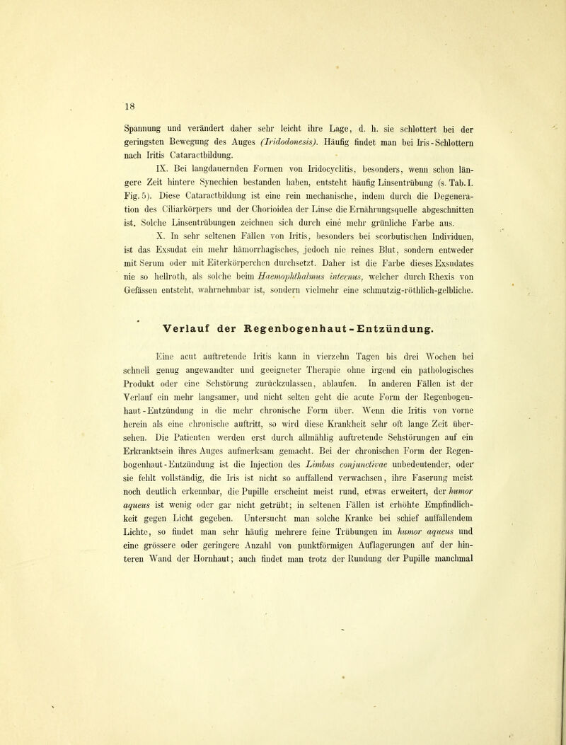 Spannung und verändert daher sehr leicht ihre Lage, d. h. sie schlottert bei der geringsten Bewegung des Auges (Iridodonesis). Häufig findet man bei Iris - Schlottern nach Iritis Cataractbildung. IX. Bei langdauernden Formen von Iridocyclitis, besonders, wenn schon län- gere Zeit hintere Synechien bestanden haben, entsteht häufig Linsentrübung (s. Tab. I. Fig. 5). Diese Cataractbildung ist eine rein mechanische, indem durch die Degenera- tion des Ciliarkörpers und der Chorioidea der Linse die Ernährungsquelle abgeschnitten ist. Solche Linsentrübungen zeichnen sich durch eine mehr grünliche Farbe aus. X. In sehr seltenen Fällen von Iiitis, besonders bei scorbutischen Individuen, ist das Exsudat ein mehr hämorrhagisches, jedoch nie reines Blut, sondern entweder mit Serum oder mit Eiterkörperchen durchsetzt. Daher ist die Farbe dieses Exsudates nie so hellroth, als solche beim HaemopMJialmus internus, welcher durcli Rhexis von Gefässen entsteht, wahrnehmbar ist, sondern vielmehr eine schmutzig-röthlich-gelbUclie. Verlauf der Regenbogenhaut - Entzündung. Eine acut auftretende Iritis kann in vierzehn Tagen bis drei AVochen bei schnell genug angewandter und geeigneter Therapie ohne irgend ein pathologisches Produkt oder eine Sehstörung zurückzulassen, ablaufen. In anderen Fällen ist der Verlauf ein mehr langsamer, und nicht selten geht die acute Form der Regenbogen- haut-Entzündung in (üe mehr chronische Form über. Wemi die Iritis von vorne herein als eine chronische auftritt, so wird diese Krankheit sehr oft lange Zeit über- sehen. Die Patienten werden erst durch allmählig auftretende Sehstörungen auf ein Erkranktsein ihres Auges aufmerksam gemacht. Bei der chronischen Form der Regen- bogenhaut-Entzündung ist die Injection des Limbus conjunctivae unbedeutender, oder sie fehlt vollständig, die Iris ist nicht so auffallend verwachsen, ihre Faserung meist noch deutlich erkennbar, die Pupille erscheint meist rund, etwas erweitert, der humor aqueus ist wenig oder gar nicht getrübt; in seltenen Fällen ist erhöhte Empfindhch- keit gegen Licht gegeben. Untersucht man solche Kranke bei schief auffallendem Lichte, so findet man sehr häufig mehrere feine Trübungen im humor aqueus und eine grössere oder geringere Anzahl von punktförmigen Auflagerungen auf der hin- teren Wand der Hornhaut; auch findet mau trotz der Rundung der Pupille manchmal