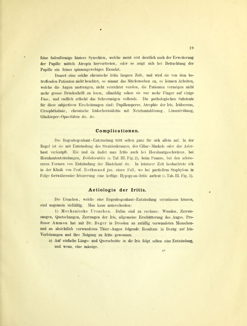 feine fadenförmige hintere Synechien, welche meist erst deutlich nach der Erweiterung der Pupille mittels Atropin hervortreten, oder es zeigt sich bei Betrachtung der Pupille ein feines spinnengewebiges Exsudat. Dauert eine solche chronische Iritis längere Zeit, und wird sie von dem be- treffenden Patienten nicht beachtet, so nimmt das Mückensehen zu, es können Arbeiten, welche die Augen anstrengen, nicht verrichtet werden, die Patienten vermögen nicht mehr grosse Druckschrift zu lesen, allmählig sehen sie nur mehr Finger auf einige Fuss, und endlich erlischt das Sehvermögen vollends. Die pathologischen Substrate für diese subjectiven Erscheinungen sind: Pupillensperre, Atrophie der Iris, Iridoconus, Cirsophtlialmie, chronische Iridochorioideitis mit Netzhautablösung, Linsentrübung, Glaskörper-Opacitäten &c. &c. Complicationen. Die Regenbogenhaut-Entzündung tritt selten ganz für sich allein auf. In der Regel ist sie mit Entzündung des Strahlenkranzes, des Ciliar-Muskels oder der Ader- haut verknüpft. Hie und da findet man Iritis auch bei Hornhautgeschwüren, bei Hornhautentzündungen, Iridoheratiüs (s. Taf. III. Fig. 2), beim Pannus, bei den schwe- reren Formen von Entzündung der Bindehaut &c. In letzterer Zeit beobachtete ich in der Klinik von Prof. Rothmund jun. einen Fall, wo bei partiellem Staphylom in Folge fortwährender Iriszerrung eine heftige Hypopyon-Iritis auftrat (s. Tab. HI. Fig. 3). Aetiologie der Iritis. Die Ursachen, welche eine Regenbogenhaut-Entzündung veranlassen können, sind ungemein vielfältig. Man kann unterscheiden: 1) Mechanische Ursachen. Dahin sind zu rechnen: Wunden, Zerreis- sungen, Quetschungen, Zerrungen der Iiis, allgemeine Erschütterung des Auges. Pro- fessor A mm on hat mit Dr. Beger in Dresden an zufällig verwundeten Menschen- und an absichtlich verwundeten Thier-Augen folgende Resultate in Bezug auf Iris- Verletzungen und ihre Neigung zu Iritis gewonnen. a) Auf einfache Längs- und Querschnitte in die Iris folgt selten eine Entzündung, und wenn, eine massige.