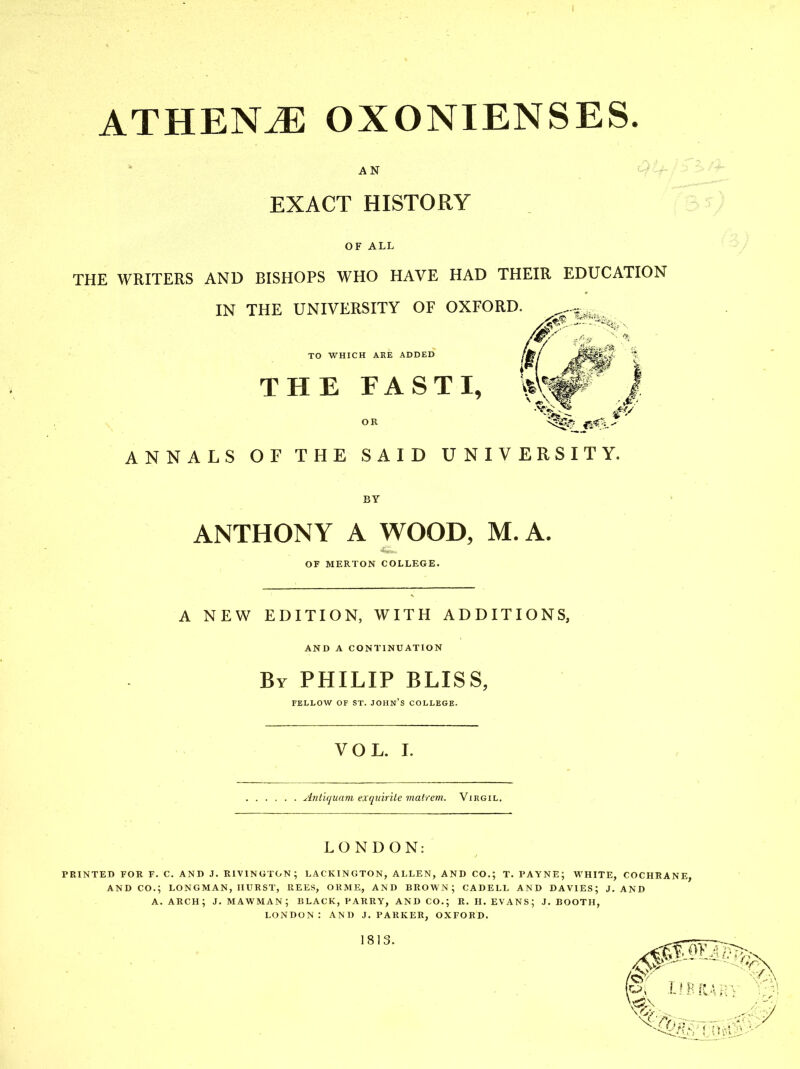 ATHENE OXONIENSES. r\ J .f ''2 ill AN ^H'i-^ >ft- EXACT HISTORY 'Jb^) OF ALL ' 3/ THE WRITERS AND BISHOPS WHO HAVE HAD THEIR EDUCATION IN THE UNIVERSITY OF OXFORD. TO WHICH ARE ADDED /Jte/ % THE FASTI, OR ^^'^^ ANNALS OF THE SAID UNIVERSITY. BY ANTHONY A WOOD, M.A, OF MERTON COLLEGE. A NEW EDITION, WITH ADDITIONS, AND A CONTINUATION By PHILIP BLISS, FELLOW OF ST. JOHN S COLLEGE. VOL. L ylntiqunm exquirite matrem. Virgil. LONDON: PRINTED FOR F. C. AND J. RIVINGTON; LACKINGTON, ALLEN, AND CO.; T. PAYNE; WHITE, COCHRANE, AND CO.; LONGMAN, IIURST, REES, ORME, AND BROWN; CADELL AND DAVIES; J. AND A. arch; J. mawman; black, parry, and co.; r. h. evans; j, booth, LONDON : AND J. PARKER, OXFORD.