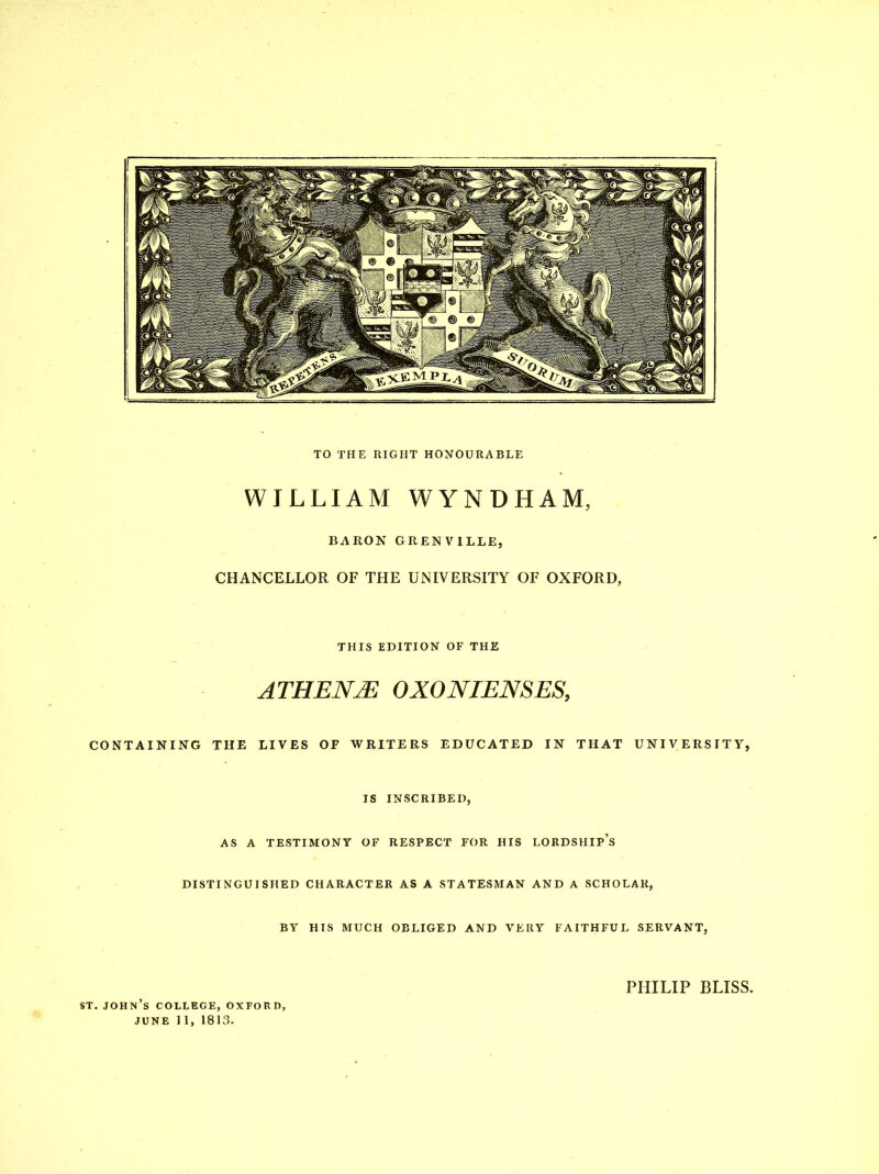 TO THE RIGHT HONOURABLE WILLIAM WYNDHAM, BARON GRENVILLE, CHANCELLOR OF THE UNIVERSITY OF OXFORD, THIS EDITION OF THE ATHENE OXONIENSES, CONTAINING THE LIVES OF WRITERS EDUCATED IN THAT UNIVERSITY, JS INSCRIBED, AS A TESTIMONY OF RESPECT FOR HIS LORDSHIp's DISTINGUISHED CHARACTER AS A STATESMAN AND A SCHOLAR, BY HIS MUCH OBLIGED AND VERY FAITHFUL SERVANT, PHILIP BLISS. ST. JOHN S COLLEGE, OXFORD, JUNE 11, 1813.