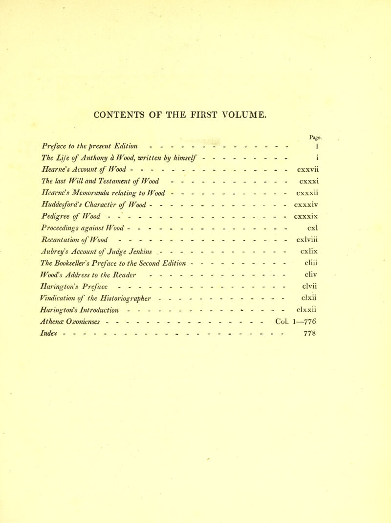 CONTENTS OF THE FIRST VOLUME. Page. Preface to the present Edition - i The Life of Anthony h TVood, written by himself - -- -- -- -- i Hearne s Account of Wood - -- -- -- -- -- -- -- - cxxvii The last Will and Testainent of JVood - -- -- -- -- -- - cxxxi Hearne s Memoranda relating to Wood - -- -- -- -- -- - cxxxii Huddesford s Character of Wood ----------- - - - cxxxiv Pedigree of Wood - - cxxxix Proceedings against Wood = - cxl Recantation of Wood - -- -- -- -- -- -- -- -- cxlviii Aubrey s Account of Judge Jenkins - -- -- -- -- -- -- cxlix The Bookseller's Preface to the Second Edition - -- -- cliii Wood's Address to the Reader - -- -- -- -- -- -- - cliv Haringtons Preface - clvii Vindication of the Historiographer - -- -- -- -- -- -- clxii Harington^s Introduction - - clxxii Athena Oj'vnienses - - -------- Col. 1—776 Index 778 /