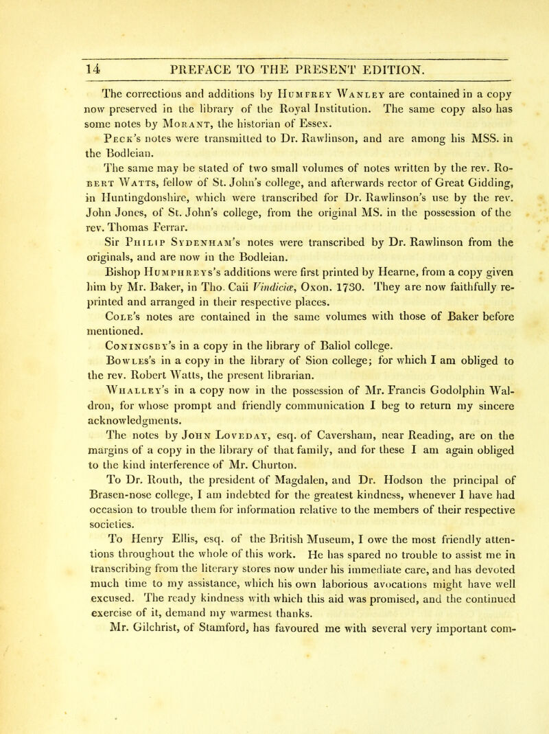 The corrections and additions by Humfrey Wanley are contained in a copy now preserved in the library of the Royal Institution. The same copy also has some notes by Morant, the historian of Essex. Peck's notes were transmitted to Dr. Rawiinson, and are among his MSS. in the Bodleian. Tiie same may be stated of two small volumes of notes written by the rev. Ro- bert Watts, fellow of St. John's college, and afterwards rector of Great Gidding, in Huntingdonshire, which were transcribed for Dr. Rawlinson's use by the rev. John Jones, of St. John's college, from the original MS. in the possession of the rev. Thomas Ferrar. Sir Philip Sydenham's notes were transcribed by Dr. Rawiinson from the originals, and are now in the Bodleian. Bishop Humphreys's additions were first printed by Hearne, from a copy given liim by Mr. Baker, in Tho. Caii Vindicice, Oxon. 1730. They are now faithfully re- printed and arranged in their respective places. Cole's notes are contained in the same volumes with those of Baker before mentioned. Coningsby's in a copy in the library of Baliol college. Bowles's in a copy in the library of Sion college; for which I am obliged to the rev. Robert Watts, the present librarian. Whalley's in a copy now in the possession of Mr. Francis Godolphin Wal- dron, for whose prompt and friendly communication I beg to return my sincere acknowledgments. The notes by John Loveday, esq. of Caversham, near Reading, are on the margins of a copy in the library of that family, and for these I am again obliged to the kind interference of Mr. Churton. To Dr. Routh, the president of Magdalen, and Dr. Hodson the principal of Brasen-nose college, I am indebted for the greatest kindness, whenever I have had occasion to trouble them for information relative to the members of their respective societies. To Henry Ellis, esq. of the British Museum, I owe the most friendly atten- tions throughout the whole of this work. He has spared no trouble to assist me in transcribing from the literary stores now under his immediate care, and has devoted much time to my assistance, which his own laborious avocations might have well excused. The ready kindness with which this aid was promised, and the continued exercise of it, demand my warmest thanks. Mr. Gilchrist, of Stamford, has favoured me with several very important com-