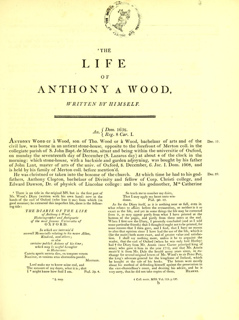 •^1 'THE LIFE O F ANTHONY A WOOD. WRITTEN BY HIMSELF. , r Do7n. 1635^2. 1 ivV^. 8 Car. I. Anthony Wood or a Wood, son of Tho. Wood or k Wood, bachelaur of arts and of the civil law, was borne in an antient stone-house, opposite to the forefront of Merton coll. in the collegiate parish of S. John Bapt. de Merton, situat and being within the universitie of Oxford, on niunday the seventeenth day of December (S. Lazarus day) at about 4 of the clock in the morning: which stone-house, with a backside and garden adjoyning, was bought by his father of John Lant, master of arts of the univ. of Oxford, S. December, 6. Jac. I. Dom. l608, and is held by his family of Merton coll. before mention'd. He was christned or taken into the bosome of the church. At which time he had to his god- fathers, Anthon}^ Clopton, bachelaur of Divinity and fellow of Corp. Christi college, and Edward Dawson, Dr. of physick of Lincolne college: and to his godmother, M'*' Catherine ' There is no title in the original MS. but in the first part of Mr. Wood's Diary (written with his own hand) now in the hands of the earl of Oxford (who lent it me) from which (in good measure) he extracted this imperfect life, there is the follow- ing title: THE DIARIE OF THE LIFE of Anfhonif ii JJ'ood, Historiographer and Antiyuarie of the most J'amous Universitie of OXFORD. In which arc intermix d severall Mcmorialls relating to his neare Allies, Kindred, and others ; as also certaine puhlick Actions of his time ; which may he useful hereafter to Historians: Cuncta aperit secreta dies, ex tempore verum JJascitur, et veniens aetas abscondita pandit. Mantuan. Lord make me to know mine end, and The measure of my dayes, what it is ; that 1 * might know how frail I am. Psal. 3y. 4. So teach me to number my daies. That I may apply my heart unto wis- dome. Psal. tjO. 12. As for the Diary itself, as it is nothing near so full, even in what relates to affairs before the restauration, so neither is it so exact as the life, and yet in some things the life may be corrected from it, as may appear partly from what I have printed at the bottom of the pages, and partly from these notes at the end. When I first saw the Diary, I presently concluded (and so I told some particular friends) that I thought it ought not to be printed, for some reasons that I then gave, and 1 find, that I have no reason to alter that opinion since I have had the use of the life, which is (for the main) both more exact, and of greater value and satisfac- tion. I shall say nothing more, unless it be to acquaint the reader, that the earl of Oxford (when he was only lord Harley) had t the Diary from Mr. Anstis (now Garter principal king of arms) who gave it him in the year 1712, and that Mr. Anstis recciv'd it from Mr. Dale the herald many years since, in ex- change for several original letters of Mr. Wood's to sir Peter Pett, the king's advocate general for the kingdome of Ireland, which he bought at the sale of his books. The letters were rnostly about his method of defending himself against the prosecution in the vice-chancellour's court, and desiring his advice, and he is very sorry, that he did not take copies of them. Hearne. * L may. + Coll. nostr. MSS. Vol. 125. p. 137. b