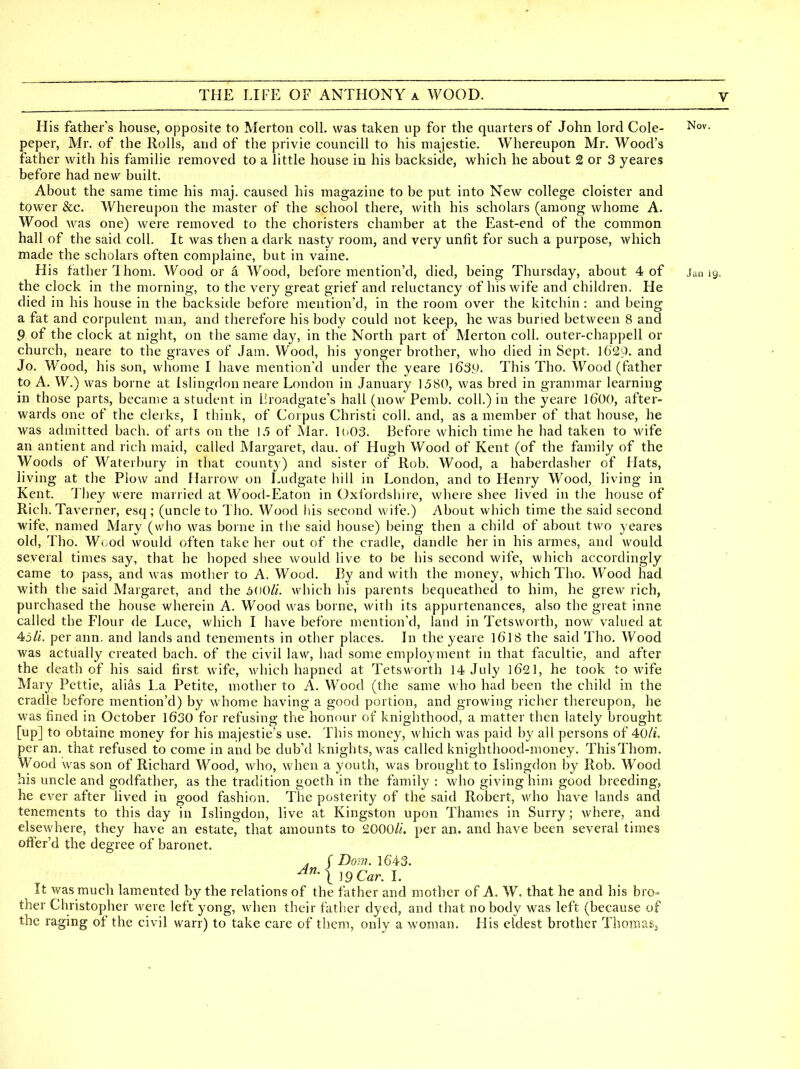 His father's house, opposite to Merton coll, was taken up for the quarters of John lord Cole- ^o^- peper, Mr. of the Rolls, and of the privie councill to his majestie. Whereupon Mr. Wood's father with his familie removed to a little house in his backside, which he about 2 or 3 yeares before had new built. About the same time his maj. caused his magazine to be put into New college cloister and tower &c. Whereupon the master of the school there, with his scholars (among whome A. Wood was one) were removed to the choristers chamber at the East-end of the common hall of the said coll. It was then a dark nasty room, and very unfit for such a purpose, which made the scholars often complaine, but in vaine. His father Ihom. Wood or a Wood, before mention'd, died, being Thursday, about 4 of Jan 19. the clock in the morning, to the very great grief and reluctancy of his wife and children. He died in his house in the backside before mention'd, in the room over the kitchin: and being a fat and corpulent man, and therefore his body could not keep, he was buried between 8 and 9 of the clock at night, on the same day, in the North part of Merton coll. outer-chappell or church, neare to the graves of Jam. Wood, his yonger brother, who died in Sept. 1629- and Jo. Wood, his son, whome I have mention'd under the yeare \639. This Tho. Wood (father to A. W.) was borne at Islingdon neare London in January 1580, was bred in grammar learning in those parts, became a student in liroadgate's hall (now Pemb. coll.) in the yeare I6OO, after- wards one of the clerks, I think, of Corpus Christi coll. and, as a member of that house, he was admitted bach, of arts on the 1.5 of Mar. loOS. Before which time he had taken to wife an antient and rich maid, called Margaret, dau. of Hugh Wood of Kent (of the family of the Woods of Waterbury in that county) and sister of Rob. Wood, a haberdasher of Hats, living at the Plow and Harrow on Ludgate hill in London, and to Henry Wood, living in Kent. They were married at Wood-Eaton in Oxfordshire, where shee lived in the house of Rich. Taverner, esq ; (uncle to Tho. Wood liis second wife.) About which time the said second wife, named Mary (who was borne in the said house) being then a child of about two yeares old, Tho. Wood would often take her out of the cradle, dandle her in his armes, and would several times say, that he hoped sliee would live to be his second wife, which accordingly came to pass, and was mother to A. Wood. By and with the money, which Tho. Wood had with the said Maigaret, and the 3i)0li. which his parents bequeathed to him, he grew rich, purchased the house wherein A. Wood was borne, with its appurtenances, also the great inne called the Flour de Luce, which I have before mention'd, land in Tetsworth, now valued at 4i5li. per ann. and lands and tenements in other places. In the yeare I6I8 the said Tho, Wood was actually created bach, of the civil law, had some employment in that facultie, and after the death of his said first wife, which hapned at Tetsworth 14 July l621, he took to wife Mary Pettie, alias La Petite, mother to A. Wood (the same who had been the child in the cradle before mention'd) by whome having a good portion, and growing richer thereupon, he was fined in October 1630 for refusing the honour of knighthood, a matter then lately brought [up] to obtaine money for his majestie's use. This money, which was paid by all persons of 40/f. per an. that refused to come in and be dub'd knights, was called knighthood-money, ThisThom. Wood was son of Richard Wood, Avho, when a youth, was brought to Islingdon by Rob. Wood his uncle and godfather, as the tradition goeth in the family : who giving him good breeding, he ever after lived in good fashion. The posterity of the said Robert, who have lands and tenements to this day in Islingdon, live at Kingston upon Thames in Surry; where, and elsewhere, they have an estate, that amounts to 2000/i. per an. and have been several times ofi^er'd the degree of baronet. . f Dom. 1643. It was much lamented by the relations of the father and mother of A. W, that he and his bro- ther Christopher were left yong, when their father dyed, and that nobody was left (because of the raging of the civil warr) to take care of them, only a woman. His eldest brother ThoraaSj