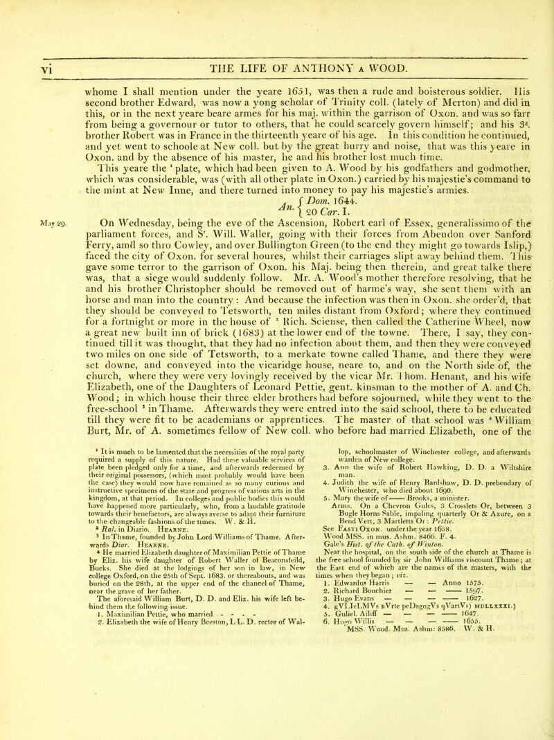 whome I shall mention under the yeare 1651, was then a rude and boisterous soldier. His second brother Edward, was now a yong scholar of Trinity coll. (lately of Merton) and did in this, or in the next yeare beare amies for his maj. within the garrison of Oxon. and was so farf from being a governour or tutor to others, that he could scarcely govern himself; and his 3^. brother Robert was in France in the thirteenth yeare of his age. In this condition he continued, and yet went to schoole at New coll. but by the great hurry and noise, that was this yeare in Oxon. and by the absence of his master, he and his brother lost much time. This yeare the ' plate, which had been given to A. Wood by his godfathers and godmother, which was considerable, was (with all other plate in Oxon.) carried by his majestie's command to the mint at New Inne, and there turned into money to pay his majestie's armies. J r Dom. 1644. May 29. On Wednesday, being the eve of the Ascension, Robert earl of Essex, generalissimo of the parliament forces, and S'. Will. Waller, going with their forces from Abendon over Sanford Ferry, amd so thro Cowley, and over Bullington Green (to the end they might go towards Islip,) faced the city of Oxon. for several houres, whilst their carriages slipt away beiiind them. This gave some terror to the garrison of Oxon. his Maj. being then therein, and great talke there was, that a siege would suddenly follow. Mr. A. Wood's mother therefore resolving, that he and his brother Christopher should be removed out of harme's way, she sent them with an horse and man into the country : And because the infection was then in Oxon. she order'd, that they should be conveyed to Tetsworth, ten miles distant from Oxford; where they continued for a fortnight or more in the house of Rich. Sciense, then called the Catherine Wheel, now a great new built inn of brick (1683) at the lower end of the towne. There, I say, they con^ tinned till it was thought, that they had no infection about them, and then they w^ere conveyed two miles on one side of Tetsworth, to a merkate towne called Thame, and there thev were set downe, and conveyed into the vicaridge house, neare to, and on the North side of, the church, where they were very lovingly received by the vicar Mr. 1 hom. Henant, and his wife Elizabeth, one of the Daughters of Leonard Pettie, gent, kinsman to the mother of A. and Ch. Wood; in which house their three elder brothers had before sojourned, while they M'ent to the free-school ' in Thame. Afterwards they were entred into the said school, there to be educated till they were fit to be academians or apprentices. The master of that school was * William Burt, Mr. of A. sometimes fellow of New coll. who before had married Elizabeth, one of the ' It is much to be lamented that the necessities of the royal party required a supply of this nature. Had these valuable services of plate been pledged only for a time, and afterwards redeemed by their original possessors, (which most probably would have been the case) they would now have remained as so many curious and instructive specimens of the state and progress of various arts in the kingdom, at that period. In colleges and public bodies this would have happened more particularly, who, from a laudable gratitude towards their benefactors, are always averse to adapt their furniture to the changeable fashions of the times. W. & li. * Ral. in Diario. Hearne. ' In Thame, founded by John Lord Williams of Thame. After- wards Diar. Hearne. ♦ He married Elizabeth daughterof Maximilian Pettie of Thame by Eliz. his wife daughter of Robert Waller of Beaconsfeild, Bucks. She died at the lodgings of her son in law, in New college Oxford, on the 25th of Sept. l683. or thereabouts, and was buried on the 28th, at the upper end of the chancel of Thame, near the grave of her father. The aforesaid William Burt, D. D. and Eliz. his wife left be- hind them the following issue. 1. Maximilian Pettie, who married - - . - 2. Elizabeth the wife of Henry Beeston, L L. D. rector of Wal- lop, schoolmaster of Winchester college, and afterwards warden of New college. 3. Ann the wife of Robert Hawking, D. D. a Wiltshire man. 4. Judith the wife of Henry Bardshaw, D. D. prebendary of Winchester, who died about 169O. 5. Mary the wife of — Brooks, a minister. Arms. On a Chevron Gules, 3 Crosslets Or, between 3 Bugle Horns Sable, impaling quarterly Or & Azure, on a Bend Vert, 3 Martletts Or : Pettie. See Fasti Oxon. underthe year 1658. Wood MSS. in mus. Ashm. 8460. F. 4- Gale's Hist, of the Cath. of Winton. Near the hospital, on the south side of the church at Thame is the free school founded by sir John Williams viscount Thame ; at the East end of which are the names of the masters, with the times when they began ; viz. 1. Edwardus Harris — — Anno 1575. 2. Richard Boiichier ■— — 15y7. 3. Hugo Evans — — — 1627. 4. gVLIel.MVs BVrte peDagogVs qVartVs) mdllxxxi.) 5. Guliel. Ailiff _ — _ 1647. 6. Hua;o Willis _ _ — l655. 'MSS. Wood. Mus. Ashm: 8586. W. & H.