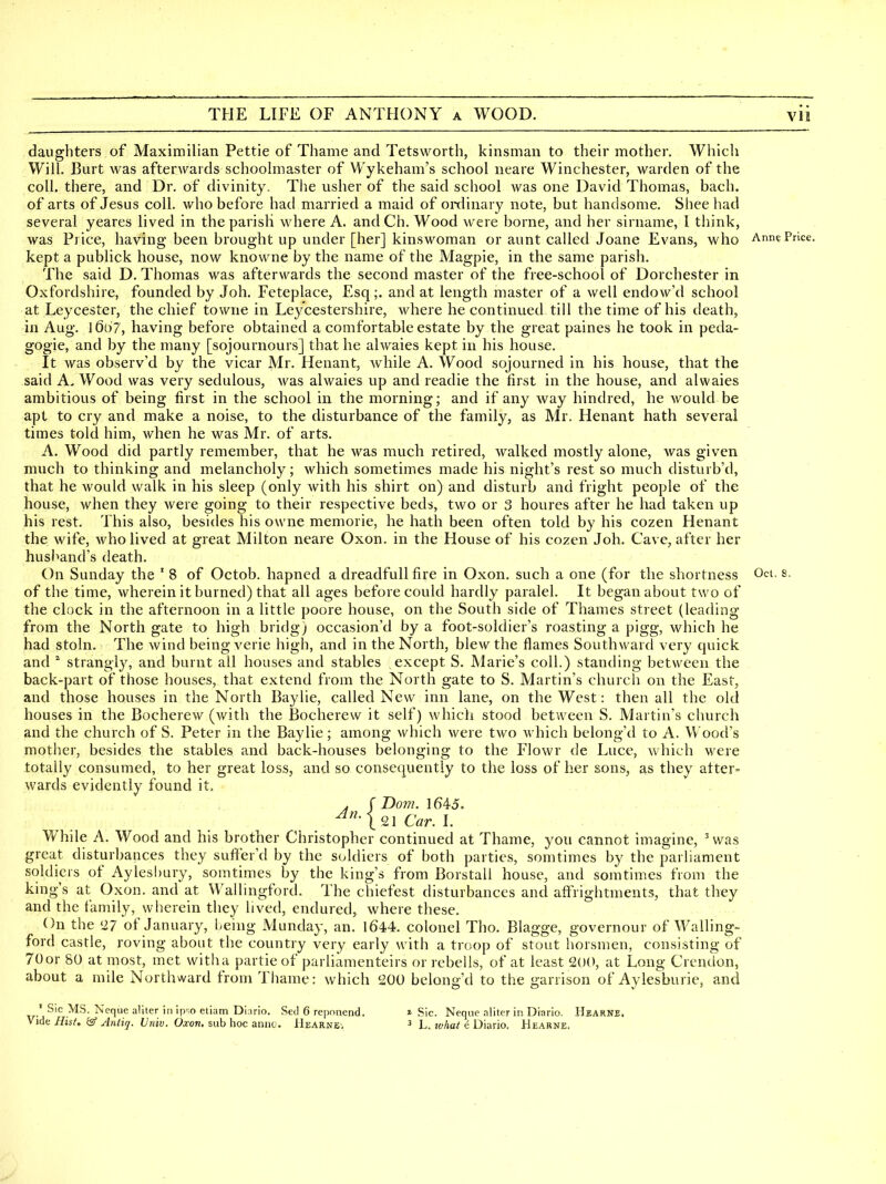 daughters of Maximilian Pettie of Thame and Tetsworth, kinsman to their mother. Which Will. Burt was afterwards schoolmaster of Wykeham's school neare Winchester, warden of the coll. there, and Dr. of divinity. The usher of the said school was one David Thomas, bach. of arts of Jesus coll. who before had married a maid of oixlinary note, but handsome. Shee had several yeares lived in the parish where A. andCh. Wood were borne, and her sirname, I think, was Price, having been brought up under [her] kinswoman or aunt called Joane Evans, who Ann? Price. kept a publick house, now knowne by the name of the Magpie, in the same parish. The said D. Thomas was afterw^ards the second master of the free-school of Dorchester in Oxfordshire, founded by Job, Feteplace, Esq;. and at length master of a well endow'd school at Leycester, the chief towne in Ley'cestershire, where he continued till the time of his death, in Aug. 1607, having before obtained a comfortable estate by the great paines he took in peda- gogic, and by the many [sojournours] that he alwaies kept in his house. It was observ'd by the vicar Mr. Henant, while A. Wood sojourned in his house, that the said A. Wood was very sedulous, was alwaies up and readie the first in the house, and alwaies ambitious of being first in the school in the morning; and if any Avay hindred, he would be apt to cry and make a noise, to the disturbance of the family, as Mr. Henant hath several times told him, when he was Mr. of arts. A. Wood did partly remember, that he was much retired, walked mostly alone, was given much to thinking and melancholy; which sometimes made his night's rest so much disturb'd, that he would walk in his sleep (only with his shirt on) and disturb and fright people of the house, when they Avere going to their respective beds, two or 3 houres after he had taken up his rest. This also, besides his owne memorie, he hath been often told by his cozen Henant the wife, Avho lived at great Milton neare Oxon. in the House of his cozen Job. Cave, after her husband's death. On Sunday the ' 8 of Octob. hapned a dreadfull fire in Oxon. such a one (for the shortness Oct. s. of the time, wherein it burned) that all ages before could hardly paralel. It began about two of the clock in the afternoon in a little poore house, on the South side of Thames street (leading from the North gate to high bridgj occasion'd by a foot-soldier's roasting a pigg, which he had stoln. The wind being verie high, and in the North, blew the flames Southward very quick and strangl}^ and burnt all houses and stables except S. Marie's coll.) standing between the back-part of those houses, that extend from the North gate to S. Martin's churcli on the East, and those houses in the North Baylie, called New inn lane, on the West: then all the old houses in the Bocherew (with the Bocherew it self) which stood between S. Martin's church and the church of S. Peter in the Baylie; among which were two which belong'd to A. Wood's mother, besides the stables and back-houses belonging to the Flowr de Luce, which were totally consumed, to her great loss, and so consequently to the loss of her sons, as they after- wards evidently found it, . f Dom. 1645. ^^nsiC^r. L While A. Wood and his brother Christopher continued at Thame, you cannot imagine, ^ was great disturbances they sufifer'd by the soldiers of both parties, somtimes by the parliament soldiers of Aylesbury, somtimes by the king's from Borstall house, and somtimes from the king's at Oxon. and at Wallingford. The chiefest disturbances and afFrightments, that they and the family, wherein they lived, endured, where these. On the '27 of January, l-eing Munday, an. 1644. colonel Tho. Blagge, governour of Walling- ford castle, roving about the country very early with a troop of stout horsmen, consisting of 70or SO at most, met witha partie of parliamenteirs or rebells, of at least 200, at Long Crendon, about a mile Northward from Thame: which £00 belono'd to the garrison of Aylesburie, and ' Sic MS. Neque aliter in ipso etiam Diario. Sed 6 repnnend. Vide Rist. & Antiq, Univ. Oxon. sub iioc aniiu. Hearne', » Sic. Neqne aliter in Diario. Hearne. ^ L. lohat e Diario. Hearne.