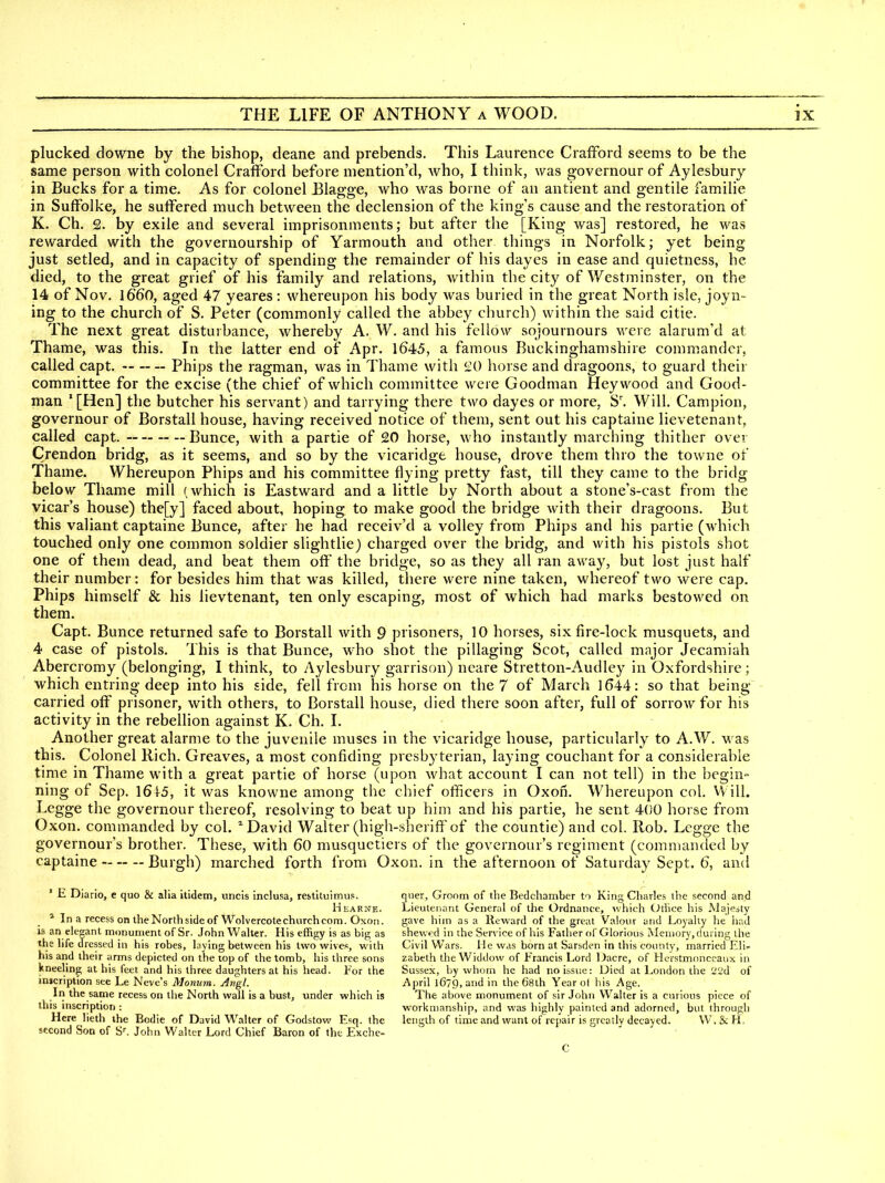 plucked downe by the bishop, deane and prebends. This Laurence CrafFord seems to be the same person with colonel Crafford before mention'd, who, I think, was governour of Aylesbury in Bucks for a time. As for colonel Blag-ge, who was borne of an antient and gentile familie in Suffolke, he suffered much between the declension of the king's cause and the restoration of K. Ch. 2. by exile and several imprisonments; but after the [King was] restored, he was rewarded with the governourship of Yarmouth and other things in Norfolk; yet being just setled, and in capacity of spending the remainder of his dayes in ease and quietness, he died, to the great grief of his family and relations, within the city of Westminster, on the 14 of Nov, 1660, aged 47 yeares: whereupon his body was buried in the great North isle, joyn- ing to the church of S. Peter (commonly called the abbey church) within the said citie. The next great disturbance, whereby A. W. and his fellow sojournours were alarum'd at Thame, was this. In the latter end of Apr. 1645, a famous Buckinghamshire commander, called capt. Phips the ragman, was in Thame with 20 horse and dragoons, to guard their committee for the excise (the chief of which committee were Goodman Hey wood and Good- man '[Hen] the butcher his servant) and tarrying there two dayes or more, S. Will. Campion, governour of Borstall house, having received notice of them, sent out his captaine lievetenant, called capt. — Bunce, with a partie of 20 horse, who instantly marching thither over Crendon bridg, as it seems, and so by the vicaridge house, drove them thro the towne of Thame. Whereupon Phips and his committee flying pretty fast, till they came to the bridg below Thame mill (which is Eastward and a little by North about a stone's-cast from the vicar's house) the[y] faced about, hoping to make good the bridge with their dragoons. But this valiant captaine Bunce, after he had receiv'd a volley from Phips and his partie (which touched only one common soldier slightlie) charged over the bridg, and with his pistols shot one of them dead, and beat them oft' the bridge, so as they all ran away, but lost just half their number: for besides him that was killed, there were nine taken, whereof two were cap. Phips himself & his lievtenant, ten only escaping, most of which had marks bestowed on them. Capt. Bunce returned safe to Borstall with 9 prisoners, 10 horses, six fire-lock musquets, and 4 case of pistols. This is that Bunce, who shot the pillaging Scot, called major Jecamiah Abercromy (belonging, I think, to Aylesbury garrison) ncare Stretton-Audley in Oxfordshire; which entring deep into his side, fell from his horse on the 7 of March 1644: so that being- carried off prisoner, with others, to Borstall house, died there soon after, full of sorrow for his activity in the rebellion against K. Ch, I. Another great alarme to the juvenile muses in the vicaridge house, particularly to A,W. was this. Colonel Rich, Greaves, a most confiding presbyterian, laying couchant for a considerable time in Thame with a great partie of horse (upon what account I can not tell) in the begin- ning of Sep, 1615, it was knowne among the chief officers in Oxon, Whereupon col, VVill. Legge the governour thereof, resolving to beat up him and his partie, he sent 400 horse from Oxon, commanded by col. ^ David Walter (high-sherift of the countie) and col. Rob. Lcgge the governour's brother. These, with 60 musquetiers of the governour's regiment (commanded by captaine Burgh) marched forth from Oxon, in the afternoon of Saturday Sept. 6, and ' E Diario, e quo & alia itidem, uncis inclusa, rebtituimus. Hearne. * In a recess OB the North side of Wolvercotechiirch com. Oxon. is an elegant monument of Sr. John Walter. His effigy is as big as the life dressed in his robes, laying between his two wives, with his and their arms depicted on the top of the tomb, his three sons kneeling at his feet and his three daughters at his head. For the inscription see Le Neve's Monum. Angl. In the same recess on the North wall is a bust, under which is this inscription : Here lieth the Bodie of David Walter of Godstow E=q. the second Son of S^ John Walter Lord Chief Baron of the Exche- qiier, Groom of the Bedchamber to King Charles the second and Lieutenant General of the Ordnance, >vhich Oilice his Wajesty gave him as a Reward of the great Valour and Loyalty he liad shewed in the Service of his Father of Glorious Meiiior\', during the Civil Wars. He was born at Sarsden in this county, married Eli- zabeth the Widdow of Francis Lord Dacre, of Herstmonccaux in Sussex, by whorn he had no issue: Died at London the 21.'d of April 1679, and in the 68th Year of his Age. The above monument of sir John Walter is a curious piece of workmanship, and was highly painted and adorned, but through length of time and want of repair is greatly decayed. W.&H. C