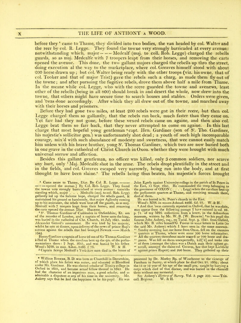 before they ' came to Thame, they divided into tvv o bodies, the van headed by col. Walter and the reer by col. R. Legge. They found the towne very strongly barricaded at every avenue,: notwithstanding which, major Medcalf (maj. to coll. Rob. Legge) charged the rebells guards, so as niaj. Medcalfe with 7 troopers leapt from their horses, and removing the carts opened the avenue. This done, the two gallant majors charged the rebells up thro the street, doing execution al the way to the marketplace, where col. Greaves himself stood with about 200 horse drawn up ; but col. Walter being ready with the other troops (viz. his owne, that of col. Tooker and that of major Trist) gave the rebels such a charg, as made them fly out of the towne; and after pursuing the fugitive rebels, drove them above half a mile from Thame. In the meane while col. Legge, who with the reere guarded the towne and avenews, least other of the rebells (being in all 800) should break in and desert the whole, now drew into the towne, that others might have secure time to search houses and stables. Orders were given, and 'twas done accordingly. After which they all drew out of the towne, and marched away with their horses and prisoners. Before they had gone two miles, at least 200 rebels were got in their reere, but then col. Legge charged them so gallantly, that the rebels ran back, much faster than they came on. Yet farr had they not gone, before these vexed rebels came on againe, and then also col. Legge beat them so farr back, that they never attempted to come on againe. In this last charge that most hopeful yong gentleman * capt. Hen. Gardiner (son of S'. Tho. Gardiner, his majestie's sollicitor gen.) was unfortunately shot dead; a youth of such high incomparable courage, mix'd Avith such abundance of modesty and sweetness, that wee cannot easily match him unless with his brave brother, yong S'. Thomas Gardiner, which two are now buried both in one grave in the cathedral of Christ Church in Oxon. whether they were brought with much universal sorrow and affection. Besides this gallant gentleman, no officer was killed, only 3 common soldiers, nor scarce any hurt, only ^ Maj. Medcalfe shot in the arme. The rebels dropt plentifully in the street and in the fields, and col. Greaves escaped very narrowly, being run into the body, and at first thought to have been slaine.* The rebells being thus beaten, his majestie's forces brought ' Came neare to Thame, Diar. By Col. R. Legge. — opened the avenue.] By Col. Rob. Legge. I'hey found the towne very strongly barricadoed at every avenue : notwith- standing which, major . . . Medcalfe (maj. to col. Rob. Legg) gallantly led up the forlorne hope, charged the rebells guard, & maintained his ground so handsomly, that major Aglionby coming up to his assistance, the rebels were beat off the guards, so as maj. Medcalf with 7 troopers leapt from their horses, and removing the carts opened the avenue. Diar. Hearne. * S''. Thomas Gardiner of Cuddesden in Oxfordshire, Kt. son of the recorder of London, and a captain of horse unto the king, was buried in the cathedral of Chr. Church, 25 July ]645. under Alexander Gerard's monument. He was kted by his majesty, whilst he sate at dinner, upon delivery of the news of prince Rup's success against the rebells that had besieged Newark March 3 64f Henry Gardiner a captain of horse 2d son of Sir Thomas Gardiner killed at Thame when the caveliers beat up the qrs. of the parlia- mentarians there: 7 Sept. ]645, and was buried by his father. Wood's MSS. in mus. Ashm. 8466. f. 76. W. & H. ^ Captain Scrope Medcalf a Yorkshire man died in the house of * William Browne, B. D. was born at Churchill in Dorsetshire, of which ph\ce his father was rector, and educated at Blandford imder Mr. Gardiner. He was elected scholar of Trinity college in Oxford in l635, and became actual fellow thereof in l643. He had the character of an ingenious man, a good scholar, and as admirable a disputant as any of his time in the university. Mr. Aubrey says that he had the happiness to be his pupil. He was John Egerly against University college in the parish of St Peters in the East, 13 Sept. 1645. He commanded the troop belonging to the governour of OXON ( . . . . Legg) when the cavaliers beat up the parliament quarters at Thame, and receiving wounds there, died of them. He was buried in St. Peter's church in the East. Wood's MSS. in museo Ashmol. 8466. fol. 77. W. & H. * And that 'twas currently reported in Oxford, that he was.slain, may appear from the following passage T have entered in vol. 88. p. 71. of my MSS. collections from a letter, in the Ashmolean museum, written by Mr. W. B. [W. Browne] *to his pupil the famous John Aubrey, esq;. on Tuesd. Sept. g. 1645- from Oxford, which Mr. B. stiles himself G. Fuscus in some letters in Latin (to the said Mr. Aubrey) which I have seen in the same musetim.  Sunday morning last our horse from Oxon. fell on the enemies  quarters at Thame, where were some 300 horse reformadoes.  All the quarters thereabout made some6 or 700 horse and dra-  goons. Wee fell on them unexpectedly, klll['d] and tooke 100  of them (amongst the taken was a Dutch man their agitantge- nerall, amongst the slainecol. Greaves, hee that kept Lichfield  against prince Rupert) and 200 horse. They gathered up their presented by Dr. Morley Bp. of Winchester to the vicarage of Farnham in Surrey, at which place he died Oct. 21. I669; about the 51 or 52 year of his age of the small pox, caught by burying a corps which died of that disease, and was buried in the chancell there without any memorial. See Aubrey's History of Surrey. Vol. 3. page 335. Trin. coll. Register. W. & H.