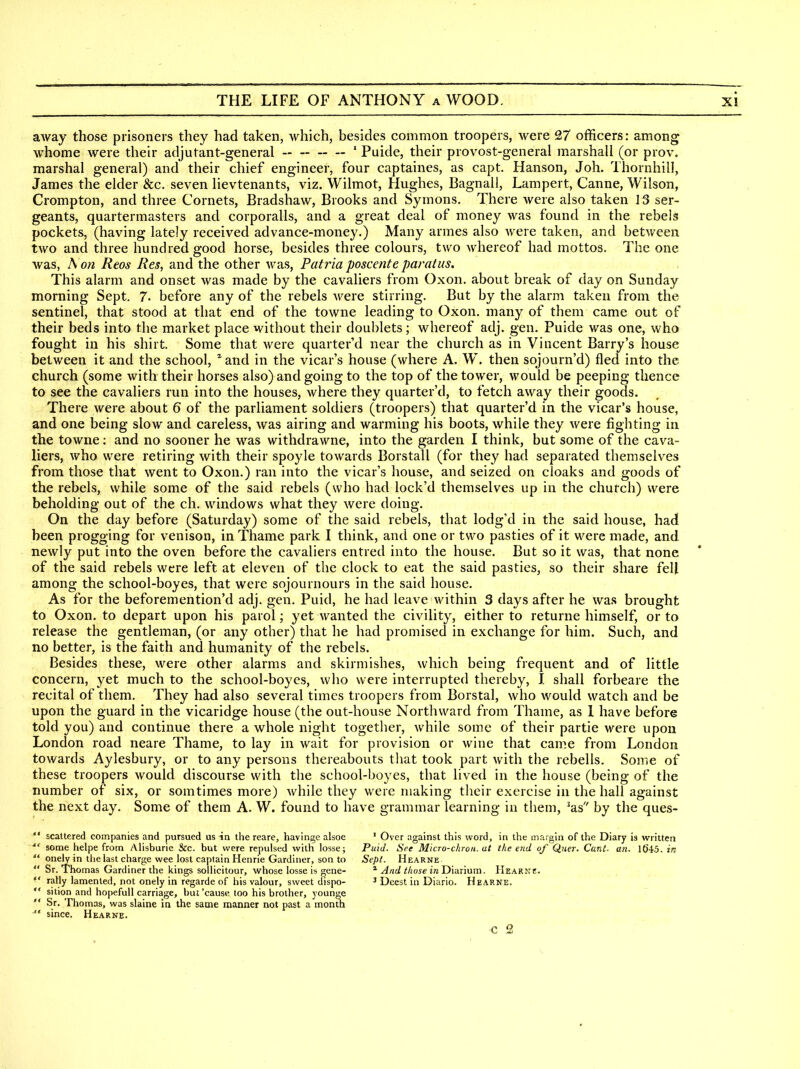 away those prisoners they had taken, which, besides common troopers, were 27 officers: among whome were their adjutant-general ' Puide, their provost-general marshall (or prov. marshal general) and their chief engineer, four captaines, as capt. Hanson, Joh. Thornhill, James the elder &c. seven lievtenants, viz, Wilmot, Hughes, Bagnall, Lampert, Canne, Wilson, Crompton, and three Cornets, Bradshaw, Brooks and Syrnons. There were also taken 13 ser- geants, quartermasters and corporalls, and a great deal of money was found in the rebels pockets, (having lately received advance-money.) Many armes also Avere taken, and between two and three hundred good horse, besides three colours, two Avhereof had mottos. The one was, hon Reos Res, and the other was, Patria poscente paratus. This alarm and onset was made by the cavaliers from Oxon. about break of day on Sunday morning Sept, 7- before any of the rebels were stirring. But by the alarm taken from the sentinel, that stood at that end of the towne leading to Oxon. many of them came out of their beds into the market place without their doublets; whereof adj. gen. Puide was one, who fought in his shirt. Some that Avere quarter d near the church as in Vincent Barry's house between it and the school, and in the vicar's house (where A. W. then sojourn'd) fled into the church (some with their horses also) and going to the top of the tower, would be peeping thence to see the cavaliers run into the houses, where they quarter'd, to fetch aAvay their goods. There were about 6 of the parliament soldiers (troopers) that quarter'd in the vicar's house, and one being sIoav and careless, was airing and warming his boots, Avhile they Avere fighting in the towne; and no sooner he was withdrawne, into the garden I think, but some of the cava- liers, Avho were retiring with their spoyle towards Borstall (for they had separated themselves from those that went to Oxon.) ran into the vicar's house, and seized on cloaks and goods of the rebels, while some of the said rebels (who had lock'd themselves up in the church) were beholding out of the ch. windows what they were doing. On the day before (Saturday) some of the said rebels, that lodg'd in the said house, had been progging for venison, in Thame park I think, and one or two pasties of it were made, and newly put into the oven before the cavaliers entred into the house. But so it was, that none of the said rebels were left at eleven of the clock to eat the said pasties, so their share fell among the school-boyes, that were sojournours in the said house. As for the beforemention'd adj. gen. Puid, he had leave within 3 days after he was brought to Oxon. to depart upon his parol; yet wanted the civility, either to returne himself, or to release the gentleman, (or any other) that he had promised in exchange for him. Such, and no better, is the faith and humanity of the rebels. Besides these, were other alarms and skirmishes, which being frequent and of little concern, yet much to the school-boyes, who were interrupted thereby, J. shall forbeare the recital of them. They had also several times troopers from Borstal, who Avould watch and be upon the guard in the vicaridge house (the out-house Northward from Thame, as 1 have before told you) and continue there a Avhole night together, Avhile some of their partie were upon London road neare Thame, to lay in Avait for provision or wine that came from London towards Aylesbury, or to any persons thereabouts that took part with the rebells. Some of these troopers Avould discourse with the school-boyes, that lived in the house (being of the number of six, or somtimes more) Avhile they were making their exercise in the hall against the next day. Some of them A. W. found to have grammar learning in them, ^as by the ques-  scattered companies and pursued us in the reare, havinge alsoe ' Over against this word, in the margin of the Diary is written some helpe from AHsburie &c. but were repulsed with losse; Puid. See Micro-chron. at the end of Qiier. Cant. an. 1645. in  onely in the last charge wee lost captain Henrie Gardiner, son to Sept. Hearne  Sr. Thomas Gardiner the kings sollicitour, whose losse is gene- ^ And t/iose inD'vdnum. IIearne.  rally lamented, not onely in regarde of his valour, sweet dispo- ^ Deest in Diario. Hearne.  sition and hopefull carriage, but'cause, too his brother, younge  Sr. Thomas, was slaine in the same manner not past a month  since. Hearne. c 2