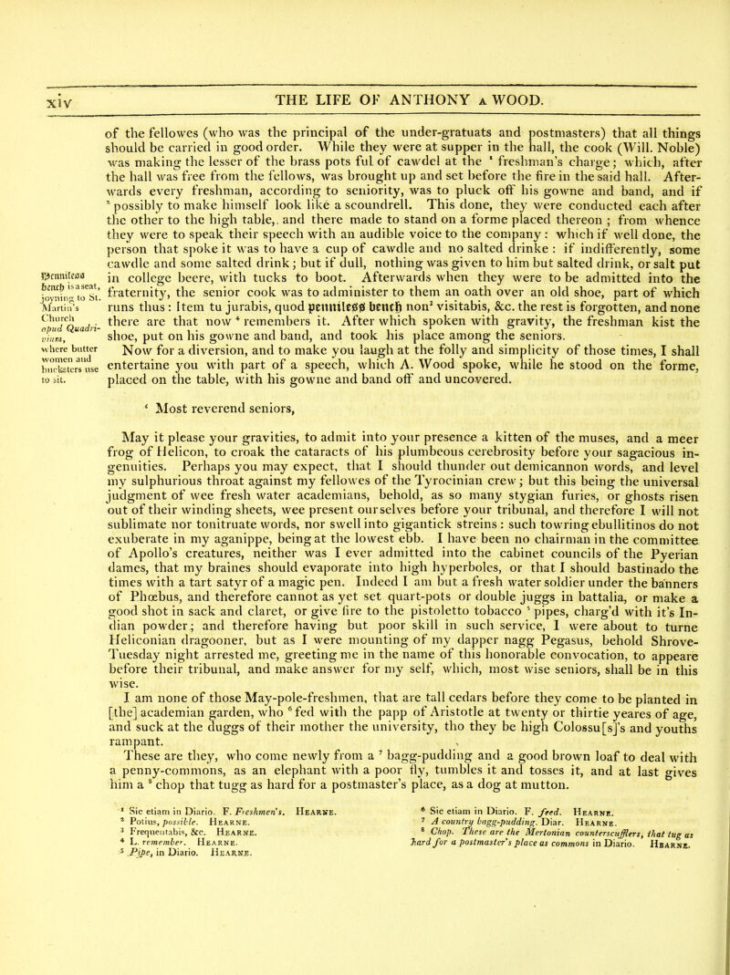 XJV 5yciiniJc03 bmt) is a seat, ioyning to St. AJartin's Churcli ojiud Quadri- viiim, where batter women and biickstcrs use to sit. of the fellowes (who was the principal of the under-gratuats and postmasters) that all things should be carried in good order. While they were at supper in the hall, the cook (Will. Noble) was making the lesser of the brass pots ful of cawdel at the ' freshman's charge; which, after the hall was free from the felloAvs, was brought up and set before the fire in the said hall. After- wards every freshman, according to seniority, was to pluck off his gowne and band, and if possibly to make himself look like a scoundrell. This done, they were conducted each after the other to the high table,, and there made to stand on a forme placed thereon ; from whence they were to speak their speech with an audible voice to the company : which if well done, the person that spoke it was to have a cup of cawdle and no salted drinke : if indifferently, some cawdle and some salted drink; but if dull, nothing was given to him but salted drink, or salt put in college beere, with tucks to boot. Afterwards when they were to be admitted into the fraternity, the senior cook was to administer to them an oath over an old shoe, part of which runs thus : Item tu jurabis, quod penuile00 benclb non' visitabis, &c. the rest is forgotten, and none there are that now * remembers it. After which spoken with gravity, the freshman kist the shoe, put on his gowne and band, and took his place among the seniors. Now for a diversion, and to make you laugh at the folly and simplicity of those times, I shall entertaine you with part of a speech, which A. Wood spoke, while he stood on the forme, placed on the table, with his gowne and band off and uncovered. * Most reverend seniors, May it please your gravities, to admit into your presence a kitten of the muses, and a meer frog of Helicon, to croak the cataracts of his plumbeous cerebrosity before your sagacious in- genuities. Perhaps you may expect, that I should thunder out demicannon words, and level my sulphurious throat against my fellowes of the Tyrocinian crew; but this being the universal judgment of wee fresh water academians, behold, as so many stygian furies, or ghosts risen out of their winding sheets, wee present ourselves before your tribunal, and therefore 1 will not sublimate nor tonitruate words, nor swell into gigantick streins : such towringebullitinos do not exuberate in my aganippe, being at the lowest ebb. I have been no chairman in the committee of Apollo's creatures, neither was I ever admitted into the cabinet councils of the Pyerian dames, that my braines should evaporate into high hyperboles, or that I should bastinado the times with a tart satyr of a magic pen. Indeed I am but a fresh water soldier under the banners of Phoebus, and therefore cannot as yet set quart-pots or double juggs in battalia, or make a good shot in sack and claret, or give (ire to the pistoletto tobacco ' pipes, charg'd with it's In- dian powder ; and therefore having but poor skill in such service, I were about to turne Heliconian dragooner, but as I were mounting of my dapper nagg Pegasus, behold Shrove- Tuesday night arrested me, greeting me in the name of this honorable convocation, to appeare before their tribunal, and make answer for my self, which, most wise seniors, shall be in this wise. I am none of those May-pole-freshmen, that are tall cedars before they come to be planted in [the] academian garden, who * fed with the papp of Aristotle at twenty or thirtie yeares of age, and suck at the duggs of their mother the university, tho they be high Colossu[s]'s and youths rampant. These are they, who come newly from a ^ bagg-pudding and a good brown loaf to deal with a penny-commons, as an elephant with a poor fly, tumbles it and tosses it, and at last gives him a * chop that tugg as hard for a postmaster's place, as a dog at mutton. ' Sic etiam in Diario. F. Fieshmen's. * PoUus, possible. Hearne. 3 Frequeiitabi«, &c. Hearne. * L. remember. Hearne. 5 Pipe, in Diario. Hearne. PIearne. * Sic etiam in Diario. F. feed. Hearne. 7 J country hagg-pudding. Diar. Hearne. 8 Chop. These are the Mertonian cmntersatfflers, that tug as Tiardfor a postmaster's place as commons in Diario. Hbarne.