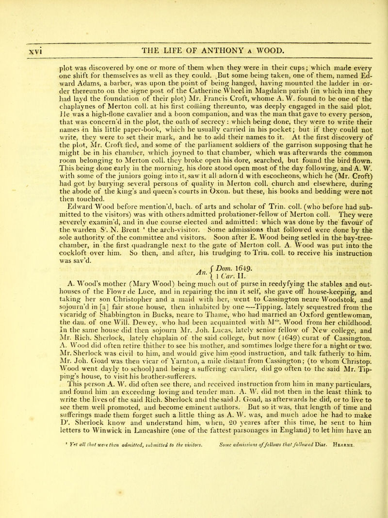 plot was discovered by one or more of them when they were in their cups; which made every one sliift for themselves as well as they could. ^But some being taken, one of them, named Ed- ward Adams, a barber, was upon the point of being hanged, having mounted the ladder in or- der thereunto on the signe post of the Catherine Wheelin Magdalen parish (in A\diich inn they had layd the foundation of their plot) Mr, Francis Croft, whonie A. W. found to be one of the chaplaynes of Merton coll. at his first coining thereunto, was deeply engaged in the said plot. He was a high-flone cavalier and a boon companion, and was the man that gave to every person, that was concerned in the plot, the oath of secrecy : which being done, they were to write their names in his little paper-book, which he usually carried in his pocket; but if they could not write, they were to set their mark, and he to add their names to it. At the first discovery of the plot, Mr. Croft tied, and some of the parliament soldiers of the garrison supposing that he might be in his chamber, which joyned to that chamber, which was afterwards the common room belonging to Merton coll. they broke open his dore, searched, but found the bird flown. This being done early in the morning, his dore stood open most of the day following, and A. W, with some of the juniors going into it, saw it all adorn'd with escocheons, which he (Mr. Croft) had got by burying several persons of quality in Merton coll. church and elsewhere, during the abode of the king's and queen's courts in Oxon. but these, his books and bedding were not then touched. Edward Wood before mention'd, bach, of arts and scholar of Trin. coll. (who before had sub- mitted to the visitors) was with others admitted probationer-fellow of Merton coll. They were severely examin'd, and in due course elected and admitted: which was done by the favour of the w^arden S\ N. Brent ' the arch-visitor. Some admissions that followed were done by the sole authority of the committee and visitors. Soon after E. Wood being setled in the bay-tree- chamber, in the first quadrangle next to the gate of Merton coll. A, Wood was put into the cockloft over him. So then, and after, his trudging to Triu. coll. to receive his instruction was sav'd. . ( Dom. 1649. An. < , A, TT I Car. II, A. Wood's mother (Mary Wood) being much out of purse in reedyfying the stables and out- houses of the Flowr de Luce, and in repairing the inn it self, she gave off house-keepirig, and taking her son Christopher and a maid Avith her, went to Cassington neare Woodstok, and sojourn'd in [a] fair stone house, then inhabited by one—Tipping, lately sequestred from the vicaridg of Shabbington in Bucks, neare to Thame, who had married an Oxford gentlewoman, the dau. of one Will. Dewey, who had been acquainted with M'. Wood from her childhood. In the same house did then sojourn Mr. Job. Lucas, lately senior fellow of New college, and Mr. Rich. Sherlock, lately chaplain of the said college, but now (1649) curat of Cassington. A. Wood did often retire thither to see his mother, and somtimes lodge there for a night or two. Mr. Sherlock was civil to him, and would give him good instruction, and talk fatherly to him. j\lr. Job. Goad was then vicar of Yarnton, a mile distant from Cassington; (to whom Christop. W^ood went dayly to school) and being a suffering' cavalier, did go often to the said Mr. Tip- ping's house, to visit his brother-sufferers. . This person A. W. did often see there, and received instruction from him in many particulars, and found him an exceedmg loving and tender man. A. W. did not then in the least think to write the lives of the said Rich. Sherlock and the said J. Goad, as afterwards he did, or to live to see them well promoted, and become eminent authors. But so it was, that length of time and sufferings made tbem forget such a little thing as A. W. was, and much adoe he had to make D'. Sherlock know and understand him, wlien, 20 yeares after this time, he sent to him letters to Winwick in Lancashire (one of the fattest parsonages in England) to let him have an ' ' Yet all that were then admitted, submitted to the visitors. Some admissions ofJ'ellows that followed Dia.r. Hearne. m