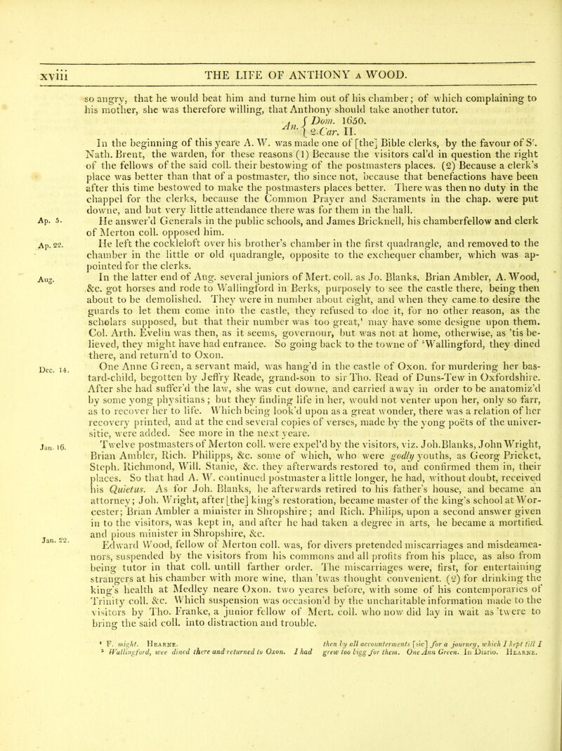 so angry, that he would beat him and turne him out of his chamber; of which complaining to his mother, she was therefore willing, that Anthony should take another tutor. . r Dom. 1650. . ^^n^ Car. II. In the beginning of this yeare A. W. was made one of [the] Bible clerks, by the favour of S'. Nath. Brent, the warden, for these reasons (1) Because the visitors cal'd in question the right of the fellows of the said coll. their bestowing of the postmasters places. (2) Because a clerk's place was better than that of a postmaster, tho since not, because that benefactions have been after this time bestowed to make the postmasters places better. There was then no duty in the chappel for the clerks, because the Common Praj^er and Sacraments in the chap, were put downe, and but very little attendance there was for them in the hall. Ap. 5. He answer'd Generals in the public schools, and James Bricknell, his chamberfellow and clerk of Merton coll. opposed him. Ap. 22. He left the cockleloft over his brother's chamber in the first quadrangle, and removed to the chamber in the little or old quadrangle, opposite to the exchequer chamber, which was ap- pointed for the clerks. Aug. In the latter end of Aug. several juniors of Mert. coll. as Jo. Blanks, Brian Ambler, A.Wood, &c. got horses and rode to Wallingford in Berks, purposely to see the castle there, being then about to be demolished. They were in number about eight, and when they came to desire the guards to let them come into the castle, they refused to doe it, for no other reason, as the scholars supposed, but that their number was too great,' may have some designe upon them. Col. Arth. Evelin w^as then, as it seems, governour, but was not at home, otherwise, as 'tis be- lieved, they might have had entrance. So going back to the towne of Wallingford, they dined there, and returned to Oxon. ,4 One Anne Green, a servant maid, was hang'd in the castle of Oxon. for murdering her bas- tard-child, begotten by JelFry Reade, grand-son to sir Tho. Read of Duns-Tew in Oxfordshire. After she had suffer'd the law, she was cut downe, and carried away in order to be anatomiz'd by some yong physitians; but they finding life in her, would not venter upon her, only so farr, as to recover her to life. Which being look'd upon as a great wonder, there was a relation of her recovery printed, and at the end several copies of verses, made by the yong poets of the univer- sitie, were added. See more in the next yeare. ,g. Twelve postmasters of Merton coll. were expel'd by the visitors, viz. Joh.Blanks, John Wright, Brian Ambler, Rich. Philipps, &c. some of Avhich, who were godly youths, as Georg Pricket, Steph. Richmond, Will. Stanie, &c. they afterw^ards restored to, and confirmed them in, their places. So that had A. W. continued postmaster a little longer, he had, without doubt, received his Quietus. As for Job. Blanks, he afterwards retired to his father's house, and became an attorney; Joh. Wright, after [the] king's restoration, became master of the king's school at Wor- cester; Brian Ambler a minister in Shropshire; and Rich. Philips, upon a second answer given in to the visitors, was kept in, and after he had taken a degree in arts, he became a mortified and pious minister in Shropshire, &c. Edward VV^ood, fellow of Merton coll. was, for divers pretended miscarriages and misdeamea- nors, suspended by the visitors from his commons and all profits from his place, as also from being tutor in that coll. untill farther order. The miscarriages were, first, for entertaining strangers at his chamber with more wine, than 'twas thought convenient. (!£) for drinking the king's health at Medley neare Oxon. two yeares before, with some of his contemporaries of Trinity coll. &c. Which suspension was occasion'd by the uncharitable information made to the visitors by Tho. Franke, a junior fellow of Mert. coll. who now did lay in wait as 'twere to brins the said coll. into distraction and trouble. ' F. mii^hf. Hearne. ihcn hj all accoimtermenis \i\c\ for a journey, which 1 kept till I Jan. £2.