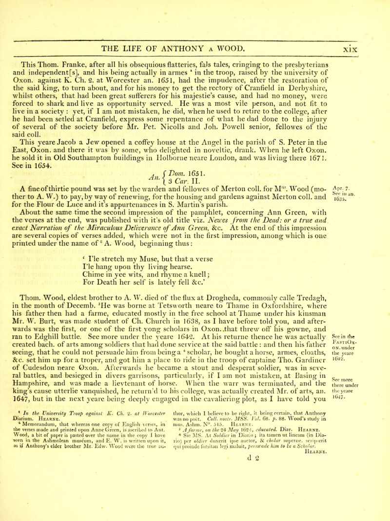 A7l. Apr. 7. See ill an, 1635. This Thom. Franke, after all his obsequious flatteries, faJs tales, cringing to the presbyterians and independent[s], and his being actually in armes ' in the troop, raised by the university of Oxon. against K. Ch. 2. at Worcester an. 1651, had the impudence, after the restoration of the said king, to turn about, and for his money to get the rectory of Cranfield in Derbyshire, whilst others, that had been great sufferers for his majestie's cause, and had no money, were forced to shark and live as opportunity served. He was a most vile person, and not fit to live in a society : yet, if I am not mistaken, he did, when he used to retire to the college, after he had been setled at Cranfield, express some repentance of what he dad done to the injury of several of the society before Mr. Pet. Nicolls and Joh. Powell senior, fellowes of the said coll. This yeare Jacob a Jew opened a coffey house at the Angel in the parish of S. Peter in the East, Oxon. and there it was by some, who delighted in noveltie, drank. When he left Oxon. he sold it in Old Southampton buildings in Holborne nearc London, and was living there 1671. See in 1654. ( Dom. 1651. 13 Car. IL A fineofthirtie pound was set by the warden and fellowes of Merton coll. for M'. Wood (mo- ther to A. W.) to pay, by way of renewing, for the housing and gardens against Merton coll. and for the Flour de Luce and it's appurtenances in S. Martin's parish. About the same time the second impression of the pamphlet, concerning Ann Green, with the verses at the end, was published with it's old title viz. Newes from the Dead: or a true and exact Narration of the Miraculous Deliverance of Ann Green, &c. At the end of this impression are several copies of verses added, which were not in the first impression, among which is one printed under the name of A. Wood, beginning thus : ' I'le stretch my Muse, but that a verse I'le hang upon thy living hearse. Chime in yee wits, and rhyme a knell; For Death her self is lately fell &c.' Thom. Wood, eldest brother to A. W. died of the flux at Drogheda, commonly calle Tredagh, in the month of Decemb. ^He was borne at Tetsworth neare to Thame in Oxfordshire, where his father then had a farme, educated mostly in the free school at Thame under his kinsman Mr, W. Burt, was made student of Ch. Church in 1638, as I have before told you, and after- wards was the first, or one of the first yong scholars in Oxon. .that threw off his gowne, and ran to Edghill battle. See more under the yeare 1642. At his returne thence he was actually Stein the created bach, of arts among soldiers that had done service at the said battle : and then his father 0N^un2;r seeing, that he could not persuade him from being a ^scholar, he bought a horse, armes, cIoath.s, the yeare &c. set him up for a troper, and got him a place to ride in the troop of captaine Tho. Gardiner of Cudesdon neare Oxon. Afterwards he became a stout and desperat soldier, was in seve- ral battles, and besieged in divers garrisons, particularly, if I am not mistaken, at Basing in Hampshire, and was made a lievtenant of horse. When the warr was terminated, and the king's cause utterlie vanquished, he return'd to his college, was actually created Mr. of arts, an. 1647, but in the next yeare being deeply engaged in the cavalicring plot, as I have told you l0'41'. See more there under thf J eare 1(347- ' In the University Troop against K. Ch. i>. at If 'orcester Diarium. Hearne. * Memorandum, that whereas one copy of EngHsh verses, in the verses made and printed upon Anne Green, is ascribed to Ant. Wood, a bit of paper is pasted over the name in the copy I have ■seen in the Ashmolean museum, and E. W. is written ujion it, as if Anthony's elder brother Mr. Edw. Wood were the true au- thor, which 1 believe to be right, it being certain, that Anthony was no poet. Coll. nostr. MSS. J'ol. (58. p. 88. Wood's study in mus. Ashm. N°. 515. Hearne. ^ A farme, on the May l6'2!, educated. Diar. Hearne. * Sic MS. At Soldier in Diario ; ita tamen ut lineam (in Dia- rio) per oldicr duxerit ipse auctor, & cholur superne. scrip-erit qui proindc forsilan lej^i maluit, pcrswade him to he a Scholar. Hearne. d 2