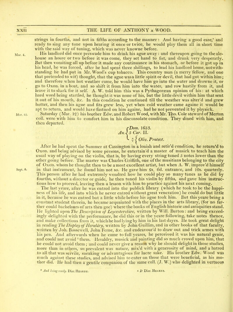 strings in fourths, and not in fifths according to the manner: And having a good eare,' and ready to sing any tune upon hearing it once or twice, he would play them all in short time with the said way of tuning, which was never knowne before. Mar. 4. -^is landlord did once perswade him to drink his ague away : and thereupon going to the ale- house an houre or two before it was come, they set hand to fist, and drunk very desperatly. But then vomiting all up before it made any continuance in his stomach, or before it got up in his head, he was forced, after he had spent three shillings, to lead his landlord home, notwith- standing he had put in Mr. Wood's cup tobacco. This country man (a merry fellow, and one that pretended to wit) thought, that the ague was a little spirit or devil, that had got within him; and therefore when hot weather came, he would have him go into the water and drowne it, or go to Oxon. in a boat, and so shift it from him into the water, and row hastily from it, and leave it to shark for it self A. W. told him this was a Py thagorEean opinion of his : at which hard word being startled, he thought it was none of his, but the little devil within him that sent it out of his mouth, &c. In this condition he continued till the weather was alter'd and grew hotter, and then his ague and fits grew less, yet when cold weather came againe it would be apt to return, and would have fastned on him againe, had he not prevented it by physick. Mar. 12. Saturday (Mar. 12) his brother Edw. and Robert Wood, with Mr. Tho. Cole steward of Merton. coll. were with him to comfort him in his disconsolate condition, ^hey dined with him, and then departed. rDom. ]653. Jfi.)5Ca)\lL ^ ^^OVw. Protect. After he had spent the Summer at Cassington in a lonish and retir'd condition, he return'd to Oxon. and being advised by some persons, he entertain'd a master of musick to teach him the usual way of playing on the violin, that is, by having every string tuned 5 notes lower than the other going before. The master was Charles Griffith, one of the musitians belonging to the city of Oxon. whom he thought then to be a most excellent artist, but when A. W. improv'd himself Sept. 8. in that instrument, he found him not so. He gave him 2s, 6d. entrance, and 10s. quarterly. This person after he had extreamly wondred how he could play so many tunes as he did by fourths, without a director or guide, he then tuned his violin by fifths, and gave him instruc- tions how to proceed, leaving then a lesson with him to practice against his next coming. The lastyeare, after he was entred into the publick library (which he took to be the happi- ness of his life, and into which he never entred without great veneration) he could do but little in it, because he was entred but a little while before his ague took him. But thisyeare being a constant student therein, he became acquainted with the places in the arts library, (for no far- ther could bachelaurs of arts then goe) where the books of English historic and antiquities stand. He lighted upon 7'/;e Description oj Ley center shire, written by Will. Burton: and being exceed- ingly delighted with the performance, he did this or in the yeare following, take notes thence, and make collections from it, which he had lying by him in his lastdayes. He took great delight in reading The Display of Heraldry, written by John Guillim, and in other books of that faculty, written by Joh. Bossewell, John Feme, &c. and endeavour'd to draw out and trick armes with his pen. And afterwards when he came to full yeares, he perceived it was his natural genie, and could not avoid  them. Heraldry, musick and painting did so much crowd upon him, that he could not avoid them ; and could never give a reason why he should delight in those studies, more than in others, so prevalent was nature, mix'd with a generosity of mind, and a hatred to all that was servile, sneaking or advantagious for lucre sake. His brother Edw. Wood was much against these studies, and advised him to enter on those that were beneficial, as his mo- ther did. He had then a gentile companion of the same coll. (J. W.) who dehghted in vertuous ' Ami Icing ready. Diar. IIearne. 2 It Diar. Hearke.