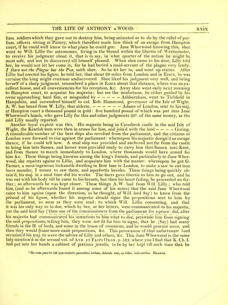 liam. soldiers which they gave out to destroy him, being animated so to do by the cabal of par- liam. officers sitting at Putney, which therefore made him think of an escape from Hampton court, if he could well know to what place he could goe. Jane Whorwood knowing this, shee went to Will. Lillie the astronomer, living in the Strand within the libertie of Westminster, to receive his judgment about it, that is to say, in what quarter of the nation he might be most safe, and not be discovered till himself pleased. When shee came to his dore, Lilly told her, he would not let her come in, for he had buried a maid-servant of the plague very lately. I feare not the Plague hut the Pox, saith shee. So he let her in, and Avent up staires. After Lillie had erected his figure, he told her, that about 20 miles from London and in Essex, he was certaine the king might continue undiscovered. Shee liked his judgment very well, and being herself of a sharp judgment, remembred a place in Essex about that distance, where was an ex- cellent house, and all conveniencies for his reception, &c. Away shee went early next morning to Hampton court, to acquaint his majestic; but see the misfortune, he either guided by his owne approaching hard fate, or misguided by ~ — Ashburnham, Avent to Tichfield in Hampshire, and surrendred himself to col. Rob. Hammond, governour of the Isle of Wight. A. W. has heard from W. Lilly, that alderm. Adams of London, sent to his maj. at Hampton court a thousand pound in gold: five hundred pound of which was put into Jane Whorwood's hands, who gave Lilly for this and other judgments 20. of the same money, as the said Lilly usually reported. Another loyal exploit was this. His majestic being in Caresbrok castle in the said Isle of Wight, the Kentish men were then in armes for him, and join'd with the lord ~ - Goring. A considerable number of the best ships also revolted from the parliament, and the citizens of London were forward to rise against the parliament: whereupon his majestic design'd an escape thence, if he could tell how. A smal ship was provided and anchored not far from the castle to bring him into Sussex, and horses were provided ready to carry him thro Sussex into Kent, and from thence to march immediately to London, where thousands would have armed for him &c. These things being knowne among the king's friends, and particularly to Jane Whor- wood, she repaires againe to Lillie, and acquaints him with the matter: whereupon he got G. Farmer, a most ingenious locksmith dwelling in Bow lane in London, to make a saw to cut iron barrs asunder, I meane to saw them, and aquafortis besides. These things being quickly ob- tain'd, his maj. in a smal time did his worke. The barrs gave libertie to him to go out, and he was out with his body till he came to his breasts, but then his heart failing, he proceeded no far- ther; so afterwards he was kept closer. These things A. W. had from Will. Lilly ; who told him, (and so he afterwards found it among some of his notes) that the said Jane Whorwood came to him againe (upon the direction, as bethought, of Will, lord Say) to know from the perusal of his figure, whether his majestic should signe the propositions sent to him by the parliament, so soon as they were read: to which Will. Lillie consenting, and that it was his only way so to doe, which by her, or her letters, were communicated to his majestic, yet the said lord Say ('then one of the commissioners from the parliament for a peace'* did, after his majestic had communicated his intentions to him what to doe, perswade liini from signing the said propositions, telling him, they were not fit for him to signe, that he (Say) had many friends in the H. of lords, and some in the house of commons, and he would procure more, and then they would frame more easie propositions, &c. This perswasion of that unfortunate lord occasion'd his maj. to wave the advice of Lilly and others, &c. This Jane Whorwood is the same lady mention'd in the second vol. of Ath et Fasti Oxon. p. 523. where you 1 find that K. Ch. I. had put into her hands a cabinet of pretious jewells, to be by her kept till such time that he ' Sic cum punctis (ab ipso auctore) parenthesi inclusa, delenda esse, ni fallor, iudicantibus, Hearne.