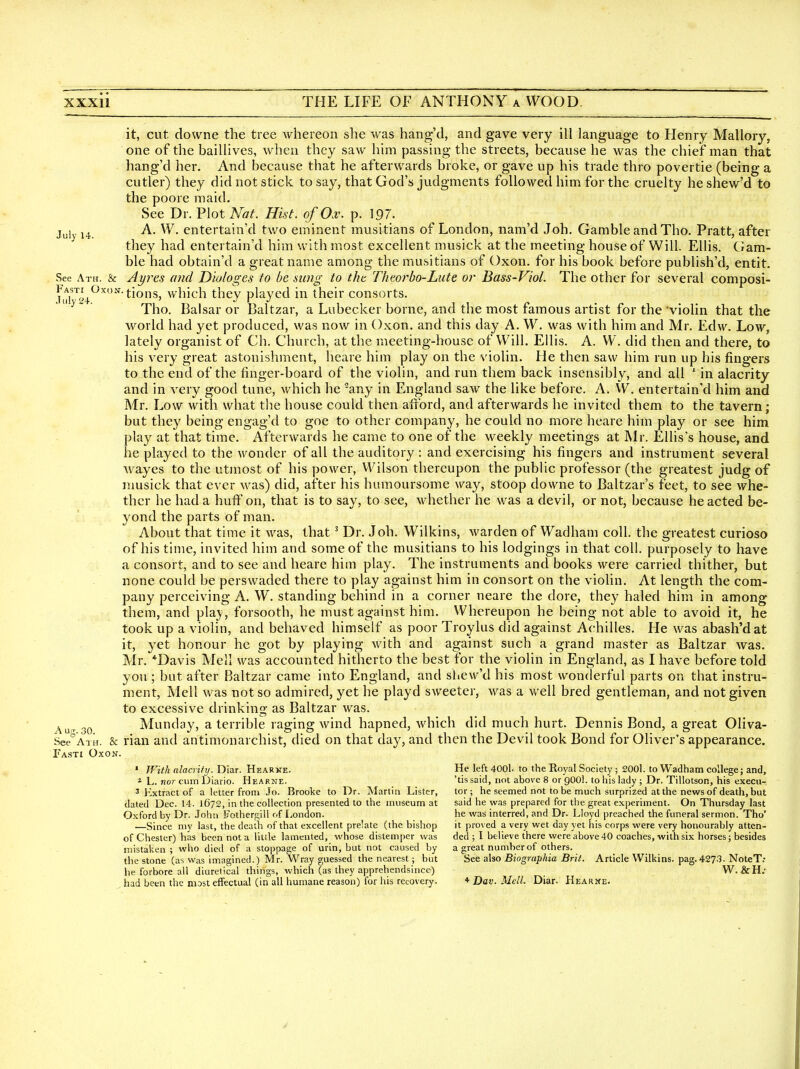 it, cut downe the tree whereon she was hang'd, and gave very ill language to Henry Mallory, one of the baillives, when they saw him passing the streets, because he was the chief man that hang'd her. And because that he afterwards broke, or gave up his trade thro povertie (being a cutler) they did not stick to say, that God's judgments followed him for the cruelty heshew'd to the poore maid. See Dr. Flot Nat. Hist, of Ox. p. 197. July 14. ^- entertain'd two eminent musitians of London, nam'd Job. Gamble and Tho. Pratt, after they had entertain'd him with most excellent musick at the meeting house of Will. Ellis. Ciam- ble had obtain'd a great name among the musitians of Oxon. for his book before publish'd, entit. See Ath. & Ayvcs ttiid D'wloges to be sung to tJw Thtorbo-Lute or Bass-Viol. The other for several composi- i^^]*^^'^''^ tions, which they played in their consorts. Tho. Balsar or Baltzar, a Lubecker borne, and the most famous artist for the violin that the world had yet produced, was now in Oxon. and this day A. W. was with him and Mr. Edw. Low, lately organist of Ch. Church, at the meeting-house of Will. Ellis. A. W. did then and there, to his very great astonishment, heare him play on the violin. He then saw him run up his fingers to the end of the finger-board of the violin, and run them back insensibly, and all ' in alacrity and in very good tune, which he any in England saw the like before. A. W. entertain'd him and Mr. Low with what the house could then afford, and afterwards he invited them to the tavern; but they being engag'd to goe to other company, he could no more heare him play or see him play at that time. Afterwards he came to one of the weekly meetings at Mr. Ellis's house, and he played to the wonder of all the auditory : and exercising his fingers and instrument several wayes to the utmost of his power, Wilson thereupon the public professor (the greatest judg of nmsick that ever was) did, after his humoursome way, stoop downe to Baltzar's feet, to see whe- ther he had a huff on, that is to say, to see, whether he was a devil, or not, because he acted be- yond the parts of man. About that time it was, that ^ Dr. J oh. Wilkins, warden of Wadham coll. the greatest curioso of his time, invited him and some of the musitians to his lodgings in that coll. purposely to have a consort, and to see and heare him play. The instruments and books were carried thither, but none could be perswaded there to play against him in consort on the violin. At length the com- pany perceiving A. W. standing behind in a corner neare the dore, they haled him in among them, and play, forsooth, he must against him. Whereupon he being not able to avoid it, he took up a violin, and behaved himself as poor Troylus did against Achilles. He was abash'dat it, yet honour he got by playing with and against such a grand master as Baltzar was. Mr. *Davis Mell was accounted hitherto the best for the violin in England, as I have before told you ; but after Baltzar came into England, and shew'd his most wonderful parts on that instru- ment, Mell was not so admired, yet he playd sweeter, was a well bred gentleman, and not given to excessive drinking as Baltzar was. j^^j^ 3p Munday, a terrible raging wind hapned, which did much hurt. Dennis Bond, a great Oliva- See'^AxH. & rian and antimonarchist, died on that day, and then the Devil took Bond for Oliver's appearance. Fasti Oxon. • With alacrity. Diar. Heakne. He left 4001. to the Royal Society ; 2001. to Wadham college; and, * L. no)-cum Diario. Hearne. 'tis said, not above 8 or QOOl. to his lady ; Dr. Tillotson, his execu- 3 l^xtract of a letter from Jo. Brooke to Dr. Martin Lister, tor; he seemed not to be much surprized at the news of death, but dated Dec. 14. 1672, in the collection presented to the museum at said he was prepared for the great experiment. On Thursday last Oxford by Dr. John Fothergill of London. he was interred, and Dr. Lloyd preached the funeral sermon. Tho' •—Since my last, the death of that excellent prelate (the bishop it proved a very wet day yet his corps were very honourably attcn- of Chester) has been not a little lamented, whose distemper was ded ; I believe there were above 40 coaches, with six horses; besides mistaken; who died of a stoppage of urin, but not caused by a great number of others. the stone (as was imagined.) Mr. VVray guessed the nearest; but See also Biographia Brit. Article Wilkins. pag.4273. NoteT: he forbore all diuretical things, which (as they apprehendsince) W.&H,- had been the most effectual (in all humane reason) for his recovery. * Dav. Mell. Diar. Hearke. y