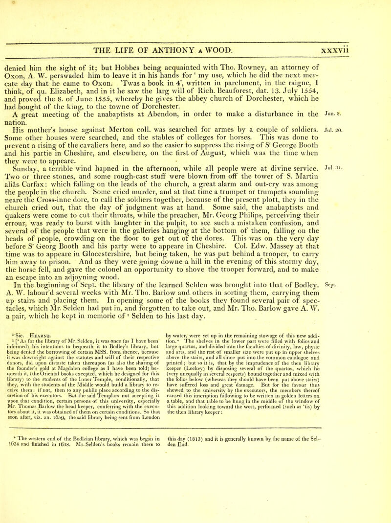 •9 THE LIFE OF ANTHONY a WOOD. xxxvii denied him the sight of it; but Hobbes being acquainted with Tho. Rowney, an attorney of Oxon, A W. perswaded him to leave it in his hands for ' my use, which he did the next mer- cate day that he came to Oxon. 'Twas a book in 4°, written in parchment, in the raigne, I think, of qu. Ehzabeth, and in it he saw the larg will of Rich. Beauforest, dat. 13. July 1554, and proved the 8. of June 1555, whereby he gives the abbey church of Dorchester, which he had bought of the king, to the towne of Dorchester. A great meeting of the anabaptists at Abendon, in order to make a disturbance in the Jun. 2. nation. His mother's house against Merton coll. was searched for armes by a couple of soldiers. Jul. 20. Some other houses were searched, and the stables of colleges for horses. This was done to prevent a rising of the cavaliers here, and so the easier to suppress the rising of S' George Booth and his partie in Cheshire, and elsewhere, on the first of August, which was the time when they were to appeare. Sunday, a terrible Avind hapned in the afternoon, while all people were at divine service. Jul. 31. Two or three stones, and some rough-cast stuft' were blown from off the tower of S. Martin alias Carfax: which falling on the leads of the church, a great alarm and out-cry was among the people in the church. Some cried murder, and at that time a trumpet or trumpets sounding neare the Cross-inne dore, to call the sokhers together, because of the present plott, they in the church cried out, that the day of judgment was at hand. Some said, the anabaptists and quakers were come to cut their throats, while the preacher, Mr. Georg Philips, perceiving their errour, was ready to burst with laughter in the pulpit, to see such a mistaken confusion, and several of the people that were in the galleries hanging at the bottom of them, falling on the heads of people, crowding on the floor to get out of the dores. This was on the very day before S' Georg Booth and his party were to appeare in Cheshire. Col. Edw. Massey at that time was to appeare in Glocestershire, but being taken, he was put behind a trooper, to carry him away to prison. And as they were going downe a hill in the evening of this stormy day, the horse fell, and gave the colonel an opportunity to shove the trooper forward, and to make an escape into an adjoyning wood. In the beginning of Sept. the library of the learned Selden was brought into that of Bodley. Sept. A. W. labour'd several weeks with Mr. Tho. Barlow and others in sorting them, carrying them up stairs and placing them. In opening some of the books they found several pair of spec- tacles, which Mr. Selden had put in, and forgotten to take out, and Mr. Tho. Barlow gave A. W. a pair, which he kept in memorie of ^ Selden to his last day. 'Sic. Hearne. ^ [' As for the library of Mr. Selden, it was once (as I have been informed) his intentions to bequeath it to Bodley's library, but being denied the borrowing of certain MSS. from thence, because it was downright against the statutes and will of their respective donors, did upon distaste taken thereupon (as also the sharing of the founder's gold at Magdalen college as 1 have been told) be- f|ueath it, (theOriental books excepted, which he designed for this library) to the students of the Inner Temple, conditionally, that they, with the students of the Middle would build a library to re- ceive them : if not, then to any public place according to the dis- cretion of his executors. But the said Templars not accepting it upon that condition, certain persons of this university, especially Mr. Thomas Barlow the head keeper, conferring with the execu- tors about it, it was obtained of them on certain conditions. So that soon after, viz. an. 1609, the said library being sent from London by water, were set up in the remaining stowage of this new addi- tion.* The shelves in the lower part were filled with folios and large quartos, and divided into the faculties of divinity, law, physic and arts, and the rest of smaller size were put up in upper shelves above the stairs, and all since put into the common catalogue and printed ; but so it is, that by the imprudence of the then library keeper (Lockey) by disposing several of the quartos, which he (very unequally in several respects) bound together and mixed with the folios below (wheseas they should have been put above stairs) have suffered loss and great damage. But for the favour thus shewed to the university by the executors, the members thereof caused this inscription following to be written in golden letters on a table, and that table to be hung in the middle of the window of this addition looking toward the west, perfoinied (such us 'tis) by the then library keeper : * The western end of the Bodleian library, which was began in this day (1813) and it is generally known by the name of the Sel-- I.G34 and finished in 1()38. Mr. Seklen's books remain there to den End,