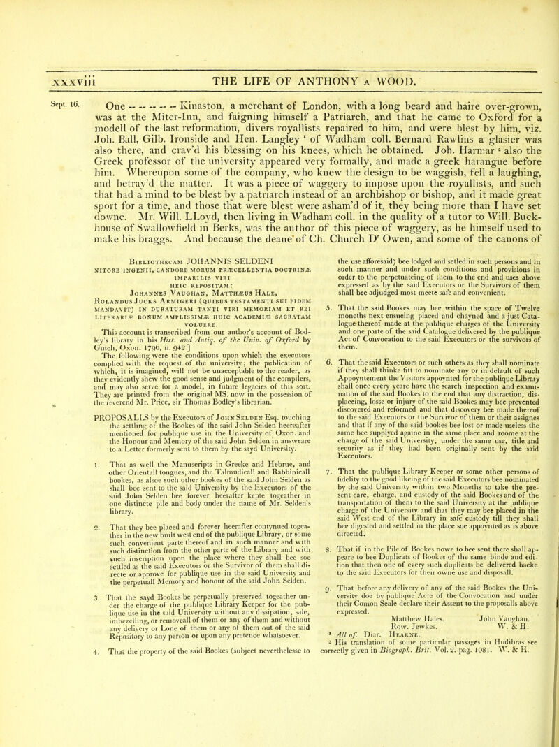 One Kinaston, a merchant of London, with a long beard and haire over-grown, was at the Miter-Inn, and faigning himself a Patriarch, and that he came to Oxford for a modell of the last reformation, divers royallists repaired to him, and were blest by him, viz. Job. Ball, Gilb. Ironside and Hen. Langley ' of Wadham coll. Bernard Rawlins a glasier was also there, and crav'd his blessing on his knees, which he obtained. Job. Harmar * also the Greek professor of the university appeared very formally, and made a greek harangue before him. Whereupon some of the company, who knew the design to be waggish, fell a laughing, and betray d the matter. It was a piece of waggery to impose upon the royallists, and such that had a mind to be blest by a patriarch instead of an archbishop or bishop, and it made great sport for a time, and those that were blest were asham'd of it, they being more than I have set downe. Mr. Will. LLoyd, then living in Wadham coll. in the quality of a tutor to Will. Buck- house of Swallow^field in Berks, was the author of this piece of waggery, as he himself used to make his braggs. And because the deane'of Ch. Church D' Owen, and some of the canons of BiBLioTHKCAM JOHANNIS SELDENI NITORE INGENII, CANDORB MORUM PR^CELLENTIA DOCTRIN/E IMPARILIS VIRI HEIC REPOSITAM: Johannes Vaughan, Matth^us Hale, ROLANDUS JUCKS Armigeri (quibus testamenti sui fidem MANDAVIT) in DURATURAM TANTI VIRI memoriam et rei LITERARIjE BONUM AMPLISSIM^ HUIC ACADEMIjE sacratam VOLUERE. This account is transcribed from our author's account of Bod- ley's library in his Hist, and Anliq. of the Univ. of Oxford by Gutch, Oxon. 1796, ii. 942] The following were the conditions upon which the executors complied with the request of the university; the publication of which, it is imagined, will not be unacceptable to the reader, as they evidently shew the good sense and judgment of the compilers, and may also serve for a model, in future legacies of this sort. They are printed from the original MS. now in the possession of the reverend Mr. Price, sir Thomas Bodley's librarian. PllOPOSALL^S by the Executors of John Selden Esq. touching the settling of the Bookes of the said John Selden heercafter nientiened for publique use in the University of Oxon. and the Honour and jNIemory of the said John Selden in answeare to a Letter formerly sent to them by the sayd University. X. That as well the Manuscripts in Greeke and Hebrue, and other Oriental! tongues, and the Talmudicall and Rabbinicall bookes, as alsoe such other bookes of the said John Selden as shall bee sent to the said University by the Executors of tlie said John Selden bee forever heerafter kepte tngeather in one distincte pile and body under the name of Mr. Selden's library. 2. That they bee placed and forever heerafter contynued togea- ther in the new built west end of the publique Library, or some such convenient parte thereof and in such manner and with such distinction from the other parte of the Library and with such inscription upon the place where they shall bee soe settled as the said Executors or the Survivor of them shall di- recte or approve for publique use in the said University and the perpetuall Memory and honour of the said John Selden. 3. That the sayd Bookes be perpetually preserved togeather un- der the charge of the publique Library Keeper for the pub- lique use iu the said University without any dissipation, sale, imbezelling, or removeallof them or any of them and without any delivery or Lone of them or any of them out of the said Repository to any person or upon any pretence whatsoever. 4. That the property of the said Bookes (subject neverthelesse to the use afforesaid) bee lodged and setled in such persons and in such manner and under such conditions and provisions in order to the perpetuate!ng of them to the end and uses above expressed as by the said Executors or the Survivors of them shall bee adjudged most meete safe and convenient. 5. That the said Bookes may bee within the space of Twelve moneths next ensueing placed and chayned and a just Cata- logue thereof made at the publique charges of the University and one parte of the said Catalogue delivered by the publique Act of Convocation to the said Executors or the survivors of them. 6. That the said Executors or such others as they shall nominate if they shall thinke fitt to nominate any or in default of such Appoyntement the Visitors appoynted for the publique Library shall once every yeare have the search inspection and exami- nation of llie said Bookes to the end that any distraction, dis. placcing, losse or injury of the said Bookes may bee prevented discovered and reformed and that discovery bee made thereof to the said Executors or the Survivor of them or their assignes and that if any of the said bookes bee lost or made useless the same bee supplyed againe in the same |)lace and roome at the charge of the said University, under the same use, title and security as if they had been originally sent by the said Executors. 7. That the publique Library Keeper or some other persons of fidelity to the good likeingof tliesaid Executors bee nominated by the said University within two Moneths to take the pre- sent care, charge, and custody of the said Bookes and of the transportation of them to the said University at the publique charge of the University and that they may bee placed in the said West end of the Library in safe custody till they shall bee digested and settled in the place soe appoynted as is above directed. 8. That if in the Pile of Bookes nowe to bee sent there shall ap- peare to bee Duplicats of Bookes of the same binde and edi- tion that then one of every such duplicats be delivered backe to the said Executors for their owne use and disposall. f). That before any delivery of any of the said Bookes the Uni- versity doe by publique Acte of the Convocation and under their Comon Scale declare their Assent to the proposalls above expressed. Matthew Hales. John Vaughan. Row. Jewkes. W. & H. ' All of. Diar. Hearne. 2 His translation of some particular passages in Hudibras see correctly given in Biograph. Brit. Vol. 2. pag. 1081. W. & H.
