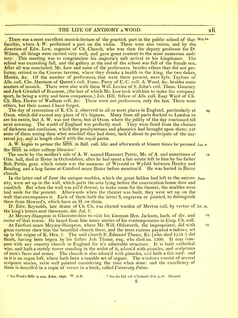 , There was a most excellent inusick-lecture of the practick part in the public school of that May 24. facultie, Avhere A. W. performed a part on the violin. There Avere also voices, and by the direction of Edw. Low, organist of Ch. Church, who was then the deputy professor for D. Wilson, all things were carried very well, and gave great content to the most numerous audi- tory. This meeting was to congratulate his majestie's safe arrival to his kingdomes. The school was exceeding full, and the gallery at the end of the school was full of the female sex. After all was concluded, Mr. Low and some of the performers, besides others that did not per- forme, retired to the Crowne taverne, where they dranke a health to the king, the two dukes, Monke, &c. Of the number of performers, that were there present, were Sylv. Taylour of Alls, coll, Chr. Harrison of Queen's coll. Franc. Parry of C. C. coll. A. Wood, &c. besides some masters of musick. There were also with them Will. Levinz of S. John's coll. Thorn. Gourney and Jack Glendall of Brasnose, (the last of which Mr. Low took with him to make the company sport, he being a witty and boon companion,) Job. Hill, fellow of Alls. coll. Esay Ward of Ch. Ch. Hen. Flower of Wadham coll. &c. These were not performers, only the last. There were others, but their names 1 have forgot. The day of restoration of K. Ch. 52. observed in all or most places in England, particularly at zg, Oxon. which did exceed any place of it's bigness. Many from all parts flocked to London to see his entrie, but A. W. was not there, but at Oxon. where the jollity of the day continued till next morning. The world of England was perfectly mad. They were freed from the chaines of darkness and confusion, which the presby terians and phanatics had brought upon them; yet some of them seeing then what mischief they had done, tack'd about to participate of the uni- versal joy, and at length clos'd with the royal partie. A. W. began to peruse the MSS. in Ball. coll. libr. and afterwards at leisure times he perused Jun. s. the MSS. in other college libraries.' The uncle by the mother's side of A. W. named Harcourt Pettie, Mr. of A. and sometimes of is. Gloc. hall, died at Bister in Oxfordshire, after he had spent a fair estate left to him by his father Rob. Pettie, gent, which estate was the mannour of Wiveold or Wyfald between Henley and Reading, and a larg farme at Cotsford neare Bister before mention'd. He was buried in Bister church. In the latter end of June the antique marbles, which the great Selden had left to the univer- June, sity, were set up in the wall, which parts the area lying before the convocation-house dore and canditch. But when the wall was pul'd downe, to make room for the theater, the marbles were laid aside for the present. Afterwards when the theater was built, they were set up on the wall that encompasses it. Each of them hath the letter S, engraven or painted, to distinguish them from Howard's, which have an H. on them. D'. Edw. Reynolds, late deane of Ch. Ch. was elected warden of Merton coll. by vertue of Jul. ig. the king's letters sent thereunto, dat. Jul, 7. At Meysey-Hampton in Glocestershire to visit his kinsman Hen, Jackson, bach, of div, and iQ- rector of that towne. He heard from him many stories of his contemporaries in Corp. Ch. coll. At Fairford neare Meysey-Hampton, where Mr. Will. Oldsworth, the impropriator, did with 20. great curtesie shew him the beautiful church there, and the most curious paynted windows, set up in the raigne of K. Hen. 7. The said church S'. Edmund Thame, Kt. (who died 1534 -) did finish, having been begun by his father Joli. Thame, esq;, who died an. 1500, It may com- pare with any country church in England for it's admirable structure. It is built cathedral wise, and hath a stately tower standing in the midst of it, adorn'd with piiiaclcs, and sculptures of men's faces and armes. The church is also adorn'd with pinacles, and hath a fair root: and in it is an organ loft, where hath been a tunable set of organs. The windows consist of several scripture stories, verie well painted considering the time when done: and the excellency of them is describ'd in a copie of verses in a book, called Uni'oersity Poems. ' See Wood's MSS. in mus. Ashm. 8490. W. & H. * See the Ild. vol. of Leland's Itin. p. 18. Hearne O a