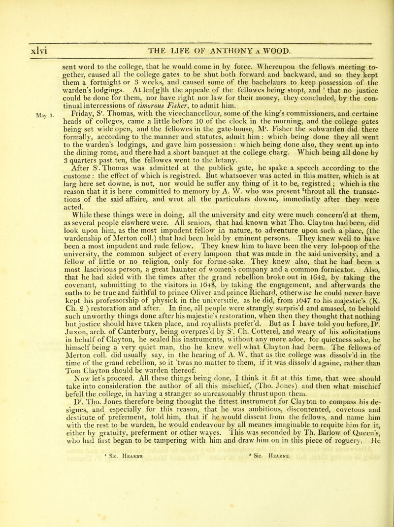 sent word to the college, that he would come in by force. Whereupon the fellows meeting to- gether, caused all the college gates to be shut both forward and backward, and so they kept them a fortnight or 3 weeks, and caused some of the bachelaurs to keep possession of the warden's lodgings. At len[g]th the appeale of the fellowes being stopt, and ' that no justice could be done for them, nor have right nor law for their money, they concluded, by the con- tinual intercessions of timorous Fisher, to admit him. Friday, S'. Thomas, with the vicechancellour, some of the king's commissioners, and certaine heads of colleges, came a little before 10 of the clock in the morning, and the college gates being set wide open, and the fellowes in the gate-house, M'. Fisher the subwarden did there formally, according to the manner and statutes, admit him : which being done they all went to the warden's lodgings, and gave him possession : which being done also, they went up into the dining rome, and there had a short banquet at the college charg. Which being all done by 3 quarters past ten, the fellowes went to the letany. After S'. Thomas was admitted at the publick gate, he spake a speech according to the custome: the effect of which is registred. But whatsoever was acted in this matter, which is at larg here set dovvne, is not, nor would he suffer any thing of it to be, registred ; which is the reason that it is here committed to memory by A. W. Avho was present ^throut all the transac- tions of the said affaire, and wrot all the particulars downe, immediatly after they were acted. While these things were in doing, all the university and city were much concern'd at them, as several people elswhere were. All seniors, that had known what Tho. Clayton had been, did look upon him, as the most impudent fellow in nature, to adventure upon such a place, (the Avardenship of Merton coll.) that had been held by eminent persons. They knew well to have been a most impudent and rude fellow. They knew him to have been the very lol-poop of the university, the common subject of every lampoon that was made in the said university, and a fellow of little or no religion, only for forme-sake. They knew also, that he had been a most Jascivious person, a great haunter of women's company and a common fornicator. Also, that he had sided with the times after the grand rebellion broke out in lC42, by taking the covenant, submitting to the visitors in 1648, by taking the engagement, and afterwards the oaths to be true and faithful to prince Oliver and prince Richard, otherwise he could never have kept his professorship of physick in the universitie, as he did, from J047 to his majestie's (K. Ch. 2 ) restoration and after. In fine, all people Avere strangly surpris'd and amased, to behold such unworthy things done after his majestie's restoration, when then they thought that nothing but justice should have taken place, and royallists prefer'd. But as I have told you before, D'. Juxon, arcb. of Canterbury, being overpres'd by S'. Ch. Cotterel, and weary of his solicitations in behalf of Clayton, he sealed his instruments, without any more adoe, for quietness sake, he himself being a very quiet man, tho he knew well what Clayton had been. The fellows of Merton coll. did usually say, in the hearing of A. W. that as the college Avas dissolv'd in the time of the grand rebellion, so it 'twas no matter to them, if it was dissolv'd againe, rather than Tom Clayton should be warden thereof. Now let's proceed. All these things being done, I think it fit at this time, that wee should take into consideration the author of all this mischief, (Tho. Jones) and then what mischief befell the college, in having a stranger so unreasonably thrust upon them. D'. Tho. Jones therefore being thought the fittest instrument for Clayton to compass his de- signes, and especially for this reason, that he was ambitious, discontented, covetous and destitute of preferment, told him, that if he would dissent from the fellows, and name him with the rest to be warden, he would endeavour by all meanes imaginable to requite him for it, either by gratuity, preferment or other wayes. I his was seconded by Th. Barlow of Queen's, who had first began to be tampering with him and draw him on in this piece of roguery. He ' Sic. Hearne. * Sic. Hearne.