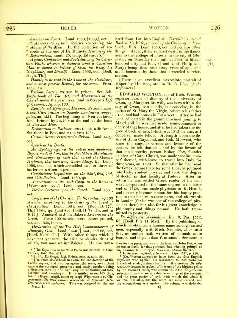 Sermons on Jonas. Lond. 1550, [1559>] oct.  Ansicers to certain Queries concerning the  j4buses of the Mass. In the collection of re-  cords at the end of Dr. Burnet's Histon/ of the  Reformation, numb. 25, temp. Edwardi Q. A godly Cofifession and Protestation of the Chris- tian Faith, wherein is declared zvhat a Christian Man is bound to believe of God, his King, /lis Neighbour, and himself. Lond. 1550, oct. [Bodl. H.78.Th.] Homily to be read in the Time of the Pestilence, and a most present Remedy for the same. Print. 1553, qu. Various Letters written in prison. See Joh. Fox's book of The Acts and Monuments of the Church under the year 1555, [and in Strype's Life of Cranmer, App. p. 133.] Epistola ad Episcopos, Decanos, Archidiacanos, &) cat. Cleri ordines in Synodo Londinensi congre- gatos, an. 1554. The beginning is ' Non vos latet,' &c. Printed by Jo. Fox at the end of the book of Acts and Mon. Exhortation to Patience, sent to his wife Anne. See there, in Fox, under the year 1555. Certain Sentences written in Prison. Lond. 1559, oct- Speech at his Death. An Ajiology against the tinirue and slanderous Report made of him, that he should be a Maintainer and Encourager of such that cursed the Queen's Highness, that then was. Queen Mary, &c. Lond. 1562, oct. To which are added two or three of his letters written in prison. Comfortable Expositions on the 23d', 62d, 75d, and 77th Psalms. Lond. 1580, qu. Annotations on the loth Chap, to the Romans. [Worcester, 1551.] Lond. 1583. Ttcelve Lectures upon the Creed. Lond. 1581, oct. Confession of the Christian Faith, containing 100 Articles, according to the Order of the Creed of the Apostles. Lond. 1581, oct. [Bodl. B. 171- Th.] 1584, qu. [and 8vo. Bodl. H. 78. Th. and in 1613.] Annexed to John Baker's Lectures on the Creed. These 100 articles were before printed, viz. an. 1550, in oct. Declaration of the Ten Holy Commandments of Almighty God. Lond. [1548,] 1550, and 88, oct. [Bodl. H. 78. Th.] With other things which I have not yet seen, the trite or slender titles of which, you may see in* Baleus'. He also trans- ' [The Ex.posillon en the 23;d Psalm was printed in 1562. Tanner, BibL Brit. 411.] * In lib. Ve Script. Maj. Britan, cent. 8, num. 85. ' [lie wrote also a book in Latin for the doctrine of the Lord's supper, and another against the mass, an'l a third against the corporeal presence : and lastly, another, being a discourse shewing the right way for the finding out false doctrine and avoiding it. It is intitled in my MS. thus, Joannis Iloperi Angli, nuper episcopi Wigornensis et Glo- cestrensis, De vera ratione mvenienda et fugkntla falsa Dortrina, breve synta^^ma. This was designed by the au- VOL. I. lated from liat. into English, Tcrtul/ian's second Book to his Wife, concerning the Choice of a Hus- band or Wife. Lond. 1550, oct. and perhaps other things. At length he suffered death in the flames near to the college of priests in the city of Glo- cester, on Saturday the ninth of Febr. in fifteen 1554-5. hundred fifty and four, (1 and 2 of Philip and [94] Mary) being then near sixty years of age, and much lamented by those that pretended to refor- mation. [There is an excellent mezzotinto portrait of Hoper by Houston, 4to. in Rolt's Lives of the Reformers^ EDWARD WOTTON, son of Rich. Wotton, superior beadle of divinity of this university of Oxon, by Margaret his wife, was born within the city of Oxon, particularly, as I conceive, in the parish of St. Mary the Virgin, wherein his father lived, and had houses in Cat-street. After he had been educated in the grammar school joining to Magd. coll. he was first made semi-commoner or demy of that house, and after he had taken the de- gree of bach, of arts, (which was 1513) he was, as I conceive, made fellow. At length upon the de- sire of John Claymond, and Rob. Morwent, who knew the singular virtues and learning of the person, he left that coll. and by the favour of that most worthy person bishop Fox, founder of that of Corp. Christi, was made * socius corn- par' thereof, with leave to travel into Italy for three years, an. 1520. So that after he had read the Greek lecture there for some time, he journied into Italy, studied physic, and took the degree of doctor in that facuky at Padbua. After his return he was settled Greek reader of his coll. was incorporated in the same degree in the latter end of 1525, was made physician to K. Hen. 8, and not only became famous for his happy prac- tice in that faculty in these parts, and afterwards in London (for he was one of the college of phy- sicians there) but also for his great knowledge in philosophy and things natural. He hath trans- mitted to posterity, De different Us Animalium, lib. 10, Par. 1552, fol. [Bodl. P. 2. 11. Med.] By the publishiiig of which he obtained a famous name among learned men, especially with Mich. Ivleander, who-* saith that no author hath written of animals more learned and elegant than Wottonus^. See more in thor for the press, and was in the hands of John Fox, when he was at Basil, for that purpose: but whether printed or no, 1 cannot tell. Strype, Eccleuust. Memor. iii. 178.] In Succinct, explicat. orbis tci-ra:. Lips. 1597, p. 410. ^ [Dr. Wotton appears to have been the first English physician who applied his researches to ihat particular branch of study, natural history. His treatise De diffe- rentiis Animalium is spoken of in terms of the highest praise by the learned Gesner, who commends it for the judicious selection from the most valuable writings of the ancients, and the great purity of style with which the whole is written. He adds, that the notes are most learned, and the emendations very useful. The volume was dedicated