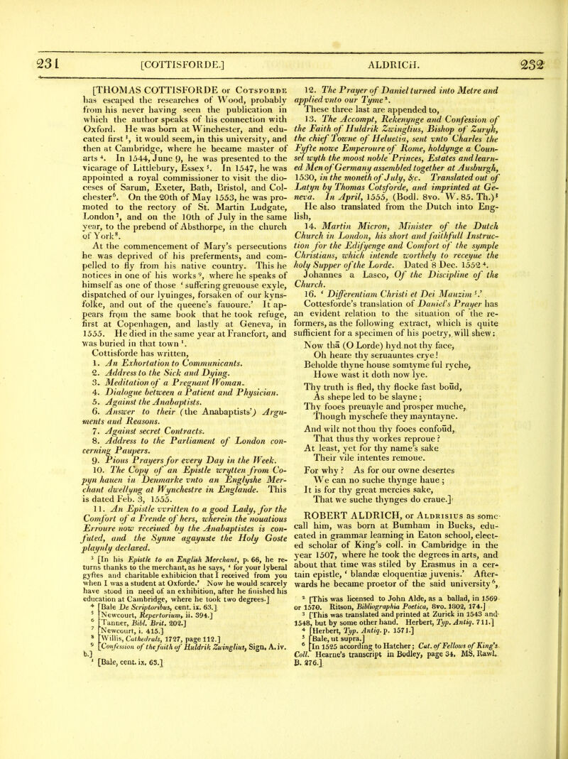 [THOMAS COTTISFORDE or Cotsforde has escaped the researches of Wood, probably from his never having seen the pubhcation in which the author speaks of his connection with Oxford. He was bom at Winchester, and edu- cated firstit would seem, in this university, and then at Cambridge, where he became master of arts •♦. In 1544, June 9, he was presented to the vicarage of Littlebury, Essex In 1547, he was appointed a royal commissioner to visit the dio- ceses of Sarum, Exeter, Bath, Bristol, and Col- chester*^. On the 20th of May 1553, he was pro- moted to the rectory of St. Martin Ludgate, London'', and on the 10th of July in the same year, to the prebend of Absthorpe, in the church of York«. At the commencement of Mary's persecutions he was deprived of his preferments, and com- pelled to fly from his native country. This he notices in one of his works where he speaks of himself as one of those ' suffering greuouse exyle, dispatched of our lyuinges, forsaken of our kyns- folke, and out of the queene's fauoure.' It ap- pears frqm the same book that he took refuge, first at Copenhagen, and lastly at Geneva, in 1555. He died in the same year at Francfort, and was buried in that town Cottisforde has written, An Exhortation to Communicants. Address ta the Sick and Dying. Meditation of a Pregnant Woman, Dialogue between a Patient and Physician. Against the Anabaptists. Answer to their (the Anabaptists'^ Argu- ments and Reasons. 7. Against secret Co7itracts. 8. Address to the Parliament of London con- cerning Paupers. 9- Pious Prayers for every Day in the Week. 10. The Copy of an Epistle wrytten from Co- pyn hauen in Denmarke vnto an Englyshe Mer- chant dueltyng at Wyuchestre in Englande. This is dated Feb. 3, 1555. 11. An Epistle written to a good Lady, for the Comfort of a Frende of hers, wherein the nouatious Erroure now receiued by the Anabaptistes is con- futed, and the Synne agayuste the Holy Goste playnly declared. ^ [In his Epistle to an English Merchant, p-. 66, he re- turns thanks to the merchant, as he says, * for your lyber>al gyftes and charitable exhibicion that I received from you when I was a student at Oxforde.' Now he would scarcely have stood in need of an exhibition, after he finished his education at Cambridge, where he took two degrees.] ■* [Bale De Striptoribui, cent. ix. 63.] ' Newcourt, KepertoriutUy ii. 394.] ^ Tanner, Bibl. Brit. a02.] 'Newcourt, i. 415.] * '\\i\\\s,Ctithedrals, 1727, page 112.] Confession of thefaith of Huldrik Zzcinglius, Sign, A. iv. [Bale, cent, ix, es.J 12. The Prayer of Daniel turned into Metre and applied vnto our Tyme^. These three last are appended to, 13. The Accompt, Rekenynge and Confession of the Faith o/' Huldrik Zwinglius, Bishop of Zuryh, the chief 1 ozone of Heluetia, sent vnto Charles the Fyfte nowe Emperoure of Rome, holdynge a Coun- sel wyth the moost tioble Princes, Estates and learn- ed Men of Germany assembled together at Ausburgh, 1530, in the moneth of July, 3fc. Translated out of Latyn by Thomas Cotsforde, and imprinted at Ge- neva. In April, 1555, (Bodl. 8vo. W, 85. Th.)' He also translated from the Dutch into Eng- lish, 14. Martin Micron, Minister of the Dutch Church in London, his short andfaithfull Instruc- tion for the Edifyenge and Comfort of the symple Christians, which intende worthely to receyue the holy Supper of the Lorde. Dated 8 Dec. 1552 Johannes a Lasco, Of the Discipline of ths Church. 16. ' Differentiam Christi et Dei Manzim ^' . Cottesforde's translation of Daniel's Prayer has an evident relation to the situation of the re- formers, as the following extract, which is quite sufficient for a specimen of his poetry, will shew; Now tha (O Lorde) hyd not thy face^ Oh heare thy seruauntes crye! Beholde thyne house somtyme ful ryche, Howe wast it doth now lye. Thy truth is fled, thy flocke fast boud. As shepe led to be slayne; Thy fooes preuayle and prosper muche,, Though myschefe they mayntayne. And wilt not thou thy fooes confoud. That thus thy workes reproue ? At least, yet for thy name's sake Their vile intentes I'emoue. For why ? As for our owne desertes We can no suche thynge haue ; It is for thy great mercies sake. That we suche thynges do craue.]; ROBERT ALDRICH, or Aldrisius as some call him, was born at Burnham in Bucks, edu- cated in grammar learning in Eaton school, elect- ed scholar of King's^ coll. in Cambridge in the year 1507, where he took the degrees in arts, and about that time was stiled by Erasmus in a cer* tain epistle, * blandai eloquentiae juvenis.' After- wards he became proctor of the said university'', * [This was licensed to John Aide, as a ballad, in 1569 or 1570. Rit«on, Bibliographia Poetica, 8vo. 1802, 174.J 3 [This was translated and printed at Zurick in 1543 and- 1548, but by some other hand. Herbert, Tj/p. Aniig. 711.] [Herbert, I'l/p. Antig.'p. 1571.] ' [Bale, ut supra.j * [In 1525 accordmg to Hatcher; Cut. of Fellows of King's Coll. Hearae's transcript in Bodley, page 34. MS, RawL B. 876.]