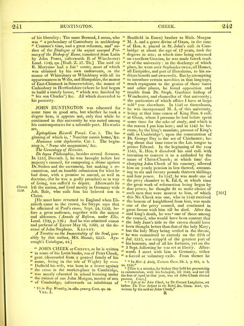 of his liberality : The same Bernard, I mean, who was  a prebendary of Canterbury in aichbishop Cranmer's time, and a great reformer, and au- thor of the Dialogue of the unjust usurped Pri- macy of the Bishop of Rome, translated from Latin by John Ponet, (afterwards B- of Winchester) Lond. 1549, qu. [Bodl. Z. 57. Th.] The said sir R. Morysine had a fair' estate, most of which was obtained by his own endeavours, as the manor of Whitesbury or Whichbury with all its appurtenances in Wilts, and Hampshire, the manor of East-Chinnock in Somersetshire, the manor of Cashiobury in Hertfordshire (where he had begun to build a stately house,  which was finished by  his son Charles) &c. All which descended to his posterity. JOHN HUNTINGTON was educated for some time in good arts, but whether he took a degree here, it appears not, only that while he continued in this university he was noted among his contemporaries for a tolerable poet. His works are, Epitaphium Ricardi Paccei. Car. 1. The be- ginning of which is, ' Nascitur omnis homo,' &c. Huniana. vitce deploratio. Car. 1. The begin- ning is, * Nunc ubi magnanimi,' &c. The Genealogy of Heresies. De lapsu Philosophic, besides several Sermons. In 1553, Decemb. 3, he was brought before her majesty's council, for composing a rhime against Dr. Stokes and the sacrament, but making a re- cantation, and an humble submission for what he had done, with a promise to amend, as well in doctrine, (for he was a godly preacher) as in way of living, was sufter'd to depart. Afterwards he Claruit left the nation, and lived mostly in Germany with I55e. io\x. Bale, who calls him his beloved son in Christ. [He must have returned to England when Eli- zabeth came to the crown, for Strype says that he officiated at Paul's cross, Sept. 24, 1559, be- fore a great audience, together with the mayor and aldermen. (Annals of Reform, under Eliz. Lond. 1709, p. 136.) And he was admitted canon and prebend of Exeter May 16, 1560, at the de- cease of John Stephens. Kennet. A Treatise on the Immortality of the Soul, pos- sibly by this author, MS. Sloane, 2553. Ays- cough's Catalogue, 44.]  JOHN CHEEK or Checus, as he is written  in some of his Latin books, son of Peter Cheek,  gent, (descended from a genteel family of his *' name, living in the isle of Wight) by  Duffield his wife, was born in a house against  the cross in the market-place in Cambridge,  was mostly educated in school learning under ** the tuition of one John Morgan, master of arts  of Cambridge, (afterwards an inhabitant of ' Ut in Reg. Wrastkrj, in offic praerog. Cant. qu. 28» Vol. L  Bradfield in Essex) brother to Rich. Morgan  M. A. and a grave divine of Oxon, in the tmie  of Hen. 8. placed in St. John's coll. in Cam-  bridge at about the age of 17 years, took the  degrees in arts; at which time being esteemed  an excellent Grecian, he was made Greek read-  er of the university : in the discharge of which  place, he went over Sophocles twice, all Homer,  all Euripides, and part of Herodotus, to his au-  ditors benefit and own credit. But by attempting  to introduce certain novelties in that language,  much repugnant to the genius of those times  and other places, he found opposition and  trouble from Dr. Steph. Gardiner bishop of  Winchester, and chancellor of that university;  the particulars of which aflPairs I have at large  told ^ you elsewhere. In 1542 or thereabouts,  he was incorporated M. A. of this university,  being at that time canon of King Hen. 8 coll.  at Oxon, where I presume he had before spent  some time for the sake of study, and which is  the reason I put him here; and in 1543 he be- came, by the king's mandate, provost of King's  coll. in Cambridge^, upon the consecration of  Dr. George Day to the see of Chichester; be-  ing about that time tutor in the Lat. tongue to  prince Edward. In the beginning of the year 1545, K. Hen. 8 dissolved his said coll. with  intention to convert it to a cathedral by the  name of Christ-Church; at which time dis-  charging John Cheek of his canonry, allowed  him an yearly pension in lieu thereof, amount-  ing to six and twenty pounds thirteen shillings  and four pence. In 1547, he was made one of  the privy chamber to K. Ed. 6, at which time  the great work of reformation being began by  that prince, he thought fit to make choice of  such men that were nearest to him, of which [101]  this Mr. Cheek was one, who in 1549 received  the honour of knighthood from him, was made  one of the privy council, and continued in  great favour with him till he died. After the  said king's death, he was ■* one of those among  the council, who would have been content that  the lady Jane's title to the crown should have  been thought better than that of the lady Mary;  but the lady Mary being settled in the throne,  he was committed to custody on the 27th of  Jul, 1553, was stripp'd of the greatest part of  his honours, and of all his fortunes, yet on the  3 Sept. following he was set at liberty. After-  wards I meet with him in Germany, either  a forced or voluntary exile. From thence he ^  In Hist, 4- Antiq. Univcrs. Oxon. lib. J, p. 2G4, a. b. an. 1545. ^ [This is a mistake, for bishop Day held his provostship in commendam, witli his bishopric, till 1548, and not till the first of April in that year, was sir John Cheek elected provost. CoLF,.] *  Life of Sir John Cheek, by Dr. Gerard Langbaine, set before The True. Subject to the Rebel, Sic. Oxon. 1C41, qu, written by the said sir John Cheek, R