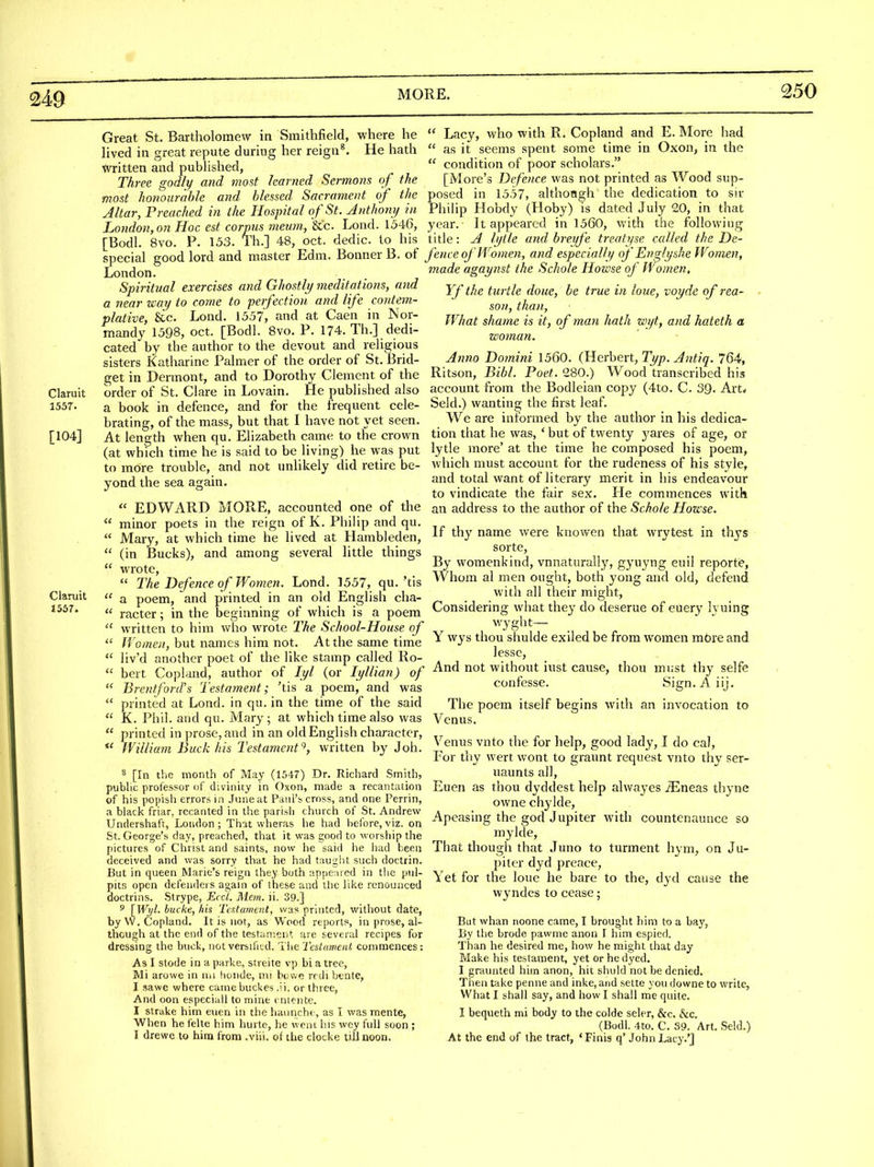 250 Great St. Bartholomew in Smithfield, where he lived in great repute during her reign®. He hath Written and published, Three godly and most learned Sermons of the most honourable and blessed Sacrament of the Altar, Preached in the Hospital of St. Anthomj in London,on Hoc est corpus meum, '&'c. Lond. 1546, [Bodl. 8vo. P. 153. Th.] 48, oct. dedic. to his special good lord and master Edm. Bonner B. of London. Spiritual exercises and Ghostly meditations, and a near way to come to perfection and life contem- plative, &c. Lond. 1557, and at Caen in Nor- mandy 1598, oct. [Bodl. 8vo. P. 174. Th.] dedi- cated by the author to the devout and religious sisters Katharine Palmer of the order of St. Brid- get in Dermont, and to Dorothy Clement of the Claruit order of St. Clare in Lovain. He published also 1557. a book in defence, and for the frequent cele- brating, of the mass, but that I have not yet seen. [104] At length when qu. Elizabeth came to the crown (at which time he is said to be living) he was put to more trouble, and not unlikely did retire be- yond the sea again,  EDWARD MORE, accounted one of the  minor poets in the reign of K. Philip and qu.  Mary, at which time he lived at Hambleden,  (in Bucks), and among several little things  wrote,  The Defence of Women. Lond. 1557, qu. 'tis Claruit « ^ poem, and printed in an old English cha- 1557. (( ff^(.^gj.. in the beginning of which is a poem  written to him who wrote The School-House of  fro;«e//, but names him not. At the same time  liv'd another poet of the like stamp called Ro-  bert Copland, author of lyl (or lyllian) of  Brentford's Testament; 'tis a poem, and was  printed at Lond. in qu. in the time of the said  K. Phil, and qu. Mary; at which time also was  printed in prose, and in an old English character, *' William Buck his Testamentwritten by J oh. 8 [In the month of May (1547) Dr. Richard Smith, pubhc professor of divinity in Oxon, made a recantation of his popish errors in June at Paul's cross, and one Perrin, a black friar, recanted in the parish chnrch of St. Andrew Undershaft, London; That wheras he had before, viz. on St. George's day, preached, that it was good to worship the pictures of Christ and saints, now he said he had been deceived and was sorry that he had taught such doctrin. But in queen Marie's reign they both rtppe ired in the pul- pitfi open defenders again of these and the like renounced doctrins. Strype, Eccl. Mem. ii. 39.] 5 [Wyl. hucke, his Testament, was printed, witliout date, by W. Copland. It is not, as Wood reports, in prose, al- though at the end of the testament are several recipes for dressing the buck, not versified. The Tcdament commences: As I stode in a parke, streite vp bi a tree. Mi arowe in na honde, nu bo we rrdi btnte, I sawe where came buckes .'i. or three, And oon especiall to mine rntente. I strake him euen in the haiincht , as I was mente, When he felte him hurte, he wcni his wey full soon ; I drewe to him from .viii. of the clocke tUl noon.  Lacy, who with R. Copland and E. More had  as it seems spent some time in Oxon, in the  condition of poor scholars. [More's Defence was not printed as Wood sup- posed in 1557, althoagh the dedication to sir Philip Hobdy (Hoby) is dated July 20, in that year. It appeared in 1560, with the following title: A lyile and breyfe treatyse called the De- fence of Women, and especially of Englyshe Women, made agaynst the Schole Howse of Women, Yf the turtle done, be true in loue, voyde of rea- son, than, What shame is it, of man hath wyt, and hateth a woman. Anno Domini 1560. (Herbert, Typ. Antiq. 764, Ritson, Bibl. Poet. 280.) Wood transcribed his account from the Bodleian copy (4to. C. SQ. Art* Seld.) wanting the first leaf. We are informed by the author in his dedica- tion that he was, ' but of twenty yares of age, or lytle more' at the time he composed his poem, which must account for the rudeness of his style, and total want of literary merit in his endeavour to vindicate the fair sex. He commences with an address to the author of the Schole Howse. If thy name were knov/en that wrytest in thj'S sorte. By vi'omenkind, vnnaturally, gyuyng euil reporte, Whom al men ought, both yong and old, defend with all their might. Considering what they do deserue of euer}' lyuing V/yght— Y wys thou shulde exiled be from women m6re and lesse. And not without iust cause, thou must thy selfe confesse. Sign.Aiij. The poem itself begins with an invocation to Venus. Venus vnto the for help, good lady, I do cal. For thy wert wont to graunt request vnto thy ser- uaunts all, Euen as thou dyddest help alwayes iEneas thyne owne chylde, Apeasing the god Jupiter with countcnaunce so mykle. That though that Juno to turment hym, on Ju- piter dyd preace, Yet for the loue he bare to the, dyd cause the wyndes to cease; But whan noone came, I brought him to a bay, By the brode pawme anon 1 him espied. Than he desired me, how he might that day Make his testament, yet or he dyed. I graunled him anon, hit shuld not be denied. Then take penne and inke, and sette you downe to write. What I shall say, and how I shall me quite. I bequeth mi body to the colde seler, &c. &c. (Bodl. 4to. C. S9. Art. Seld.) At the end of the tract, ' Finis q' John Lacy.'j