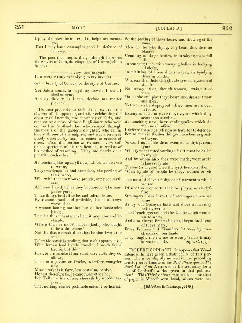 I pray the pray the muses all to helpe my memo- That I may haue ensamples good in defence of f'emynye. The poet then hopes that, although he wants the gravity of Cato, the eloquence of Cicero (which he says is very hard to fynde In a curtycr truly accordyng to my mynde) or the brevity of Seneca, or the style of Curtius, Yet Salust south, in wrything trewth, I trust I shall attayne, And as directly as I can, declare my matter playne.' He then proceeds to defend the sex from the charges of his opponent, and after celebrating the chastity of Lucrelia, the constancy of Dido, and recounting a story of three Englishmen who were confined in Scotland, but who escaped through the means of the gaoler's daughter, who fell in love with one of the culprits, and was afterwards basely deserted by him, he comes to articles of dress. From this portion we extract a very suf- ficient specimen of his versification, as well as of his method of reasoning. They are nearly on a par with each other. As touching the apparyll now, vvhich women vse to weare, Theyr verdyngalles and cassockes, the perting of their heare, Wherwith that they waxe proude, our poet sayth sure. At home like dyuelles they be, abrode lyke aun- gelles pure: These things lowfuU to be, and tolerable toe. By reasons good and probable, I shal it strayt wayes shoe. A woman hauing nothing but at her husbandes hande. That he thus maynteneth her, it may now wel be skande. Wh& is then in moost fauot[fault] who ought to bear the blame Not she that weareth them, but he that byeth the same. Tolerable notwithstanding, that such apparayle is; What harme lyed hydde therein, I wolde fayne knowe, but this ? First, to a cassocke (I am sure) lesse cloth they do allowe. Then to a gonne or frocke, wherfore consyder now More profyt is it farre, less cost also, perdye, Honest therefore tis, it cane none other be; For Tully in his offices sheweth by wordes ex- prest. That nothing can be profitable onles it be honest. So the parting of theyr heare, and showing of the same, Men do the lyke thyng, why beare they then no blame ? Combing of theyr berdes, in strokyng them full ofte. In wassjaig them with wassyng balles, in lookyng all alofte, In plaitting of them diuers wayes, in byndyng them in bandes, Wherein their hole delyght alwayes consystes and standes. No meruayle then, though women, lerning it of men, Do combe and plat theyr heare, and dresse it now and then; Yet women be dispraysed where men are moost in faute. Examples such to gyue theyr wyues which they acompt so naught.— As touching now theyr verdinggalles which do men much offend, I deferre them not tyll now as hard for to defende, For as men in thother thinges haue ben in great- est cryme So can I not holde them excused at thys present tyme Who fyrst inuented vardingalles it must be called to mynde And by whom also they were made, we must in lykewyse fynde Taylers (as I gese) were the fyrst founders, then What kynde of people be they, women or els men ? The most of all our fashyons of garmentes which we vse Of what so euer sorte they be playne or els dyf- fuse, Straungers them invent, of straungers them we lerne As by our Spanysh hose and shoes a man may well dyscerne The French gownes and the Duche vvhich women vse to were. And also they re French hoodes, theym broddyng of theyr heare. From Fraunce and Flaunders fet were by mer- chandes of our lande They tought their wiues to were y= same, it may be vnderstande. Sign. C. iij.] [ROBERT COPLAND. It appears that Wood intended to have given a distinct life of this per- son, who is so slightly noticed in the preceding article; since Tanner in his Bibliotheca quotes The third Vol. of the Athenje as his authority for a list of Copland's works given in that publica- tion This Third Volume consisted of loose slips of paper in Wood's own hand, which were be- » [Bibliotheca BriUmnicu, page 199.]