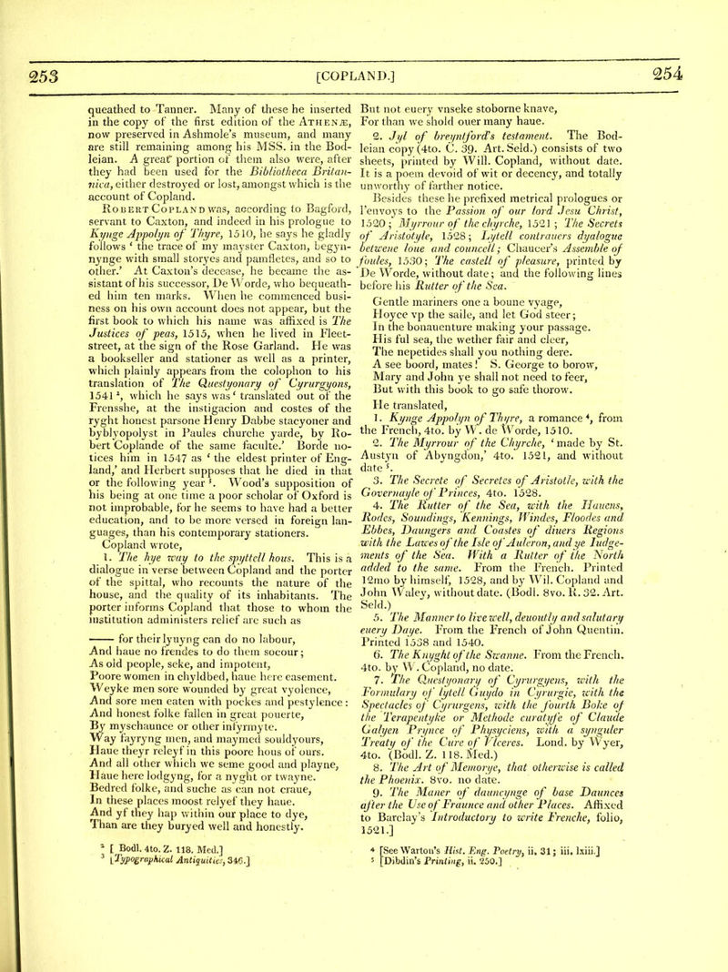 254 queathed to Tanner. Many of these he inserted in the copy of the first edition of the Athenje, now pi'eserved in Ashmole's museum, and many are still remaining among his MSS. in the Bod- leian. A great' portion of them also were, after they had been used for the Bibliotheca Britan- iiica, either destroyed or lost, amongst which is the account of Copland. Robert Copland was, according to Bagford, servant to Caxton, and indeed in his prologue to Kynge Appolyn of Thyre, 1510, he says he gladly follows ' the trace of my maystcr Caxton, begyn- nynge with small stor3^es and pamfletes, and so to other.' At Caxton's decease, he became the as- sistant of his successor, l)e Worde, who bequeath- ed him ten marks. When he commenced busi- ness on his own account does not appear, but the first book to which his name was affixed is The Justices of peas, 1515, when he lived in Fleet- street, at the sign of the Rose Garland. He was a bookseller and stationer as well as a printer, which plainly appears from the colophon to his translation of The Questyonary of Ci/rurgyons, 1541% whicli he says was' translated out of the Frensshe, at the instigacion and costes of the ryght honest parsone Henry Dabbe stacyoner and byblyopolyst in Paules churche yarde, by Ro- bert Coplande of the same faculte.' Borde no- tices him in 1547 as ' the eldest printer of Eng- land,' and Flerbert supposes that he died in that or the following year K Wood's supposition of his being at one time a poor scholar of Oxford is not improbable, for he seems to have had a better education, and to be more versed in foreign lan- guages, than his contemporary stationers. Copland wrote, I. The hye rcay to the spyttcU hous. This is a dialogue in verse between Copland and the porter of the spittal, who recounts the nature of the house, and the quality of its inhabitants. The porter informs Copland that those to whom the institution administers relief are such as for their lyuyng can do no labour. And haue no frendes to do them socour; As old people, seke, and impotent, Poore women in chyldbed, haue here easement. Weyke men sore wounded by great vyolence. And sore men eaten with pockes and pestylence: And honest folke fallen in great pouerte, By myschaunce or other infyrmyte. Way fayryng men, and maymed souldyours, Haue theyr releyf in this poore hous of ours. And all other wiiich we seme good and playne, Haue here lodgyng, for a nyght or twayne. Bedred folke, and suche as can not craue, In these places moost relyef they haue. And yf they hap v/ithin our place to dye, Than are they buryed well and honestly. * [ Bo(11.4to.Z. 118, Med.] But not euery vnseke stoborne knave, For than we shold ouer many haue. 2. Ji/l of breyntford's testament. The Bod- leian copy(4to. C. 39. Art. Seid.) consists of two sheets, printed by Will. Copland, without date. It is a poem devoid of wit or decency, and totally unworthy of farther notice. Besides these he prefixed metrical prologues or I'cnvoys to the Passion of our lord Jesu Christ, 1520 ; Mi/rrour of the chyrche, 1521 ; The Secrets of Aristotijle, 1528; Lytcll contraucrs dyalogue oetwe)ie lone and councell; Chaucer's Assemble of Joules, 1530; The castell of pleasure, printed by De Worde, without date; and the following lines before his Rutter of the Sea. Gentle mariners one a boune v^'age, Hoyce vp the saile, and let God steer; In the bonauenture making your passage. His ful sea, the wether fair and cleer, The nepetides shall you nothing dere. A see boord, mates I S. George to borow, Mary and John ye shall not need to feer, But vt ith this book to go safe thorow. He translated, 1. Kynge Appolyn of Th if re, a romance % from the French, 4to. by W. de Worde, 1510. 2. The Mi/rrour of the Chyrche, ' made by St. Austyn of Abyngdon,' 4to. 1521, and without date ^ 3. The Secrete of Secretes of Aristotle, with the Governayk of Princes, 4to. 1528. 4. The Rutter of the Sea, with the Iluucns, Rodes, Soundings, Kennings, Windes, Floodes and Ebbes, Daungers and Coastes of diners Regions with the Lazces of the Isle of Auleron, and ye Judge- ments of the Sea. With a Rutter of the North added to the same. From the French. Printed 12mo by himself, 1528, and by Wil. Copland and John Waley, without date. (Bodl. 8vo. R. 32. Art. Seld.) 5. The Manner to live well, deuoutly and salutary euery Daye. From the French of John Quentin. Printed 1538 and 1540. 6. The K nyght of the Su-anne. From the French. 4to. by W . Copland, no date. 7. The Queslyonarij of Cyrurgyens, zvith the Formulary of lytell (hiydo in Cyrurgie, zcith the Spectacle's of Cyrurgens, with the fourth Boke of the Terapentyke or Methode curaiyfe of Claude Galyen Pry nee of Physyciens, zoith a synguler Treaty of the Cure of if ceres. Lond. by VVyer, 4to. (Bodl. Z. 118. Kfed.) 8. The Art of Memorye, that otherzmse is called the Phoenix. 8vo. no date. 9. The Maner of dauncynge of base Daunces after the Use of Frauncc and other Places. Affixed to Barclay's Introductory to write Frenche, folio, 1521.] * [See Wartou's Hist. Eng. Poetri/, ii. 31; iii. l.xiii.J
