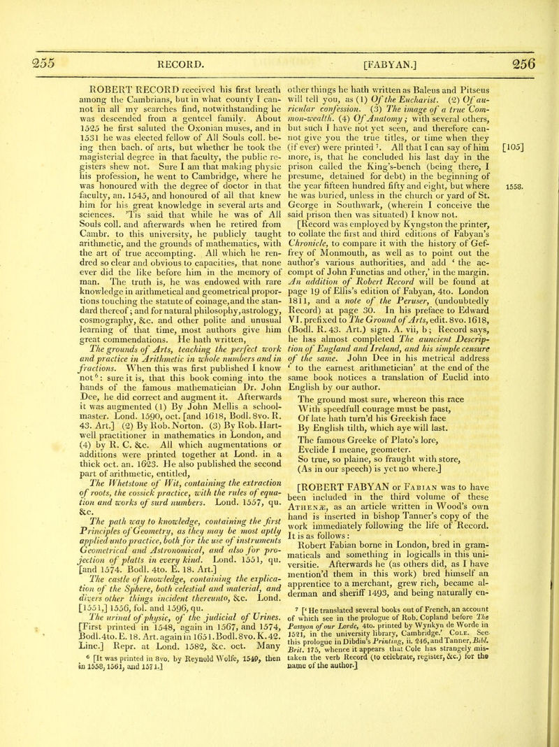 [FAB Y AN.] ROBERT RECORD received his first breath among the Cambrians, but in what county I can- not in all my searches find, notwithstanding he was descended from a genteel family. About 1525 he first saluted the Oxonian muses, and in 1531 he was elected fellow of All Souls coll. be- ing then bach, of arts, but whether he took the magisterial degree in that faculty, the public re- gisters shew not. Sure I am that making physic his profession, he went to Cambridge, where he was honoured with the degree of doctor in that faculty, an, 1545, and honoured of all that knew him for his great knowledge in several arts and sciences. 'Tis said that while he was of All Souls coll. and afterwards when he retired from Cambr. to this university, he publicly taught arithmetic, and the grounds of mathematics, with the art of true accompting. All which he ren- dred so clear and obvious to capacities, that none ever did the like before him in the memory of man. The truth is, he was endowed with rare knowledge in arithmetical and geometrical propor- tions touching the statute of coinage,and the stan- dard thereof; and for natural philosophy,astrology, cosmography, &c. and other polite and unusual learning of that time, most authors give him great commendations. He hath w^'itten, The grounds of Arts, teaching the perfect zcork and practice in Arithmetic in whole numbers and in fractions. When this was first published I know not ^: sure it is, that this book coming into the hands of the famous mathematician Dr. John Dee, he did correct and augment it. Afterwards it was augmented (1) By John Mellis a school- master. Lond. 1590, oct. [and 1618, Bodl.Svo. R. 43. Art.] (2) By Rob. Norton. (3) By Rob. Hart- well practitioner in mathematics in London, and (4) by R. C. &c. All which augmentations or additions were printed together at Lond. in a thick oct. an. l623. He also published the second part of arithmetic, entitled, The Whetstone of Wit, containing the extraction of roots, the cossick practice, with the rules of equa- tion and works of surd numbers. Lond. 1557, qu. &c. The path zcay to knowledge, containing the first Principles of Geometry, as they may he most aptly applied unto practice, both for the use of instruments Geometrical and Astronomical, and also for pro- jection of platts in every kind. Lond. 1551, qu. [and 1574. Bodl. 4to. 18. Art.] The castle of knowledge, containing the explica- tion of the Sphere, both celestial and material, and divers other things incident thereunto, &c. Lond. [1551,] 1556, fol. and 1596, qu. The urinal of physic, of the judicial of Urines. [First printed in 1548, again in 1567, and 1574, Bodl.4to. E. 18. Art. again in 1651. Bodl. 8vo. K. 42. Line] Repr. at Lond. 1582, &c. oct. Many ^ [It was printed iii 8vo. by Reynold Wolfe, 1549^ then in 1558,1561; and 15? 1J other things he hath written as Baleus and Pitseus will tell you, as (1) Of the Eucharist. (2) Of au- ricular confession. (3) The image of a true Com- mon-wealth. (4) Of Anatomy; with several others, but such I have not yet seen, and therefore can- not give you the true titles, or time when they (if ever) were printed ^ All that I can say of him [105] more, is, that he concluded his last day in the prison called the King's-bench (being there, I presume, detained for debt) in the beginning of the year fifteen hundred fifty and eight, but where 1558. he was buried, unless in the church or yard of St. George in Southwark, (wherein I conceive the said prison then was situated) I know not. [Record was employed by Kyngston the printer, to collate the first and third editions of Fabyan's Chronicle, to compare it with the history of Gef- frey of Monmouth, as well as to point out the author's various authorities, and add ' the ac- compt of John Functias and other,' in the margin. An addition of Robert Record will be found at page 19 of Ellis's edition of Fabyan, 4to. London 1811, and a note of the Peruser, (undoubtedly Record) at page 30. In his preface to Edward VL prefixed to The Ground of Arts, edit. 8vo. I6l8, (Bodl. R. 43. Art.) sign. A. vii, b ; Record says, he has almost completed The auncient Descrip- tion o/' England and Ireland, and his simple censure of the same. John Dee in his metrical address ' to the earnest arithmetician' at the end of the same book notices a translation of Euclid into English by our author. The ground most sure, whereon this race With speedful! courage must be past, Of late hath turn'd his Greekish face By English tilth, which aye will last. The famous Greeke of Plato's lore, Evclide I meane, geometer. So true, so plaine, so fraught with store, (As in our speech) is yet no where.] [ROBERT FABYAN or Fabian was to have been included in the third volume of these Athenje, as an article written in Wood's own hand is inserted in bishop Tanner's copy of the work immediately following the life of Record. It is as follows : Robert Fabian borne in London, bred in gram- maticals and something in logicalls in this uni- versitie. Afterwards he (as others did, as I have mention'd them in this work) bred himself an apprentice to a merchant, grew rich, became al- derman and sheriff 1493, and being naturally en- ^ [' He translated several books out of French, an account of which see in the prologue of Rob. Copland before TIte Fassijon of our horde, 4to. printed by Wyrikyn de Worde in J521, in the university library, Cambridge.' Cole. See. this prologue inDibdin's Printing, ii. 246, and Tanner, BiW. Brit. 175, whence it appears that Cole has strangely mis- taken the verb Record (to celebrate, register, &c,) for the came of the author.J