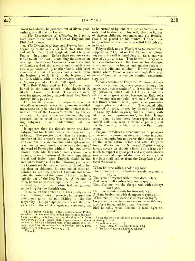 clined to histories, he gathered out of divers good authors, as well Lat. as French, 1. The Concordance of Histories, in 7 parts, from Brute to the end of K. H. 2 of England and Phil. 2 of France. 2. The Chronicles of Eng. and France, from the beginning of the raigne of K. Rich. 1 unto the encl of K. Rich. 3 of England, and Ch. 9 of France. In 7 parts. Before these two are exact tables to all the parts, containing the succession of kings. In the said Chronicles is some account of London and of the mayors and sherriffs suc- cessively, continued by another hand, with brief annalls and a cat. of mayors and sherriffs from the beginning of K. H. 7 to the beginning of qu. Eliz. which, with the Concordance and Chro- nicles, was printed at Lond. \5dy, April. This Rob. Fabian died in Feb. 1511, and was buried in the same month in the church of S. Mich, in Cornhill, in Lond. There was a mon. over his grave, but long since defaced. See Stow's Survey, 1633, p. 214, a. Thus far the account of F^ibyan is given in Wood's own words : every thing now to be added must necessarily be taken from the preface to the new edition of the Chronicle, written by Henry Ellis, esq. who, after amostaccurate and laborious research, has collected the few remains concern- ing Fabyan's life and undertaking that now exist. It appears that his father's name was John Fabyan, and his family people of respectability in Essex. The precise time when he became a member of the draper's company, and his pro- gressive rise to civic honours and employments, is not to be ascertained, but he was alderman of the ward of Farringdon-without. In 1496 he was chosen with Mr. Recorder, and certain com- moners, to seek ' redress of the new impositions raised and levied upon English cloths in the archduke's land ^,' and in the following year, when the Cornish rebels marched towards London, be- ing then an alderman, he was one of those ap- pointed to keep the gates of Ludgate and New- gate, the postern of the house of Friars preachers, and the bar of the New-Tempie. A few months after, he was an assessor, upon the different wards of London, of the fifteenth which had been granted to the king for the Scottish war. In 1502, on the pretext (for Ellis justly consi- ders it nothing more) of poverty, he resigned the alderman's gown, as not wishing to take the mayoralty; but perhaps he considered that the expences of the chief magistracy were too great 8 [This probably alludes to the circumstance of Philip, to whom the emperor Maximilian had resigned the Low Countries the year before, exacting the duty of a florin upon every piece of English cloth imported into his domi- nions : but which he desisted from, in the articles of agree- ment signed by his ambassadors in London, July 7, i4f)f. Ellis, Preface to Fubi/ari's Chronicle, p. ii.] YoL. I, to be sustained by one with so numerous a fa- mily, and he directs, in his will, that the figures of sixteen children, ten males and six females, should be placed on his tomb ^. He then pro- bably retired to his ' mansion callid Halstedys'/ in Essex. Fabyan died, not as Wood, who followed Stow, supposes in 1311, but on Feb. 28, in the follow- ing year: his will is dated July 11, 1511, and was proved July 12, 1513. That he was in very opu- lent circumstances at the time of his decease, is evident from the houses and lands he bequeath- ed to his wife and children. He was probably buried where Wood reports, although Bale says he was ' Londini in templo omnium sanctorum sepultus *.' Wood's account of Fabyan's Chronicle, the au- thor's only production, is very correct, although he makes two distinct works of it. It was first printed by Pynson in 1516 (Bodl. U, 1. 1. Jur.), but this edition is of great rarity, because, as Bale tells us, ' exemplaria nonnulla cardinalis Wolsius in suo furore comburi fecit; quod cleri proventus pingues plus satis detexerit.' The second edit, appeared in 1533, printed by Rastell; the third in 1542, by John Reynes; and the fourth, with additions and improvements ^, by John Kyng- ston, 1559- It has lately been reprinted after a careful collation, with a valuable preface, and excellent index, by Mr. Ellis of the British mu- seum. Fabyan introduces a great number of passages in verse in his prose narrative, and these, it is true, are dull enough, but not worse than many pieces of the same nature before and after Fabyan's time. Warton in his History of English Poetry is very severe on the civic bard, but is it not toa much to expect a good poet and a good historian in a citizen and draper of the fifteenth century A few lines shall suffice from the Complaint of Ed- ward the Second. Whan Saturne with his colde isy face The grounde with his liostys turnyth the grene to whyte. The tyme of wynter which trees doth deface, And causyth all verdure to a voyde quyte: Than Fortune, whiche sharpe was w ith stormys not alyte. Hath me assautyd with hir forwarde wyll. And me beclypped with daungeours ryght ylL What man in this worlde is so wyse or fayre. So prudent, so vertuose or famous vnder th'ayre, But for a foole, and for a man dyspysed Shal be take, whan Fortune is from hym de- uyded ? 5 [See the whole of this very curious document in Ellis's preface, p. iii.—xiii. ■ [Will, ut supra, p. iii,] ^ Script. Muj. Britun. cent. 8, num. 62.1 ^ See article Kobekt Record, col. 256.J S
