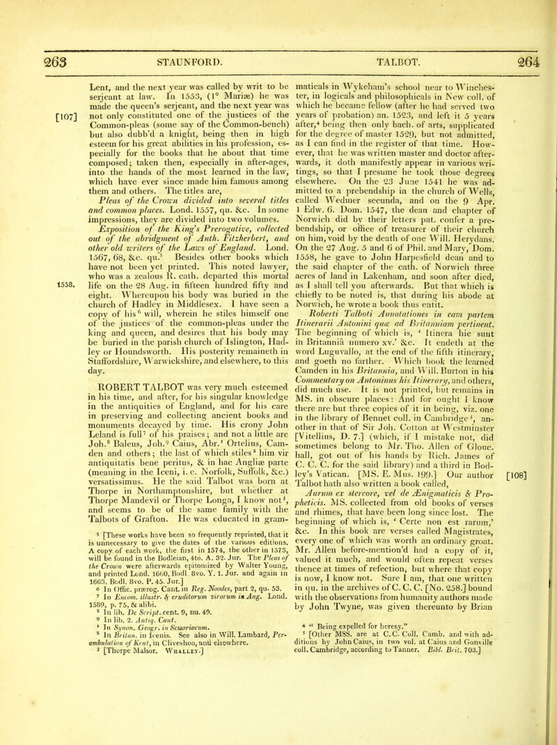 Lent, and the next year was called by writ to be Serjeant at law. In 1553, (1° Mariee) he was made the queen's seijeant, and the next year was [107] not only constituted one of the justices of the Common-pleas (some say of the Common-bench) but also dubb'd a knight, being then in high esteem for his great abilities in his profession, es- pecially for the books that he about that time composed; taken then, especially in after-ages, into the hands of the most learned in the law, which have ever since made him famous among them and others. The titles are. Pleas of the Crozcn divided into several titles and common places. Lond. 1557, qu. &c. In some impressions, they are divided into two volumes. Exposition of the King's Prerogative, collected out of the abridg)nent of Anth. Fitzherbert, and other old zcriters of the Lazes of England. Lond. 1567, 68, &c. qu.' Besides other books which have not been yet printed. This noted lawyer, Vi'ho was a zealous R. cath. departed this mortal 1558. life on the 28 Aug. in fifteen hundred fifty and eight. Whereupon his body was buried in the church of Hadley in Middlesex. 1 have seen a copy of his** will, wherein he stiles himself one of the justices of the common-pleas under the king and queen, and desires that his body may be buried in the parish church of Islington, Had- ley or Houndsworth. His posterity remaineth in Staftbrdshire, Warwickshire, and elsewhere, to this day. ROBERT TALBOT was very much esteemed in his time, and after, for his singular knowledge in the antiquities of England, and for his care in preserving and collecting ancient books and monuments decayed b}^ time. His crony John Leland is full of his praises; and not a little are Joh.^ Baleus, Joh.^ Caius, Abr.' Ortelius, Cam- den and others; the last of which stiles ^ him vir antiquitatis bene peritus, & in hac Anglic parte (meaning in the Iceni, i. e. Norfolk, Suffolk, &c.) versatissimus. He the said Talbot was born at Thorpe in Northamptonshire, but whether at Thorpe Mandevil or Thorpe Longa, I know not^, and seems to be of the same family with the Talbots of Grafton. He was educated in gram- s [These works have been so frequently reprinted, that it is unnecessary to eive the dates of the various editions. A copy of each work, the first in 1574, the other in 1573, will be found in the Bodleian, 4to. A. 32. Jur. The Fleas of the Crown were afterwards epitomized by Walter Young, and printed Lond. 1660, Bodl. 8vo. Y. 1. Jur. and again in 166.,, Bodl. 8vo. P. 45. Jur.] <5 In Offic. preerog. Cant, in Reg. Noodes, part 2, qu. 53. ^ In Encnm. iUustr. Sj- eruditorum virorum inAng, Lond. 1589, p. 75, & alibi. * In lib. De Script, cent. 9, nu. 49. 5 In lib. 2. Antiq. Cant. ' In Synon. Geogr. in Sessoriaaim. * In Brilan. in lienis. See also in Will. Lambard, Per- ambulation of Kent, m CliveshoQ, an'd elsewhere. 2 [Thorpe Malsor. Whalley.] maticals in Wykeham's school near to Winches- ter, in logicals and philosophicals in New coll. of which he became fellow (after he had served two years of probation) an. 1523, and left it 5 years after,•» being then only bach, of arts, supplicated for the degree of master 1529, but not admitted, as I can find in the register of that time. How- ever, that he was written master and doctor after- wards, it doth manifestly appear in various \yx\- tings, so that I presume he took those degrees elsewhere. On the 23 June 1541 he was ad- mitted to a prebendship in the church of Wells, called Wedmer secunda, and on the 9 Apr. 1 Edw. 6. Dom. 1547, the dean and chapter of Norwich did by their letters pat. confer a pre- bendship, or office of treasurer of their church on him, void by the death of one Will. Herydans. On the 27 Aug. 5 and 6 of Phil, and Mary, Dom. 1558, he gave to John Harpesfield dean and to the said chapter of the cath. of Norwich three acres of land in Lakenham, and soon after died, as I shall tell you afterwards. But that which is chiefly to be noted is, that during his abode at Norv/ich, he wrote a book thus entit. Poberti Talboti Annotationes in ea7n partem Itinerarii Antonini qua ad Bi itamnam pertinent. The beginning of which is, ' Itinera hie sunt in Britannia numero xv.' &c. It endeth at the word Luguvallo, at the end of the fifth itinerary, and goeth no farther. Which book the learned Camden in his Britannia, and Will. Burton in his Commentary on Antoninus his Itinerary, and others, did much use. It is not printed, but remains in MS. in obscure places: And for ought i know there are but three copies of it in being, viz. one in the library of Bennet coll. in Cambridge^, an- other in that of Sir J oh. Cotton at Westminster [Vitellius, D. 7.] (which, if I mistake not, did sometimes belong to Mr. Tho. Allen of Glouc. hall, got out of his hands by Rich. James of C, C. C. for the said librarv) and a third in Bod- ley's Vatican. [MS. E. Miis. 199.] Our author Talbot hath also written a book called, Aurum ex stercore, vel de Mnigmaticis &,• Pro- pheticis. MS. collected from old books of verses and rhimes, that have been long since lost. The beginning of which is, ' Certe non est rarum,' &c. In this book are verses called Magistrates, every one of which was worth an ordinary groat. Mr. Allen before-mention'd had a copy of it, valued it much, and would often repeat verses thence at times of refection, but where that copy in qu. in the archives of C. C. C. [No. 258.] bound with the observations from humanity authors made by John Twyne, was given thereunto by Brian *  Being expelled for heresy. 5 [Other MSS. are at C.C Coll. Camb. and with ad- ditions by John Caius, in two vol. at Caius and Gonviile coll. Cambridge, according to Tanner. Bibl. Brit. 703.] [108]