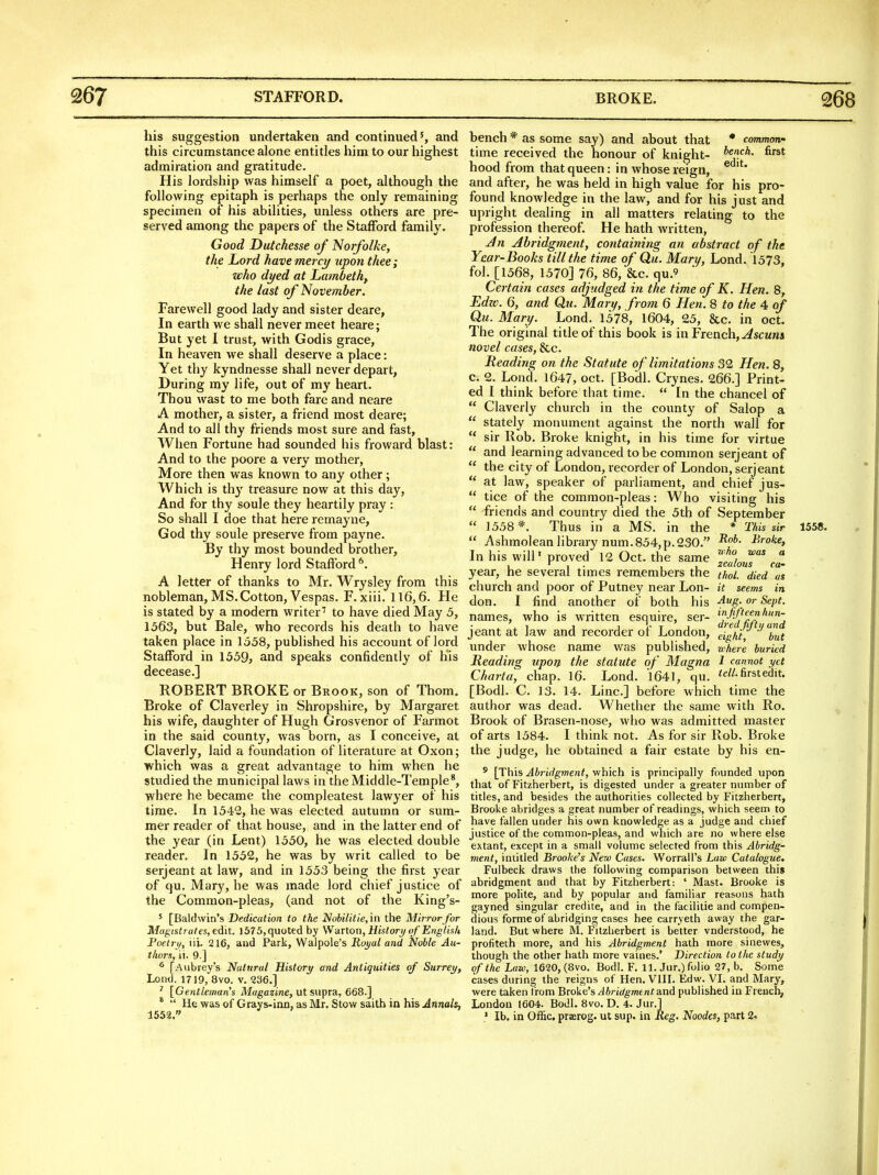 his suggestion undertaken and continued', and this circumstance alone entitles him to our highest admiration and gratitude. His lordship was himself a poet, although the following epitaph is perhaps the only remaining specimen of his abilities, unless others are pre- served among the papers of the Stafford family. Good Dutchesse of Norfolke, the Lord have mercy upon thee ; who dyed at Lambeth, the last of November. Farewell good lady and sister deare, In earth we shall never meet heare; But yet I trust, with Godis grace, In heaven we shall deserve a place: Yet thy kyndnesse shall never depart, During my life, out of my heart. Thou wast to me both fare and neare A mother, a sister, a friend most deare; And to all thy friends most sure and fast, When Fortune had sounded his froward blast: And to the poore a very mother. More then was known to any other; Which is thy treasure now at this day. And for thy soule they heartily pray : So shall I doe that here remayne, God thy soule preserve from payne. By thy most bounded brother, Henry lord Staftbrd*. A letter of thanks to Mr. Wrysley from this nobleman, MS. Cotton, Vespas. F. xiii. 116,6. He is stated by a modern writer to have died May 5, 1563, but Bale, who records his death to have taken place in lo58, published his account of lord Stafford in 1359, and speaks confidently of his decease.] ROBERT BROKE or Brook, son of Thorn. Broke of Claverley in Shropshire, by Margaret his wife, daughter of Hugh Grosvenor of Farmot in the said county, was born, as I conceive, at Claverly, laid a foundation of literature at Oxon; which was a great advantage to him when he studied the municipal laws in the Middle-Temple*, where he became the compleatest lawyer of his time. In 1342, he was elected autumn or sum- mer reader of that house, and in the latter end of the year (in Lent) 1530, he was elected double reader. In 1552, he was by writ called to be Serjeant at law, and in 1553 being the first year of qu. Mary, he was made lord chief justice of the Common-pleas, (and not of the King's- ' [Baldwin's Dedication to the Nobilitie,in the Mirror for Magistrates, edit. 1575,quoted by Wdxion,History of English Poetrt/, iii. 216, and Park, Walpole's Roi/al and Noble Au- thors, ii. 9.] * [Aubrey's Natural History and Antiquities of Surrey, Lontl. 1719, 8vo. v. 236.] ' [Gentleman's Magaziwe, ut supra, 668.] *  He was of Grays-inn, as Mr. Stow saith in his Annals, 1552. bench * as some say) and about that * common' time received the honour of knight- *^'?<^'^- ^'^^^ hood from that queen: in whose reign, and after, he was held in high value for his pro- found knowledge in the law, and for his just and upright dealing in all matters relating to the profession thereof. He hath written, Jn Abridgment, containing an abstract of the Year-Books till the time of Qu. Mary, Lond. 1573, fol. [1568, 1570] 76, 86, &c. qu.' Certain cases adjudged in the time of K. Hen. 8, Edzv. 6, and Qu. Mary, from 6 Hen. 8 to the 4 of Qu. Mary. Lond. 1578, 1604, 25, &c. in oct. The original title of this book is in French,^scmk* novel cases, &c. Beading on the Statute of limitations 32 Hen. 8, c. 2. Lond. 1647, oct. [Bodl. Crynes. 266.] Print- ed I think before that time.  In the chancel of  Claverly church in the county of Salop a  stately monument against the north wall for  sir Rob. Broke knight, in his time for virtue  and learning advanced to be common serjeant of  the city of London, recorder of London, serjeant at law, speaker of parliament, and chief jus-  tice of the common-pleas: Who visiting his  friends and country died the 5th of September  1558*. Thus in a MS. in the * This sir 1558.  Ashmolean library num.854,p.230. l^roke. In his will' proved 12 Oct. the same  , , . , , zealous ca- year, he several times remembers the thol. died us church and poor of Putney near Lon- it seems in don. I find another of both his 4^-^^P'- names, who is written esquire, ser- ^'^J'^!-*^ jeant at law and recorder of London, eight! but under whose name was published, where buried Reading upon the statute of Magna 1 cannot yet Cliarta, chap. 16. Lond. 1641, qu. 'c^'-first edit. [Bodl. C. 13. 14. Line] before which time the author was dead. Whether the same with Ro. Brook of Brasen-nose, who was admitted master of arts 1584. I think not. As for sir Rob. Broke the judge, he obtained a fair estate by his en- ' [This Abridgment, which is principally founded upon that of Fitzherbert, is digested under a greater number of titles, and besides the authorities collected by Fitzherbert, Brooke abridges a great number of readings, which seem to have fallen under his own knowledge as a judge and chief justice of the common-pleas, and which are no where else extant, except in a small volume selected from this Abridg- ment, intitled Brooke's Nero Cases. Worrall's Law Catalogue. Fulbeck draws the following comparison between this abridgment and that by Fitsjherbert: ' Mast. Brooke is more polite, and by popular and familiar reasons hath gayned singular credite, and in the facilitie and compen- dious forme of abridging cases hee carryeth away the gar- land. But where M. Fitzherbert is better vnderstood, he profiteth more, and his Abridgment hath more sinewes, though the other hath more vaines.* Direction to the study of the Law, 1620, (Bvo. Bodl. F. 11. Jur.) folio 27, b. Some cases during the reigns of Hen. VIII. Edw. VI. and Mary, were taken from Brake's Abridgment and published in French, London 1604. Bodl. 8vo. D. 4. Jur.] • lb. in Offic, praerog. ut sup. in Reg. Noodes, part 2.