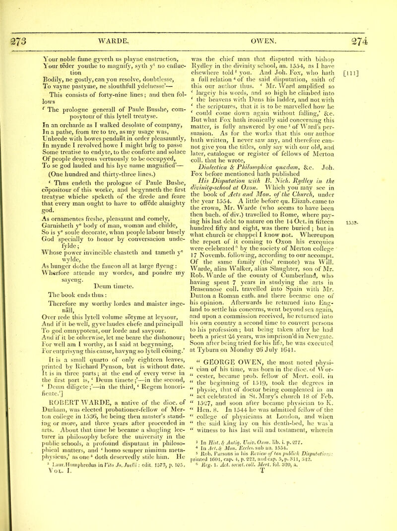 Your noble fame gyveth us playne enstruction, Your teder youthe to magnify, syth y' no enduc- tion Bodily, ne gostly, can you resolve, doubtlesse. To vayne paslyme, ne slouthfuU ydehiesse'— This consists of forty-nine lines; and then fol- lows ^ The prologue generall of Paule Busshe, com- posytour of this lytell treat^'se. In an orcharde as T walked desolate of company, In a pathe, from treto tre, as my usage was, TJnbrede with bowespendaut in order pleasauntly, In mynde I revolved howe I might brig to passe Some treatise to endyte, to the conforte and solace Of people desyrous vertuously to be oecupyed. To se god lauded and his bye name magnified'— (One hundred and thirty-three lines.) * Thus endeth the prologue of Paule Bushe, copositour of this worke, and begynneth the first treatyse whiche speketh of the drede and feare that every man ought to have to oifede almighty god. As ornamentes freshe, pleasaunt and comely, Garnisheth y*' body of man, woman and childe, So is y'^ soule decorate, whan people labour busely God specially to honor by conversacion unde- fylde; Whose power invincible chasteth and tameth y* wylde, As hunger dotlie the faucon all at large flyeng : Wherfore attende my wordes, and pondre my sayeng. Deum timete. The book ends thus : Therefore my worthy lordes and maister inge- nall. Over rede this lytell volume sotyme at Icj^sour, And if it be well, gyvelaudes chefe and principall To god omnypotent, our lorde and savyour. And if it be otherwise, let me beare the dishonour; Tor well am I worthy, as I said at begynning, For entprisyng this cause, havyng so lytell coning.' It is a small quarto of only eighteen leaves, printed by Richard Pynson, but is without date. It is in three parts; at the end of every verse in the first part is, ' Deum timete;'—in the second, ' Deum diligcte;'—in the third, * Regem honori- ficate.'] ROTiERT WARDE, a native of the dioc. of Durham, was elected probationer-fellow of Mer- ton college in 1536, he being then master's stand- ing or more, and three years after proceeded in arts. About that time he became a shagling lec- turer in philosophy before the university in the public schools, a profound disputant in philoso- phical matters, and ' iiomo semper nimium meta- physicus,' as one ^ doth deservedly stile him. He ^ Laur.Humphredus in nVc/ Jn.Judli: edit. 1673, p, 10.3, Vol. L was the chief man that disputed with bishop Rydley in the divinity school, an. 1554, as I have elsewhere told ^ you. And Joh. Fox, who hath [ill] a full relation ■* of the said disputation, saith of this our author thus. ' Mr. Ward amplified so ' largely his words, and so high he climbed into ' the heavens with Duns his ladder, and not with ' the scriptures, that it is to be marvelled \\o\\ he ' could come down again without falling,' &;c. But what Fox hath ironically said concerning this matter, is fully answered by one' of Ward's per- suasion. As for the works that this our author hath written, I never saw any, and therefore can- not give you the titles, only say with our old, and later, catalogue or register of fellows of Mertoa coll. that he wrote, Dialedka &) Phihsophica qimdam, 8cc. Joh. Fox before mentioned hath published His Disputation zciik />'. Nich. Rydley in, the divinitj/sc/tool at Oxon. Which you may see in the book of Acts and Mon. of the Church, under the year 1554. A little before qu. Elizab. came to the crown, Mr. Warde (who seems to have been then bach, of div.) travelled to Rome, where pay- ing his last debt to nature on the 14 Oct. in iifteen 1553. hundred fifty and eight, was there buried ; but in what church or chappel I know not. Whereupon the report of it coming to Oxon his exequies were celebrated ^' by the society of Merton college ' 17 Novemb. following, according to our accompt. Of the same family (tho' remote) was Will. Warde, alias Walker, alias Slaughter, son of Mr. Rob. VVarde of the county of Cumberland, who having spent 7 years in studying the arts in Brasennose coll. travelled into Spain with Mr. Dutton a Roman cath. and there became one of his opinion. Afterwards he returned into Eng- land to settle his concerns, went beyond sea again^ and upon a commission received, he returned into his own country a second time to convert persons to his profession; but being taken after he had beeti a priest 24 years, was imprison'd in Newgate. Soon after being tried for his life, he was executed at Tyburn on Monday 26 July 1641.  GEORGE OWEN, the most noted physi-  cian of his time, was born in the dice, of VVor-  cester, became prob. fellow of Mert. coll. in  the beginning of 1519, took the degrees in  physic, that of doctor being compleated in an  act celebrated in St. Mary's church 18 of Feb.  1527, and soon after became physician to K.  Hen. 8. In 1544 he was admitied fellow of the  college of ph3'sicians at London, and when  the said king lay on his death-bed, he was^a  witness to his last will and testament, wherein 3 In Eht. 4 Aniiq. Univ. Oxon. lib, i. p. 277. 111 Act. Hi Mon. Ecr/cs.&uh an. J554. 5 llob. Parsons in his Rcviao of tea pnblick Disputations:, printed 1601, cap. l, p. 222, and cap. 5,p. 311, ;113. Reg. 1. Act. societ.coU. Mcrt. ibl. 320, a. T