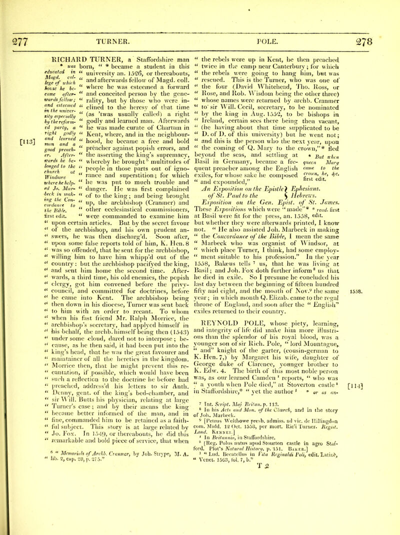 RICHARD TURNER, a StafFordshire man * was born,  * became a student in this educated in u university an. 1526, or thereabouts, lefof ziJith  ^'^ afterwards fellow of Magd. coll. hovse he be-  where he was esteemed a forward came after-  and conceited person by the gene- teards fc'llorr;  raUty, but by tliose who were in- and esteemed u ^Ymcd to the heresy of that time tn the. vniTcr- , , n • hi. • ■ uty er.pectaily ^^as usually called) a right hytherefoun-  godly and learned man. Alterwnrds td. parly, a  he was made curate of Chartani in right godhj (' Xent, where, and in the neighbour- [U3i Zfn and'i  became a free and bold ifoorf preach-  pi'cacher against popish errors, and fr. After-  the asserting the king's supremacy, vards he be-  whereby he brought ''' multitudes of longed io the u people in those parts out of ic^no- Windsorc rauce and superstition; lor winch where he help.  he was put to much trouble and ed Jo. Mur-  danger, lie was first complained hi the Ton  ^'^^ ^^^^ '^^'S brought r«/n«re 7o  P' '^'^^ arclibisliop (Cranmer) and the Bib/e.  Other ecclesiastical commissioners, first edit.  wer,e commanded to examine him  upon certain articles. Bui by the secret favour  of the archbishop, and his own prudent an- sw^rs, he was then discharg'd. Soon after,  upon some false reports told of him, K. Hen.8  was so offended, that he sent for the archbishop,  willing him to have him whipp'd out of the  country: but the archbishop pacifyed the king,  and sent him home the second time. After- wards, a third time, his old enemies, the popish  clergy, got him convened before the privv-  council, and committed for doctrines, before  he came into Kent. The archbishop being  then down in his diocese. Turner was sent back  to him with an order to recant. To whom  when his fast friend Mr. Ralph Morrice, the archbishop's secTctary, had applyed himself in ^' his behalf, the aichb. himself being then (1543)  under some -cloud, dared not to interpose; be-  cause, as he then said, it had been put into the  king's head, that he wag the great favourer and  maiutainer of alJ the heretics in the kingdom.  MoiTice then, tliat he might prevent this re-  can ration, if possible, which would have been  such a reflection to the doctrine he before had  preached, addrcss'd his letters to sir Anth.  Denny, gent, of the king's bed-chamber, and *' sir Will. Butts his physician, relating at large  Turner's case; and by their means the king  became better informed of the man, and in  fine, commanded him to be retained as a faith-  ful subject. This story is at large related by  Jo. Tox. In 154!), or thereabouts, lie did this  remarkable and bold piece of service, that when *  Mcmoriah of Archh. Cranmer, by Joli. Slrvpc, M. A.  \\h. 2, cap. 28, j). 27.j.  the rebels were up in Kent, he then preached  twice in the camp near Canterbury; for which  the rebels were going to hang him, but was  rescued. This is the Turner, who was one of  the four (]>avid Whitehead, 'J'ho. Ross, or  Rose, and Rob. W^isdom being the other three)  whose names were returned by archb. Cranmer to' sir Will. Cecil, secretary, to be nominated  by the king in Aug. 155C, to be bishops in ^' Ireland, certain sees there being then vacant,  (he having about that time supplicated to be  D. of D. of this university) but iie went not;  and this is the person who the n-ext j eiir, upon  the coming of Q. Mary to the crown,* fled be^'oud the seas, and settling at * ^^^^ g,/,^^ Basil in Germany, became a fre- queen Man; quent preacher among the English the exiles, for whose sake he composed cjo'n, he, ^c. « i 11 nrst edit. and expounded, yln Exposition on the Epistle} Epfiesians. of St. Paul to the ^ Hebren s. Exposition on tlie Gen. Episf. of St. James. These Expositioiis which were made* * read, first . at Basil were fit for the press, an. 1558, edit, but whether they were ai'terwards printed, I know not.  He also assisted Joh. Maabeck in making  the Concordance of the Bible, I mean the same  Marbeck who was organist of Windsor, at  which place Turner, 1 think, had some employ-  ment suitable to his profession. In the year 1558, BaUrus tells ' us, that he was living at Basil; and Joh. Fox doth further inform^ us that he died in exile. So I presume he concluded his last day between the beginning of fifteen hundred fifty and eight, and the month of JN'ov.''' the same 1558. year ; in which month Q. Eiizab. came to the regal throne of England, and soon alter the  English exiles returned to their country. REYNOLD POLE, whose piety, learning, and integrity of life did make him more illustri- ous than the splendor of his royal l)lood, was a younger son of sir Rich. Pole,  lord Mountague,.  and knight of the garter, (cousin-german to K. Hen. 7,) by Margaret his wile, daughter of George duke of Clarence, younger brother to K. Edw. 4. The birth of this most noble person was, as our learned Camden ' reports,  who was  a youth when Pole died, at Stoverton castle* [114] in Staftbrdshire,*  yet the author ' * or us an- 7 Tnt. Script. ]\]aj Bi ilan. p. ]13. ^ 111 his/Jffs and Man. of the Church, and in the story of .Joh. Marlieck. 5 [Peiriis Welthowe preirb. admiss. ad vie. de Ililliiigdon com. aiidd. 1'2 Oct. 1558, per niort. Ric'i Turner, liegtst. Land. Kennel] ' In ^i;(7rt»»if(, in Staffoidsliire. ^ [Reg. Pohis natns apiid Stoiirton castle in agro Staf- ford. lAoVs Natural Ilislori/, \). li)!. Baker.] ^  Lud. Bccatclliis in I'lta Rcginaldi Poli, edit. Lalil^^,  Vcnct. 13G3, lol. 7, b. T 2