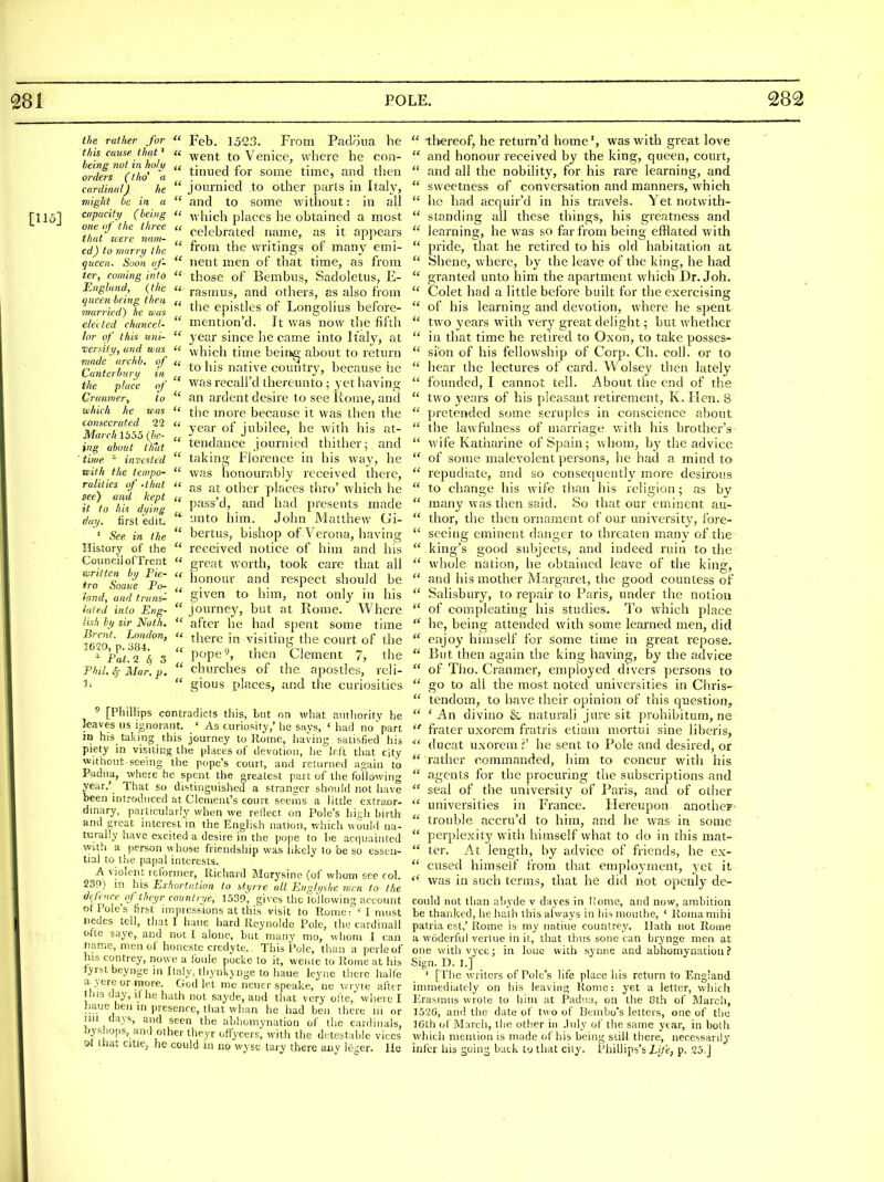 [115] ihe rather for this cause that' being not in holy orders (thd a cardinal) he wight be in a capacity (being one of the tliree that icere nam- ed) to marry the queen. Soon af- ter, coming into England, {the queen being then married) he was elei ted chancel- lor of this uni- xernty, and was made iirchb. of Canteibury in the place of Cranmer, to which he was consecrated 29 Ma7 ch 1655 (be- ing about that 'time ''■ invested ivith the tempo- ralities of 'that see) and kept it to hin di/ing day, first edit. ' See in the History of the Council ofTrent written by Pie- tro Soaue Po- land, and trans- lated into Eng- lish by sir Nath. Brent. London, 1620, p. 384. ^ Fat. 243 PliiLS,- Mar. p. 1.  Feb. 1523. From Padoua he  went to Venice, where he con-  thiued for some tune, and then  jonrnied to other parls in Italy,  and to some without: in all  which places he obtained a most  celebrated name, as it appears  from the writings of many emi-  nent men of that time, as from  those of Bembns, Sadoletus, E-  rasmus, and others, as also from  the epistles of Longolius before-  mention'd. It was now the fifth  year since he came into Italy, at  which time beini^- about to return  to his native country, because he was recall'd thereunto ; yet having  an ardent desire to see Home, and  the more because it was then the  year of jubilee, he with his at-  tendance journied thither; and  taking Florence in his way, he  was honourably received there,  as at other places thro' which he  pass'd, and had presents made  unto him. John Matthew Gi-  bertus, bishop of Verona, having  received notice of him and his  great worth, took care that all  honour and respect should be  given to him, not only in his  journey, but at Rome. Where  after he had spent some time  there in visiting the court of the  pope^, then Clement 7, the  churches of the apostles, reli-  gious places, and the curiosities ^ [Phillips contradicts this, but on what aiitliority he leaves us ignorant. ' As curiosity,' lie savs, ' had no'part in his_ taking this journey to Rome, having satisfied his piety in visiting the places of devotion, he Irft that city without seeing the pope's court, and returned a2:ain to P-adna, where he spent the greatest part of the following year.'_ That so distinguished a stranger should not have been introduced at Clement's court seeins a little extraor- dinary, particularly when we rellect on Pole's hiah birth and great interest in the English nation, which would na- turally have excited a desire in the pope to be acquainted with a person whose friendship was hkely to be so essen- tial to the papal interests. A violent reformer, llichard Morysino (of whom see col. 230) in his Exhortation to styrre all Engh/she men to the defence^cf theyr countrye, 1539, gives the following account ot Pole's first impressions at this visit to Rome T ' I must nedes tell, that I hane hard Reynolde Pole, the cardinall ofte saye, and not I alone, but many mo, whom I can name, men of honcstc credyte. This Pole, than a perleof his contrey, nowe a ioule pocke to it, wenie to Rome at his tyrstbeynge in Italy, thynkynge to haue leyne there halfe a vere or more. God let me neucr speake, ne wryte after this day, i( he hath not sayde, and that very ofte, where I haue ben m presence, that wh;ui he had ben there iii or nil days, and seen the abhomynation of the cardinals, [jys iops, and other theyroffycers; with the detestable vices ot that citie, he could in no wysc tary there anv Ic^icr. He  tltereof, he return'd home', was with great love  and honour received by the king, queen, court,  and all the nobility, for his rare learning, and  sweetness of conversation and manners, which  he had acquir'd in his travels. Yet notwith-  standing all these things, his greatness and  learning, he was so far from being efflated with  pride, that he retired to his old habitation at  Shene, where, by the leave of the king, he had  granted unto him the apartment which Dr. Joh.  Colet had a little before built for the exercising  of his learning and devotion, where he spent  two years with very great delight; but whether  in that time he retired to Oxon, to take posses-  sibn of his fellowship of Corp. Ch. coll. or to  hear the lectures of card. Wolsey then lately  founded, I cannot tell. About the end of the  two years of his pleasant retirement, K. Hen. 8  pretended sotne scruples in conscience about  the lawfulness of marriage with his brother's  wife Katharine of Spain; whom, by the advice  of some malevolent persons, he had a mind to  repudiate, and so consequently more desirou.s  to change his wife than his religion ; as by  many was tlien said. So that our eminent au-  thor, the then ornament of our university, fore-  seeing eminent danger to threaten many of the  king's good subjects, and indeed ruin to the whok nation, he obtained leave of the king.  and his mother Margaret, the good countess of  Salisbury, to repair to Paris, under the notion  of compleating his studies. I'o which place  he, being attended with some learned men, did  enjoy himself for some time in great repose.  But then again the king having, by the advice  of Tho. Cranmer, employed divers persons to  go to all the most noted universities in Chris-  tendom, to have their opinion of this question,  'An divino &, naturali jure sit prohibitum, ne  frater uxorcm fratris etiaiii mortui sine liberis, ^' ducat uxorem r' he sent to Pole and desired, or  ratlicr commanded, him to concur with his  agents for the procuring the subscriptions and  seal of the university of Paris, and of other  universities in France. Hereupon anothcF-  trouble accru'd to him, and he was in some  perplexity w^ith himself what to do in this mat-  ter. At length, by advice of friends, he ex-  cused himself from that emploj-ment, yet it was in such terms, that he did not openly de- could not than abyde v dayes in Ifome, and now, ambition be thanked, he hath this always in his mouthe, ' Roina mihi patria est,' Rome is my nntiue countrey. Ilath not Rome a wodcrfui verlue in it, that thus sone can brynge men at one with vyce; in louc with synne and abhomynation? Sign. D. 1.] ' [ The writers of Pole's life place his return to England immediately on his leaving Rome: yet a letter, which Erasmus wrote to him at Padiia, on the 8th of IMarch, 1526, and the date of two of Benibo's letters, one of the IGth oi March, tlie otlier in .luly of the same year, in both which mention is made of his being still there, necessarily inl'cr his going back to that city. Pliillips's Efe, p. 25.]
