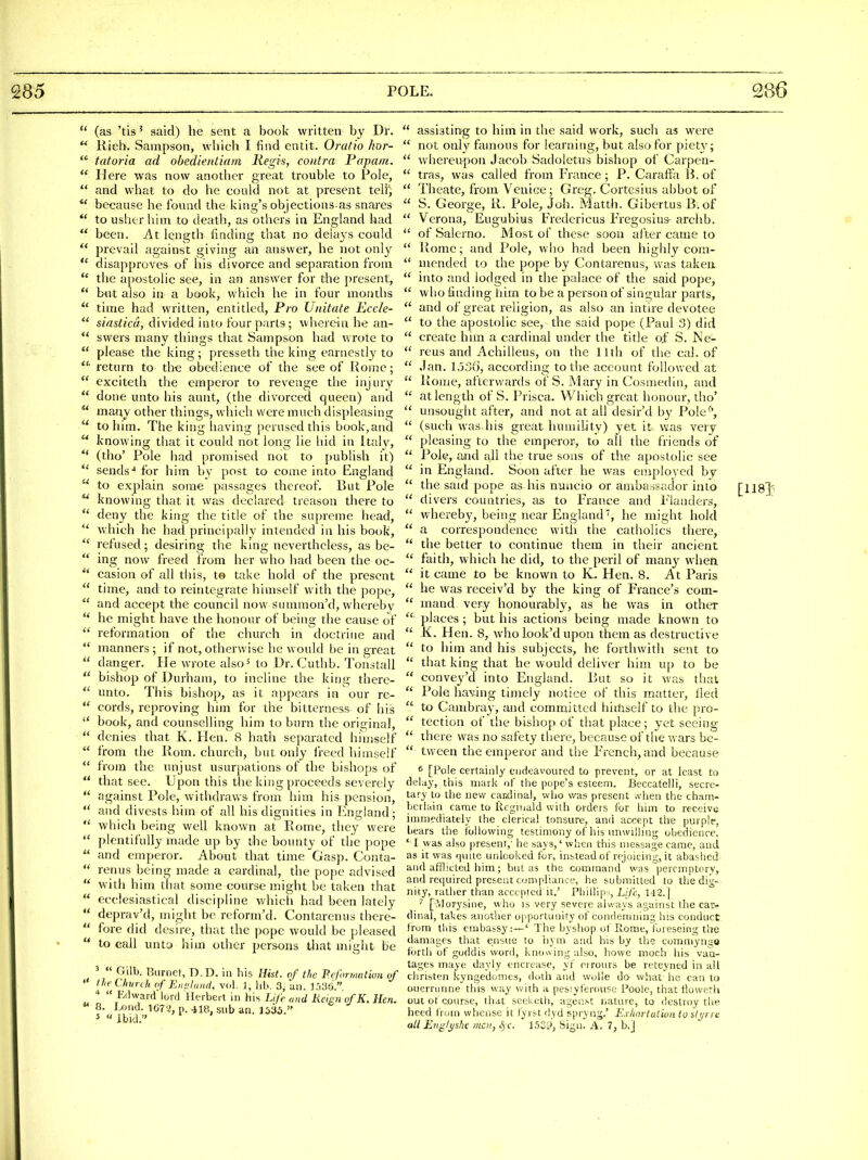  (as 'tis ^ said) he sent a book written by Dl-. ** Kieb. Sampson, which I find cntit. Oratio hor-  tatoria ad ohedientiam Regis, contra Papain.  Here was now another great trouble to Pole,  and what to do he could not at present teli^  because he Ibutid the king's objections as snares  to usher him to death, as others in England had  been. At length finding that no delays could  prevail against giving an answer, he not only *' disapproves of his divorce and separation from  the a})Gstolic see, in an answer for the present,  b-ut also in a book, which he in four months  time had written, entitled. Pro Unitate Ecc/e-  siasticu, divided into four parts; wherein he an-  swers many things that Sampson had wrote to  please the king; presseth the king earnestly to return to the obedience of the see of Rome;  exciteth the emperor to revenge the injury  done unto his aunt, (the divorced queen) and  many other things, which were much displeasing  to him. The king liaving perused this book,and  knowing that it could not long lie hid in Italy,  (tho' Pole had promised not to publish it)  sends-* for him by post to come into England  to explain some passages thereof. But Pole  knowing that it was declared treason there to *' deny the king the title of the supreme liead,  which he had principally intended in his book,  refused; desiring the king nevertheless, as be-  ing now freed from her who had been the oc- casion of all this, to take hold of the present  time, and to reintegrate himself with the pope,  and accept the council now stimmon'd, whereby  he might have the honour of being the cause of  reformation of the church in doctrine and  manners ; if not, otherwise he would be in great  danger. He wrote alsoMo Dr. Cuthb. Tonstall  bishop of Durham, to incline the king thero- unto. This bishop, as it nppears in our re-  cords, reproving him for the bitterness of his  book, and counselling him to burn the original,  denies that K. Hen. 8 hath separated himself  from the Rom. church, but only lieed himself  from the unjust usur})ations of the bishops of  that see. Upon this the king proceeds severely *' against Pole, withdraws fronr him his pension,  and divests him of all his dignities in England;  which being well known at Rome, they were  plentifully made up by the bounty of the pope  and emperor. About that time Gasp. Conta-  renus being made a cardinal, the pope advised  with him that some course might be taken that  ecclesiastical discipline which had been lately *' deprav'd, might be reform'd. Contarenus there-  fore did desire, that the pope would be pleased  to call unto him other persons that might be '  Gilb. Burnet, D.D. in his Hist, of the P.cformatiun of  I he Church of Eimluiid, vol. 1, hb. 3, an. 3.j36.,  Ivlwarcf lord Herbert in his Life and lieign ofK. Hen. « 8. Lond. 1C7'2, p. 418, sub an.  assisting to him in the said work, such as were  not only famous for learning, but also for piety;  whereupon Jacob Sadoletus bishop ol' Carpen-  tras, was called froin Erance ; P. Caralta B. of  Theate, fx-om Venice; Greg. Cortcsius abbot of  S. George, R. Pole, Job. Matth. Gibertus B.of  Verona, Eugubius Eredericus Eregosius- archb. »  of Salerno. Most of these soon after came to  Rome; and Pole, who had been highly com-  mended to the pope by Contarenus, was takeii  into and lodged in the palace of the said pope,  who finding him to be a person of singular parts,  and of great religion, as also an intire devotee  to the apostolic see, the said pope (Paul 3) did  create him a cardinal under the title of S. Ne-  reus and Achilleus, on the 11th of the cal. of  .Ian. Ij3(i, according to the account follov/ed at  liome, afterwards of S. Mary in Cosmedin, and  at length of S. Prisca. Which great honour, tho'  unsought after, and not at all desir'd by Pole''',  (such was.his great humiUty) yet it was very  pleasing to the emperor, to all the friends of  Pole, and all the true sous of the apostolic see  in England. Soon after he was employed by  the said pope as his nuncio or ambassador into [118]'  divers countries, as to Erance and Elanders,  whereby, being near England, he might hold  a correspondence with the catholics there,  the better to continue them in their ancient faith, which he did, to the peril of many when.  it came to be known to K. Hen. 8. At Paris  he was receiv'd by the king of France's com-  mand very honourably, as he was in other  places ; but his actions being made known to  K. Hen. 8, who look'd upon them as destructive  to him and his subjects, he forthwith sent to  that king that he would deliver him up to be  convey'd into England. But so it was that  Pole having timely notice of this matter, fied  to Cambray, and committed himself to the pro-  tection of the bishop of that place; yet seeing  there was no safety there, because of the wars be-  tween the emperor and the French, and because ^ [Pole certainly endeavoured to prevent, or at least to delay, this mark of the pope's esteem. Beccatelli, secre- tary to the new candinal, who was present ,vhen the cham- berlain came to Reginald with orders for him to receive immediately the clerical tonsure, and accept the purplf, bears the l(:>llowing testimony of his unwilling obedience. ' I was also present,' he says,' when this message came, and as it was qvntc unlooked for, instead of rejoicing, it abashed and afflicted him; but as the command was peremptory, and reiiuired present compliance, he submitted to the dig- nity, rather than accepted it.' Phillip;, Life, 142.] [?ilorysine, who is very severe always against the car- dinal, takes another opportunity of condemning his conduct from this embassy:—' The by shop ot Rome, Tuieseing the damages that ensue to iiym and his by the comniyngo forth of goddis word, knowing also, howe moch his van- tages maye dayly encrease, yf errours be reteyned in all christen kyngedomes, doth and wolle do what ho can to ouerriirme this way \vith a pesiyferousc Poole, that tiowoth out ot course, that sceivcth, agen.st nature, to destroy the heed from whcnsc it fyrst dyd spryng.' Exhortation to styrrn