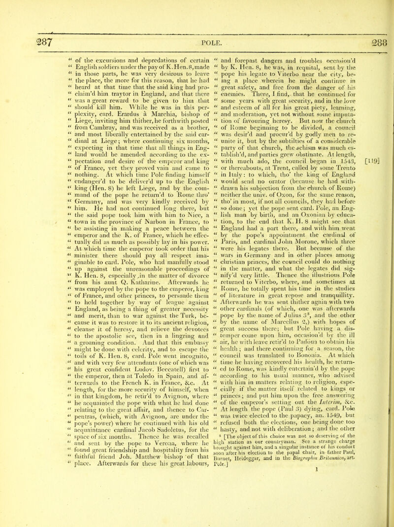 of the excursions and depredations of certain English soldiers under the pay of K. Hen. 8, made in those parts, he was very desirous to leave the place, the more for this reason, that he had heard at that time that the said king had pro- claim'd him traytor in England, and that there was a great reward to be given to him that should kill him. While he was in this per- plexity, card. Erardus a Marchia, bishop of Liege, inviting him thither, he forthwith posted from Cambray, and was received as a brother, and most liberally entertained b}' the said car- dinal at Liege; where continuing six months, expecting in that time that all things in Eng- land would be amended according to the ex- pectation and desire of the emperor and king of France, yet they proved vain and came to nothing. At which time Pole finding himself endanger'd to be deliver'd up to the English king (Hen. 8) he left Liege, and by the com- mand of the pope he return'd to Rome thro' Germany, and was very kindly received by him. He had not continued long there, but the said pope took him with him to Nice, a town in the province of Narbon in France, to be assisting in making a peace between the emperor and the K. of France, which he effec- tually did as much as possibly lay in his power. At which time the emperor took order that his minister there should pay all respect ima- ginable to card. Pole, who had manfully stood up against the unreasonable proceedings of K. Hen. 8, especially,in the matter of divorce fi'om his aunt Q. Katharine. Afterwards he was employed by the pope to the emperor, king of France, and other princes, to persuade them to hold together by way of league against England, as being a thing of greater necessity and merit, than to war against the Turk, be- cause it was to restore it to its ancient religion, cleanse it of hei'esy, and relieve the devotees to the apostolic see, then in a lingring and a groaning condition. And that this embassy might be done with celerity, and to escape the toils of K. Hen. 8, card. Pole went incognito, and with very few attendants (one of which was his great confident Ludov. Beccatell) first to the emperor, then at Toledo in Spain, and af- terwards to the French K. in France, &c. At length, for the more security of himself, when in that kingdom, he retir'd to Avignon, where he acquainted the pope with what he had done relating to the great affair, and thence to Car- pentras, (which, with Avignon, are under the pope's power) where he continued with his old acquaintance cardinal Jacob Sadoletus, for the space of six months. Thence he was recalled and sent by the pope to Verona, where he found great friendship and hospitality from his faithful friend J oh. Matthew bishop of that place. Afterwards for these his great labours,  and forepast dangers and troubles occasion'd  by K. Hen. 8, he was, in requital, sent by the  pope his legate to Viterbo near the city, be-  ing a place wherein he might continue in  great safety, and free from the danger of his  enemies. There, I find,, that he continued for  some years with great security, and in the love  and esteem of all for his great piety, learning,  and moderation, yet not without some imputa-  tion of favouring heresy. But now the churcli  of Rome beginning to be divided, a council  was desir'd and procur'd by godly men to re-  unite it, but by the subtilties of a considerable  party of that church, the schism was much es-  tablish'd, and parties grew obstinate. At length,  with much ado, the council began in 1543,  or thereabouts, at Trent, called by some Trento  in Italy: to which, tho' the king of England  would send no orator (because he had with-  drawn his subjection from the church of Rome)  neither the univ. of Oxon, for the same reason,  tho' in most, if not all councils, they had before  so done; yet the pope sent card. Pole, an Eng-  lisli man by birth, and an Oxonian by educa-  tion, to the end that K. H. 8 might see that  England had a part there, and with him went  by the pope's appointment the cardinal of  Paris, and cardinal John Morone, which three  were his legates there. But because of the  wars in Germany and in other places among christian princes, the council could do nothing  in the matter, and what the legates did sig-  nify'd very little. Thence the illustrious Pole  returned to Viterbo, where, and sometimes at  Rome, he totally spent his time in the studies  of literature in great repose and tranquillity.  Afterwards he was sent thither again with two  other cardinals (of which, one was afterwards  pope by the name of Julius 3*, and the othei-  by the name of Marcellus 2,) with hopes of  great success there; but Pole having a dis-  temper come upon him, occasion'd by the ill  air, he with leave retir'd to Padbua to obtain his  health ; and there continuing for a season, the  council was translated to Bononia. At which  time he having recovered his health, he return-  ed to Rome, was kindly entertain'd by the pope  according to his usual manner, who advised  with him in matters relating to religion, espe-  cially if the matter itself related to kings or  princes; and put him upon the free answering  of the emperor's setting out the ItUerim, &c.  At length the pope (Paul 3) dying, card. Pole  was twice elected to the papacy, an. 1549, but  refused both the elections, one being done too  hasty, and not with deliberation ; and the other ^ [The object of this choice was not so deserving of the high station as our countryman. See a strange charge brought against him, and a singular instance of his conduct soon after his election to the papal chair, in father Paul, Burnet, Ileideggar, and in the Biograplua Britannica, art. Pule] ^ [119]