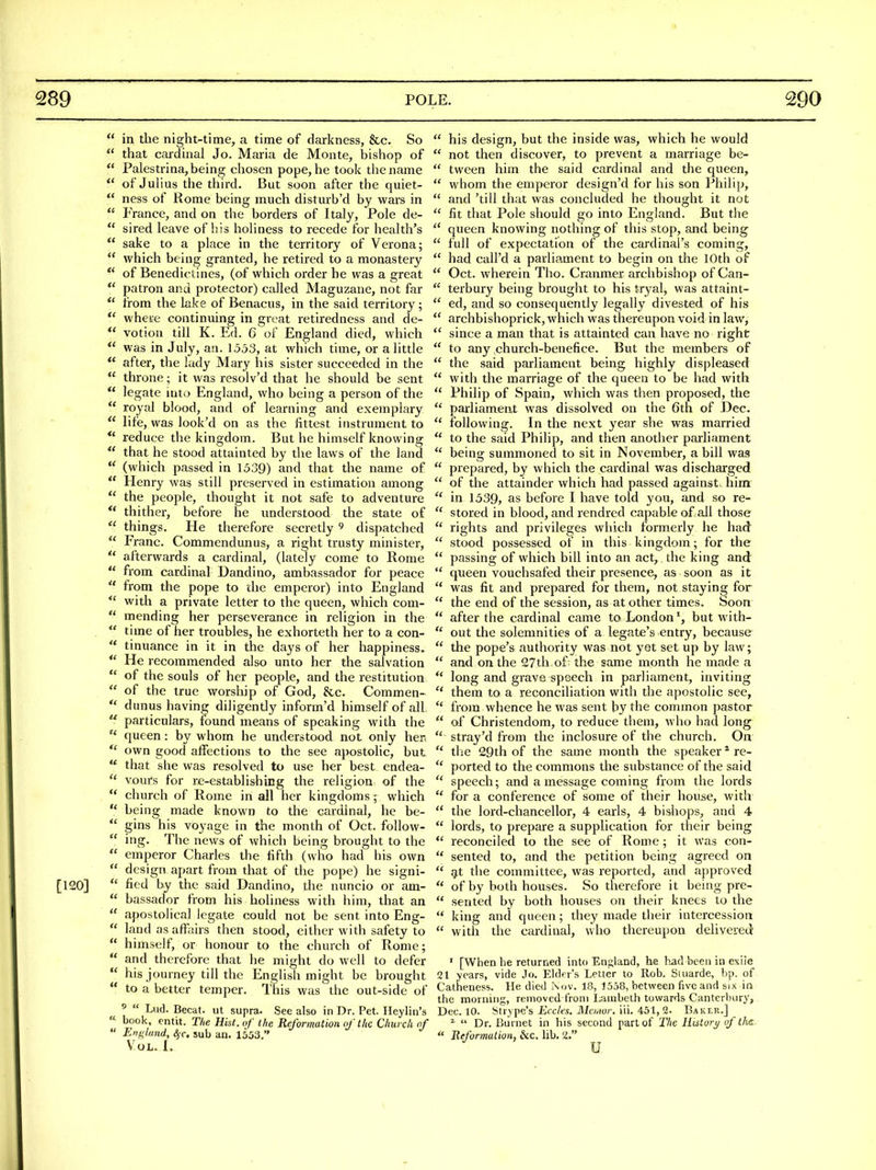  in the night-time, a time of darkness, &c. So  that cardinal Jo. Maria de Monte, bishop of  Palestrina, being chosen pope, he took the name *' of Julius the third. But soon after the quiet-  ness of Rome being much disturb'd by wars in  France, and on the borders of Italy, Pole de-  sired leave of his holiness to recede for health's  sake to a place in the territory of Verona;  which being granted, he retii-ed to a monastery  of Benedictines, (of which order he was a great patron and protector) called Maguzane, not far  from the lake of Benacus, in the said territory ; where continuing in great retiredness and de- *' votion till K. Ed. 6 of England died, which  was in July, an. 1553, at which time, or a little  after, the lady Mary his sister succeeded in the  throne; it was resolv'd that he should be sent  legate into England, who being a person of the  royal blood, and of learning and exemplary  life, was look'd on as the fittest instrument to reduce the kingdom. But he himself knowing  that he stood attainted by the laws of the land *' (which passed in 1539) and that the name of *' Henry was still preserved in estimation among  the people, thought it not safe to adventure ** thither, before he understood the state of  things. He therefore secretly ^ dispatched  Franc. Commendunus, a right trusty minister,  afterwards a cardinal, (lately come to Rome  from cardinal Dandino, ambassador for peace  from the pope to the emperor) into England *' with a private letter to the queen, which com-  mending her perseverance in religion in the .  time of her troubles, he exhorteth her to a con-  tinuance in it in the days of her happiness.  He recommended also unto her the salvation '* of the souls of her people, and the restitution  of the true worship of God, &c. Commen-  dunus having diligently inform'd himself of all  particulars, found means of speaking with the  queen: by whom he understood not only her.  own good affections to the see apostolic, but  that slie was resolved to use her best endea-  vours for re-establishing the religion of the  church of Rome in all her kingdoms; which  being made known to the cardinal, he be-  gins his voyage in the month of Oct. follow-  ing. The news of which being brought to the  emperor Charles the fifth (who had his own  design apart from that of the pope) he signi- [120]  ficd by the said Dandino, the nuncio or am-  bassador from his holiness with him, that an  apostolical legate could not be sent into Eng-  land as affairs then stood, either with safety to  himself, or honour to the church of Rome;  and therefore that he might do well to defer  his journey till the English might be brought  to a better temper. This was the out-side of '  Lud. Becat. ut supra. See also in Dr. Pet. Heylin's « book, entit. The Hist, of the Reformation of the Church nf  Enf^land, 4 c. sub an. 1553, Vol. I.  his design, but the inside was, which he would  not then discover, to prevent a marriage be-  tween him the said cardinal and the queen,  whom the emperor design'd for his son Philip,  and 'till that was concluded he thought it not  fit that Pole should go into England. But the  queen knowing nothing of this stop, and being  full of expectation of the cardinal's coming,  had call'd a parliament to begin on the 10th of  Oct. wherein Tho. Cranmer archbishop of Can-  terbury being brought to his tryal, was attaint-  ed, and so consequently legally divested of his  archbishoprick, which was thereupon void in law,  since a man that is attainted can have no right  to any church-benefice. But the members of  the said parliament being highly displeased  with the marriage of the queen to be had with  Philip of Spain, which was then proposed, the  parliament was dissolved on the 6th of ])ec.  following. In the next year she was married  to the said Philip, and then another parliament  being summoned to sit in November, a bill was  prepared, by which the cardinal was discharged  of the attainder which had passed against, him  in 1539, as before I have told you, and so re-  stored in blood, and rendred capable of all those  rights and privileges which formerly he had  stood possessed of in this kingdom; for the  passing of which bill into an act,, the king and  queen vouchsafed their presence, as soon as it  was fit and prepared for them, not staying for  the end of the session, as at other times. Soon  after the cardinal came to Londonbut with-  out the solemnities of a legate's entry, because  the pope's authority was not yst set up by law;  and on the 27th of the same month he made a  long and grave speech in parliament, inviting  them to a reconciliation with the apostolic see,  from whence he was sent by the common pastor  of Christendom, to reduce them, who had long  stray'd from the inclosure of the church. On  the 29th of the same month the speaker^ re-  ported to the commons the substance of the said  speech; and a message coming from the lords  for a conference of some of their house, with  the lord-chancellor, 4 earls, 4 bishops, and 4  lords, to prepare a supplication for their being  reconciled to the see of Rome ; it was con-  sented to, and the petition being agreed on  ^t the committee, was reported, and approved  of by both houses. So therefore it being pre-  sented by both houses on their knees to the  king and queen; they made their intercession  with the cardinal, who thereupon delivered' ' [When he returned into England, he b^d been in exile 21 years, vide Jo. Eldrr's Letter to Rob. Suiarde, bp. of Catheness. He died ,\ov. 18, 1558, between five and sjx in the morning, removed from Lambeth towards Canterbury, Dec. 10. Strype's i'lc/tfs. Jlicwor. iii. 451, 2. Baker.] ^  Dr. Burnet in his second part of The Histort/ of the  Reformation, &c. lib. 2. ^