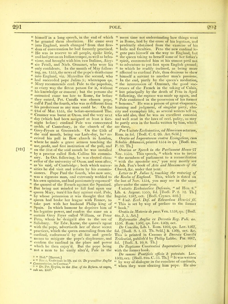  himself in a long speech, in the end of which  he granted them absolution. He came over  into England, much changed' from that free-  dom of conversation he had formerly pi-actised.  He was in reserve to all people, spoke little,  and had put on an Italian temper, as well as beha-  viour, and brought with him two Italians, Aioy- ** sio Priuli, and ISich. Oimianet, who were his ** only confidents. In the month of May follow-  ing, an. 1555, the news of the pope's death came  into England, viz. Marcellus the second, who  had succeeded pope Julius 3; whereupon qu.  Mary recommends card. Pole to the popedom,  as every way the fittest person for it, without  his knowledge or consent; but the persons she entrusted came too late to Rome, for befoj-e  they entred. Pet. Curaff'a was chosen pope,  call'd Paul the fourth, who was as different from  his predecessor as any man could be. On the  21st of Mar. 1555, the before-mentioned Tho.  Cranmer was burnt at Oxon. and the very next  day (which had been assigned at least a fort-  night before) cardinal Pole was consecrated  archb. of Canterbury, in the church of the  Grey-Fryers at Greenwich. On the 25th of  the said month, being our Lady-day, hc^ re-  ceived his pall in Bow church in London,  where he made a grave sermon touching the  use, profit, and first institution of the pall, and [121]  on the 31st of the said month he was installed  by a proctor called Rob. Collins his commis-  sary. In Oct. following, he was elected chan-  cellor of the university of Oxon. and soon after,  as 'tis said, of Cambridge ; both which univer-  sities he did visit and reform by his commis-  sioners. Pope Paul the fourth, who now sate,  was a rigorous man, and extreamly wedded to his own opinion, and had passionately espoused'  the quarrel of the French against the Spaniard.  But being not minded to fall foul upon our  queen Mary, turn'd his fury against card. Pole,  by whose persuasion it was thought that the  queen had broke her league with France, to  take part with her husband Philip king of  Spain. In which humour he deprives him of  his legatine power, and confers the same on a  certain Grey Fryer called William, or Peter  Peto, whom he design'd also to the see of  Salisbury. Sir Edw. Karne, the queen's agent  with the pope, advertiseth her of these secret  practices, which the queen concealing from the  cardinal, endeavour'd by all fair and gentle  means to mitigate the pope's displeasure, and  confirm the cardinal in the place and power  which he then enjoy'd. But the pope being  not a man to be easily alter'd, Pole in the 3 « Ibid. [Burnet.] 4 « Pj-;! f:. Gochvinus in lib. cui tit. De presulibus AngUa  Commcnturius, in Cantuar. 5 « Pet Heylin, in the Hist, of the Reform, ut supra,  sub an. 1567. mean time not understanding how things went  in Rome, laid by the cross of his legation, and  prudently abstained from the exercise of his  bulls and faculties. Peto the new cardinal le-  gate puts himself on the way to England, but  the queen taking to herself some of her father's  spirit, commanded him at his utmost peril not  to adventure to put foot upon English ground;  to which he readily inclined, as being more  affected to cardinal Pole, than desirous to shew  himself a servant to another man's passions.  In the end, partly by the queen's mediation,  the intercession of Ormanet, the good suc-  cesses of the French in the taking of Calais,  but principally by the death of Peto in April  following, the rupture was made up again, and  Pole confirmed in the possession of his former  honours. He was a person of great eloquence, learning and judgment, of singular piety, cha- rity and exemplary life, as several writers tell us, M ho add also, that he was an excellent canonist and well read in the laws of eccl. polity, as may be partly seen in the books written by him, which are these, Pro Unitate Ecclesiastica, ad Henricum octavum, Rom. in fol. [Bodl. C. 2. 26. Art. Seld.] Oratio ad Tmperatorem contra Evangelicos, cum Scholiis At/ianasii, printed 1554 in qu. [Bodl. 4to. P. 33. Th.] Oratio?i or Speech in the Parliament House 27 Nov. 1554. This speech,  which was to invite  the members of parliament to a reconciliation  with the apostolic see, you may mostly see in Job. Fox's book of Acts and Monuments of the Church, &c. under that year. Letter to P. Julius 3, touching the restoring of the Realm of England. This, which is dated on the last of Nov. 1554, you may see in the satire place under the same year. Unitatis Ecclesiastics Defensio,  ad Hen. 8. Lib. 4. Argent. 1555, fol. [Bodl. P. 2. 12. Th.] Ingolst. 1587, Oct. [Bodl. Crynes. 402.]  Unit. Eccl. Def. ad Edwardum Henrici Jil.  This is set by way of preface to the former  book. Oratio in Materia depace. Ven. 1558, qu. [Bodl, 4to. J. 5. Art.] Reformatio Anglia ex Decretis Reg. Poll. an. 1556. Rom. 1562, qu. Lov. 1569, oct. De Concilio, Lib. 1. Rom. 1562, qu. Lov. 1567, fol. [Bodl. S. 1. 13. Th. Seld.] & 1569, oct. &c. This is printed in Canones &; Decreta Concilii Tridentini, publish'd by Philip Labbe. Par. 1667, fol. [Bodl. A. 16.8. Th.] De Baptismo Constantini Imperatoris; printed with the former book. De summi Pontifcis officio ^ potestate. Lov. 1569, oct. [Bodl. 8vo. C. 33. Th.]  It vvas written  by way of dialogue in the conclave of cardinals,  when they were electing him pope. He also