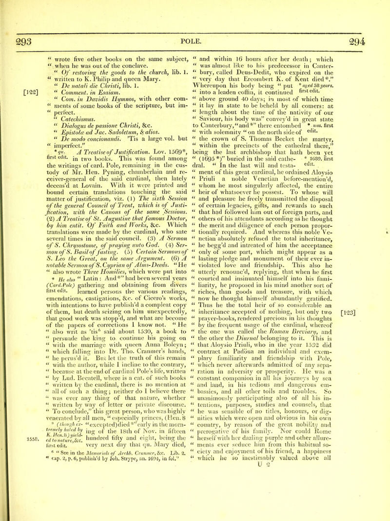  wrote five other books on the same subject,  when he was out of the conclave.  Of restormg the goods to the church, hb. 1.  written to K. Phihp and queen Mary.  De natali die Christi, lib. 1. [122]  Cotnment. in Esaiam.  Com. in Davidis Hymnos, with other com-  ments of some books of the scripture, but im-  perfect.  Catechismus.  Dialogus de passione Christi, 8cc.  Epistola ad Jac. Sadoletam, ^ alios.  De modo concionandi. 'Tis a large vol. but  imperfect. A Treatise of Justijication. Lov. 1569*, first edit, jj^ books. This was found among the writings of card. Pole, remaining in the cus- tody of Mr. Hen. Pyning, chamberlain and re- ceiver-general of the said cardinal, then lately deceas'd at Lovain. With it were printed and bound certain translations touching the said matter of justification, viz. (1) The sixth Session of the general Council of Trent, z&hich is of Justi- jication, with the Canons of the same Sessions. (2) A Treatise of St. Augustine that famous Doctor, by him entit. Of Faith and Works, &c. Which translations were made by the cardinal, who sate several times in the said council. (3) A Sermon of S. Chrysostome, of praying unto God. (4) Ser- mon of S. Basil of fasting. (5) Certain Sermons of S. Leo the Great, on the same Argument. (G) A notable Sermon ofS. Cyprian of AIms-Deeds. He  also wrote Three Homilies, which were put into * He also  Latin : And * had been several years (Card. Pole) gathering and obtaining from divers first edit. learned persons the various readings, emendations, castigations, &c. of Cicero's works, with intentions to have publish'd acompleat copy of them, but death seizing on him unexpectedly, that good work was stopp'd, and what are become of the papers of corrections 1 know not.  He  also writ as 'tis'' said about 1530, a book to  persuade the king to continue his going on  with the marriage with queen Anna Boleyn;  which falling into Dr. Tho. Cranmer's hands,  he pcrus'd it. But let the truth of this remain  with the author, while I incline to the contrary,  because at the end of cardinal Pole's life, written  by Lud. Becatell, where is a cat. of such books  written by the cardinal, there is no mention at  all of such a thing; neither do I believe there  was ever any thing of that nature, whether  written by way of letter or private discourse.  To conclude, this great person, who was highly venerated by all men,  especially princes, (Hen. 8 * (though cx- excepted)died *earlv in the morn- KlTmillijd ^S of the 18th of Mov. in fifteen 1550. edto7a!ureM. hundred fifty and eight being the tirst edit. very next day that qu. Mary died, ^  See in the Memorials of Arrhh. Crunmer, Ike. Lib. 3. « cap. 2, p. 6, publi&h'd by Job. Strype, an. 1694-; in fol.'' after her death; which predecessor in Canter-  and within l6 hours  was almost like to his  bury, called Deus-Dedit, who expired on the  very day that Erconibert K. of Kent died*. * ufied 58 years, first edit. Whereupon his body being  put  into a leaden coffin, it continued  above ground 40 days; in most of which time  it lay in state to be beheld by all comers: at  length about the time of the nativity of our  Saviour, his body was convey'd in great state to Canterbury,and* there entombed * was. first  with solenniity  on the north side of  the crown of S. Thomas Becket the martyr,  Avithin the precincts of the cathedral there, being the last archbishop that hath been yet  (1695 *) buried in the said calhe- * 1689. first dral.  In the last will and testa- .  ment of this great cai'dinal, he ordained Aloysio  Priuli a noble Venetian before-mention'd,  whom he most singularly afiected, the entire  heir of whatsoever he possest. To whose will  and pleasure he freely transmitted the disposal  of certain legacies, gifts, and rewards to such  that had followed him out of foreign parts, and  others of his attendants according as he thought  the merit and diligence of each person propor-  tionally required. And whereas this noble Ve-  netian absolutely refused the total inheritance,  he begg'd and intreated of him the acceptance  only of some part, which might appear as a  lasting pledge and monument of their ever in-  violated love and friendship. This also he  utterly renounc'd, replying, that when he first  courted and insinuated himself into his fami-  liarity, he proposed in his mind another sort of  riches, than goods and treasure, with which  now he thought himself abundantly gratified*  Thus he the total heir of so considerable an  inheritance accepted of nothing, but only two  prayer-books, rendered precious in his thoughts  by the fi-equent usage of the cardinal, whereof  the one was called the Roman Breviary, and  the other the Diurnal belonging to it. This is  that Aloysio Priuli, who in the year 1532 did  contract at Padoua an individual and exem-  plary familiarity and friendship with Pole,  which never afterwards admitted of any sepa-  ration in adversity or prosperity. He was a  constant companion in all his journeys by sea  and land, in his tedious and dangerous eni-  bassies, and all other toils and troubles. So  unanimously participating also of all his in-  tentions, purposes, studies and counsels, that  he was sensible of no titles, honours, or dig-  nities which were open and obvious in his own  country, by reason of the great nobility and  prerogative of his family. Nor could Rome  herself with her dazling purple and other allure-  ments ever seduce him from this habitual so-  ciety and enjoyment of his friend, a happiness  which he so inestimably valued above all U 2 [123] ~