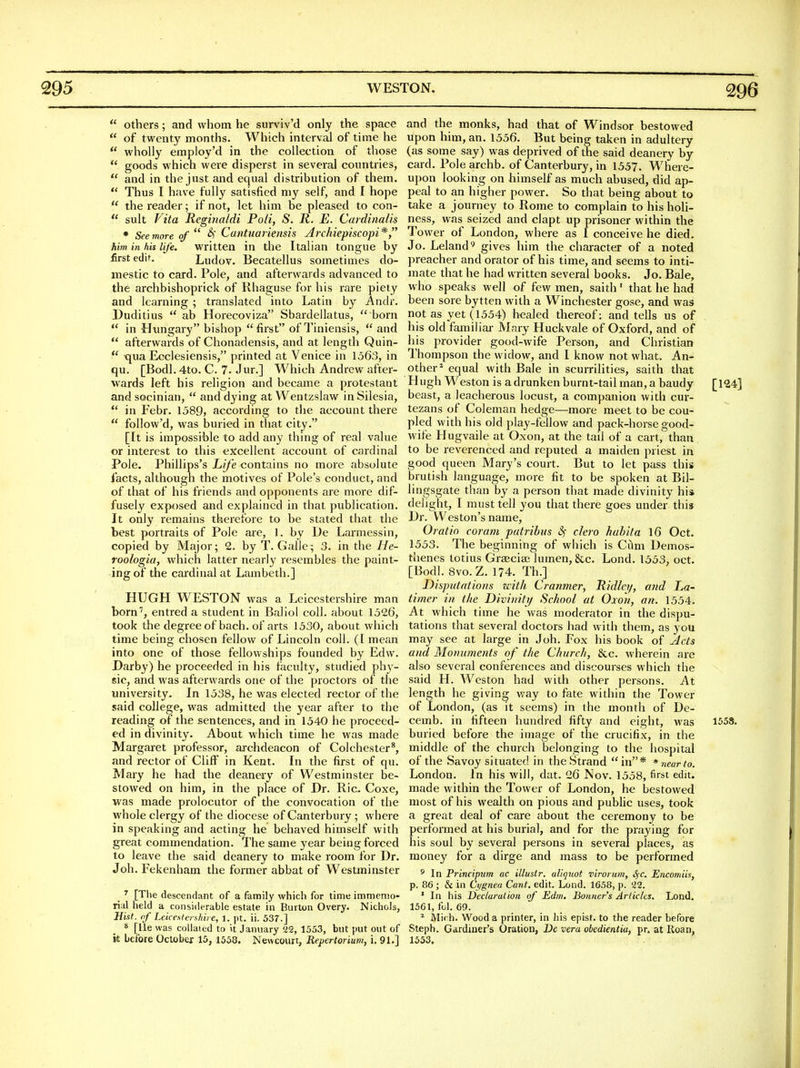  others; and whom he surviv'd only the space  of twenty months. Which interval of time he  wholly employ'd in the collection of those  goods which were disperst in several countries,  and in the just and equal distribution of them.  Thus I have fully satisfied my self, and I hope  the reader; if not, let him be pleased to con-  suit Fita Regina/di Poll, S. R. E. Cardinalis * See more of  ^' Cantuariensis Archiepiscopi* him in his life, written in the Italian tongue by first edit. Ludov. Becatellus sometimes do- mestic to card. Pole, and afterwards advanced to the archbishoprick of Khaguse for his rare piety and learning ; translated into Latin by Andr. Duditius  ab Horecoviza Sbardellatus,  born  in Hungary bishop first of Tiniensis,  and  afterwards of Chonadensis, and at length Quin-  tjua Eoclesiensis, printed at Venice in 1563, in qu. [Bodl. 4to. C. 7. Jur.] Which Andrew after- wards left his religion and became a protestant andsocinian,  and dying atWentzslaw in Silesia,  in Febr. 1589, according to the account there  follow'd, was buried in that city. [It is impossible to add any thmg of real value or interest to this excellent account of cardinal Pole. Phillips's Life contains no more absolute lacts, although the motives of Pole's conduct, and of that of his friends and opponents are more dif- fusely exposed and explained in that publication. It only remains therefore to be stated that the best portraits of Pole are, 1. by De Larmessin, copied by Major; 2. by T. Galle; 3. in the He- roologia, which latter nearly resembles the paint- ing of the cardinal at Lambeth.] HUGH WESTON was a Leicestershire man born'', entred a student in Baliol coll. about 1526, took the degree of bach, of arts 1530, about which time being chosen fellow of Lincoln coll. ([ mean into one of those fellowships founded by Edw. Darby) he proceeded in his faculty, studied phy- sic, and was afterwards one of the proctors of the university. In 1538, he was elected rector of the said college, was admitted the year after to the reading of the sentences, and in 1540 he proceed- ed in divinity. About which time he was made Margaret professor, archdeacon of Colchester*, and rector of Cliff in Kent. In the first of qu. Mary he had the deanery of Westminster be- stowed on him, in the place of Dr. Ric. Coxe, was made prolocutor of the convocation of the whole clergy of the diocese of Canterbury; where in speaking and acting he behaved himself with great commendation. The same year being forced to leave the said deanery to make room for Dr. Joh. Fekenham the former abbat of Westminster _ ^ [The descendant of a family which for time immemo- rial held a considerable estate in Burton Overy. Nichols, Hist, nf Leiceslershire, 1. pt. ii. 537.] 8 [lie was collated to it January 22, 1553, but put out of k before October 15, 1558. Nevvcourt, Repertorium, i. 91.] and the monks, had that of Windsor bestowed upon him, an. 1556. But being taken in adultery (as some say) was deprived of the said deanery by card. Pole archb. of Canterbury, in 1557. Where- upon looking on himself as much abused, did ap- peal to an higher power. So that being about to take a journey to Rome to complain to his holi- ness, was seized and clapt up prisoner within the Tower of London, where as I conceive he died. Jo. Leland'' gives him the character of a noted preacher and orator of his time, and seems to inti- mate that he had written several books. Jo. Bale, who speaks well of few men, saith' that he had been sore bytten with a Winchester gose, and was not as yet (1554) healed thereof: and tells us of his old familial- Mary Huckvale of Oxford, and of his provider good-wife Person, and Christian Thompson the widow, and I know not what. An^ other* equal with Bale in scurrilities, saith that Hugh Weston is a drunken burnt-tail man, a baudy [124] beast, a leacherous locust, a companion with cur- tezans of Coleman hedge—more meet to be cou- pled with his old play-fellow and pack-horse good- wife Hugvaile at Oxon, at the tail of a cart, than to be reverenced and reputed a maiden priest in good queen Mary's court. But to let pass this brutish language, more fit to be spoken at Bil- lingsgate than by a person that made divinity his delight, I must tell you that there goes under this Dr. Weston's name, Oratin coram putribiis clero huhita 16 Oct. 1553. The beginning of which is Ci^m Demos- thenes totius GrEEciai lumen, &c. Lond. 1553, oct. [Bodl. 8VO.Z. 174. Th.] Disputations with Cranmery Ridley, a?id La- timer in the Diviniti/ School at Oxon, an. 1554. At which time he vi^as moderator in the dispu- tations that several doctors had with them, as you may see at large in Joh. Fox his book of Acts and Monuments of the Church, &c. wherein are also several conferences and discourses which the said H. Weston had with other persons. At length he giving way to fate within the Tower of London, (as it seems) in the month of De- cemb. in fifteen hundred fifty and eight, was 1558. buried before the image of the crucifix, in the middle of the church belonging to the hospital of the Savoy situated in the Strand in* * near to. London. In his will, dat. 26 Nov. 1558, first edit, made within the Tower of London, he bestowed most of his wealth on pious and public uses, took a great deal of care about the ceremony to be performed at his burial, and for the praying for his soul by several persons in several places, as money for a dirge and mass to be performed * In Principum ac illustr. aliquot virorum, SfC. Encomiis, p. 86; & in Cygnea Cant. edit. Lond. 1658, p. 22. ' In his Declaration of Edm. Bonner's Articles. Lond. 1561, fol. 69. ^ Mich. Wood a printer, in his epist. to the reader before Steph. Gardiner's Oration, De vera obedientia, pr. at Koan, 1553.