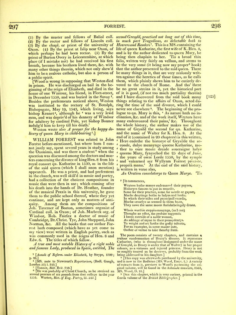 (1) By the master and fellows of Baliol coll. (2) By the rector and fellows of Lincoln coll. (3) By the chapl. or priest of the university of Oxon. (4) By the priest at Islip near Oxon, of which perhaps he had been rector. (5) By the priest of Burton Overy in Leicestershire, at which place (if I mistake not) he had received his first breath, because his brethren lived there, &c. with .many other things therein, which not only shew'd him to be a zealous catholic, but also a person of a public spirit. [Wood is wrong in supposing that Weston died in prison. He was discharged on bail in the be- ginning of the reign of Elizabeth, and died in the house of one Wintour, his friend, in Fleet-street, in December 1558, and was buried in the Savoy K Besides the preferments noticed above, Weston M^as instituted to the rectory of St. Botolph, Bishopsgate, May 19, 1543, which living, says bishop Kennef, although he * was a very lewd man, and was depriv'd of his deanery of W indsor for adultery by cardinal Pole, yet bishop Bonner indulg'd him to keep till his death.' Weston wrote also A prayer for the happy de- livery of queen Mary in child-bearing^.'] WILLIAM FORREST was related to John Forrest before-mentioned, but where born I can- not justly say, spent several years in study among the Oxonians, and was there a student'' when the question was discussed among the doctors and mas- ters concerning the divorce of king Hen. 8 from his royal consort qu. Katharine in 1530, as in the life of the said queen (which I shall anon mention) appeareth. He was a priest, and had preferment in the church, was well skill'd in music and poetry, had a collection of the choicest compositions in music that were then in use; which coming after his death into the hands of Dr. Heather, founder of the musical Praxis in this university, he gave them to the public school thereof, where they yet continue, and are kept only as matters of anti- quity. Among them are the compositions of Joh. Taverner of Boston, sometimes organist of Cardinal coll. in Oxon; of Joh. Marbeck org. of Windsor, Rob. Fairfax a doctor of music of Cambridge, Dr.Christ. Tye, John Sheppard, John Worman, &c. All the books that our author For- rest hath composed (which have as yet come to my view) were written in English poetry, such as was commonly used in the reigns of Hen. 8 and Edw. 6. The titles of which follow. A true and most notable History of a right noble and famous Lady, produced in Spain, entitled. The ' [Annals of Reform, under Elizabeth, by Strype, 1709; p. 18.] * [MS. note to Newcourt's Repertorium, (Bodl. Gough, London 52) i. 313.] 5 [Tanner, Biil. Brit. 759.] ^ [He was probably of Christ Church, as he received an annual pension of six pounds from that college in the year 1555. Warton, Hist, (f Eng. Fvelri/, iii. 313.j second Gresyld, practised not long out of this time, in much part Tragedious, as delectable both to Hearersand Readers'^. This is a MS.containing the life of queen Katharine, the first wife of K.Hen. 8, and is by the author dedicated to queen Mary, he being then chaplain to her. 'Tis a broad thin folio, written very fairly on vellum, and seems to be the very same (it being now my proper^ book) that the author presented to the said queen. There be many things in it, that are very zealously writ- ten against the heretics of those times, as he calls them, which plainly shews him to be entirely de- voted to the church of Rome. And tho' there be no great streins in it, yet the historical [)art of it is good, (if not too much partiality therein) and I have discovered from the said book many [125] things relating to the affairs of Oxon, acted du- ring the time of the said divorce, which I could never see elsewhere^. The beginning of the pro- logue to qu. Mary is this, ' As nature hath no in- clination, &c. and of the work itself, Wryters have many endeavoured their pains,' &c. Throughout the whole history, the author makes use of the name of Grysild the second for qu. Katharine, and the name of Walter for K. Hen. 8. At the end of it (contained in 20 chapters') is this written, ' Here endethe the historye of Grysilde the se- ' conde, dulye meanynge queene Katharine, mo- * ther to oure moste dreade soueraigne ladye ' queene Mary, fynysched the 25 daye of June, * the yeare of owre Lorde 1558, by the syniple ' and vnlearned syr Wj'llyam Forrest preciste, * propria manu.' At the end of the said history, is written in verse also. An Oration consolatorye to Queen Marye. 'Tis > [It commences, Wryters hathe manye endeauored their paynes, Ilistorycs famous to put in recordi*^, Some for their practice, some for nieede or gaynes^ Muchc desytinge bothe to ladyesand lordis. In which their stiles and pryncipall exordis, Muche ornatlye as seemed to them beste, They sawe the same moste Horishcheingely dresle. Whois worthie steppisensuynge, (asl can) Thoughe an ydiot, the probate sapyentis I heere entende of a noblewoman, As addiiige ofmyne to their preasydenty?. To Wright and set furthe the godly taleiitis, For an exampler, in some maner sute, Oother of vertue to take thearby frute. The poem consists of twenty chapters, and contains a zealous condemnation of Henry's divorce. It represents Catharine, (who is throughout designated under the name of Gresyld, as Henry is under that of Walter) in her proper colours, as a virtuous and injured princess. Henry is not so roughly treated as he deserves, probably from the work being addressed to his daughter.] [This copy was afterwards purchased by the univerfsity, and is now in the Bodleian (MS. Wood, Em|it. 1.) A variety of extracts from it, previous to Wood's possessing the ori- ginal volume, will be found in the Ashmole museum, 8563, MS. Wood, D. 18.] 9 [See this chapter, which is very curious, printed in the fourth volume of the British Bibliographer.]