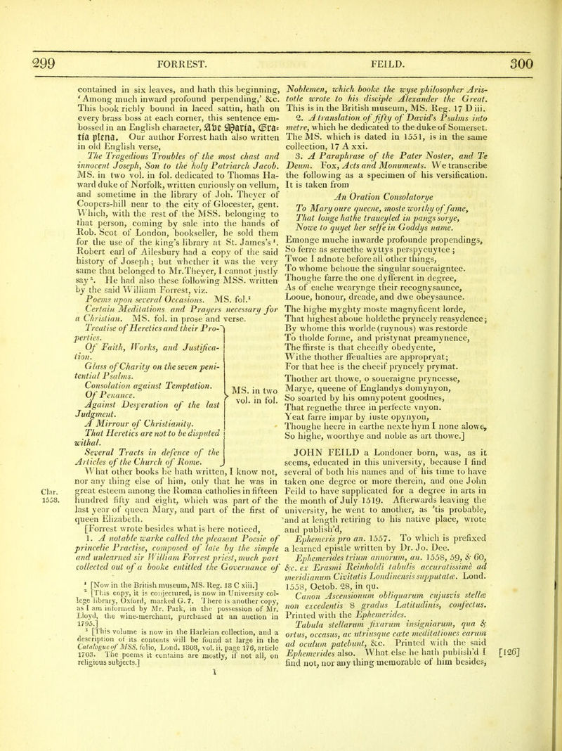 Clar. 15a8, contained in six leaves, and hath this beginning, ' Among much inward profound perpending,' &c. This book richly bound in laced sattin, hath on every brass boss at each corner, this sentence em- bossed in an English character, SihZ Sl^auia, (0^8= tl'a plena* Our author Forrest hath also written in old English verse, T/ie Tragedious Troubles of the most chast and innocent Joseph, Son to the holy Patriarch Jacob. MS. in two vol. in fol. dedicated to Thomas Ha- ward duke of Norfolk, written curiously on vellum, and sometime in the library of Job. Theyer of Coopers-hill near to the city of Glocester, gent. Which, with the rest of the MSS. belonging to that person, coming by sale into the hands of Rob. Scot of London, bookseller, he sold them for the use of the king's library at St. James's'. Robert earl of Ailesbury had a copy of the said history of Joseph; but whether it was the ver3' same that belonged to Mr.Theyer, I cannot justly say^. He had also these following MSS. written by the said William Forrest, viz. Poems upon several Occasions. MS. fol.' Certain Meditations and Prayers necessary for a Christian. MS. fol. in prose and verse. Treatise of Heretics and their Pro-'' perties. Of Faith, Works, and Justif ca- tion. Glass of Charity on the seven peni- tential Psalms. Consolation against Temptation. Of Penance. Against Desperation of the last Judgment. A Mirrour of Christianity. That Heretics are not to be disputed withal. Several Tracts in defence of the Articles of the Church of Rome. What other books be hath written, I know not, nor any thing else of him, only that he was in great esteem among the Roman catholics in fifteen hundred fifty and eight, which was part of the last year of queen Mary, and part of the first of queen Elizabeth, [Forrest wrote besides what is here noticed, 1. A notable warke called the p)leasant Poesie of princelie Practise, composed of late by the simple and unlearned sir William Forrest priest, much part collected out of a booke entitled the Governance of ' [Now in ihe British museum, MS. lleg. 18 C xiii.] ^ [This copy, it is conjeciured, is now in University col- lege library, Oxford, marked G. 7. I'here is another co[)y, as I am informed by Mr. Park, in the possession of ftlr. Lloyd, the wine-merchant, purchased at an auction in 17 95.] ^ [This volume is no-w in the Harleian colleclion, and a description of its contents will be found at large in the Catalogue of MSS. folio, Lond. 1808, vol. ii. page 176, article 1703. The poems it contains are mostly, if not all, on religious subjects.] . MS. in two ^ vol. in fol. Noblemen, which booke the wyse philosopher Aris- totle wrote to his disciple Alexander the Great. This is in the British museum, MS. Reg. 17 D iii. 2. A translation, of ffty of David's Psalms into met7-e, which he dedicated to the duke of Somerset. The MS. which is dated in 1551, is in the same collection, 17 A xxi. 3. A Paraphrase of the Pater Noster, and Te Deiim. Vox, Acts and Monuments. We transcribe the following as a specimen of his versification. It is taken from An Oration Consolatorye To Mary oure queene, moste worthy of fame, That longe hatlie traueyled in pangs sorye, Nowe to quyet her selfe in Goddys name. Emonge muche inwarde profounde propendings. So ferre as seruethe wyttys perspycuytee ; Twoe I adnote before all other things. To whorae behoue the singular soueraigntee. Thoughe farre the one dyflerent in degree. As of eache wearynge their recognysaunce, Looue, honour, dreade, and dwe obeysaunce. The highe myghty moste magnyficent loi-de. That highest aboue holdethe pryncely reasydence; By whome this worlde (ruynous) was restorde To tholde forme, and pristynat preamynence, The ffirste is that cheeifly obedyente. Withe thother ffeualties are appropryat; For that hee is the cheeif pryncely prymat. Thother art thowe, o soueraigne pryncesse, Marye, queene of Englandys domynyon, So soarted by his omnypotent goodnes, That regnethe three in perfecte vnyon. Yeat farre impar by iuste opynyon, Thoughe heere in earthe nexte hym I none alowe. So highe, woorthye and noble as art thowe.] JOHN FEILD a Londoner born, was, as it seems, educated in this university, because I find several of both his names and of his time to have taken one degree or more therein, and one John Feild to have supplicated for a degree in arts in the month of July 1519- Afterwards leaving the university, he went to another, as 'tis probable, and at length retiring to his native place, wrote and publish'd, Ephemeris pro an. 1557. To which is prefixed a learned epistle written by Dr. Jo. Dee. Ephemerides trium annorum, an. 1558, 59, ^' 60, (S)T. ex Erasmi Reinholdi tabulis accuratissimt ad meridianum Civitatis Londinensis snjjputatce. Lond. 1558, Octob. 28, in qu. Canon Ascensionum obliquarum cujusvis stellce, non excedentis 8 gradus Latitudinis, confectus. Printed with the Ephemerides. Tabula stellarum fixarum insigniarum, qua 3^ ortus, occasus, ac utriusque cccte meditationes eat wn ad oculum patebunt, &c. Printed with the said Ephemerides also. What else he hath publish'd I find not; nor any thing memorable of him besides, [126]